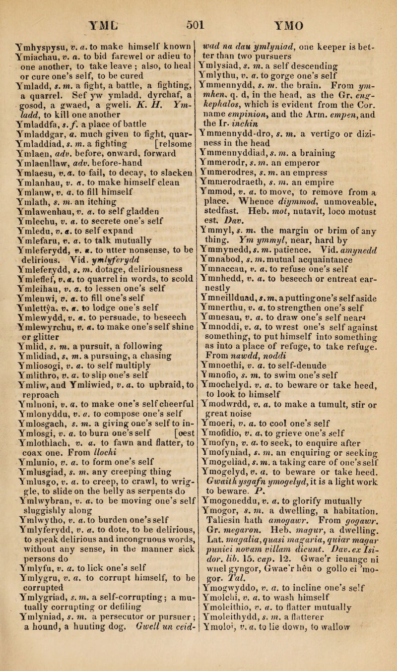 Ymhyspysu, v. a. to make himself known 1 Ymi'dchau, v. a. to bid farewel or adieu to one another, to take leave ; also, to heal or cure one’s self, to be cured Ymladd, s. m. a fight, a battle, a fighting, a quarrel. Sef jw ymladd, dyrchaf, a gosod, a gwaed, a gweli. K. H. Ym- ladd, to kill one aiiother Ymladdfa, s.f. a piace of battle Ymladdgar, a. much giveu to fight, quar- Ymladdiad, í. wî. a fighting [relsome Ymlaen, adv. before, onward, forward Ymlaenllaw, adv. before-hand Ymlaesu, v.a. to fail, to decay, to slacken Ymlanhau, v. a. to make himself clean Ymlanw, v. a. to fill himseLf Ymlath, s. m. an itching Ymlawenhau,o. a. to self gladden Ymlechu, v. a. to secrete one’s self Ymledu, v. a. to self expand Ymlefaru, v. a. to talk mutually Ymleferydd, v. «. to utter nonsense, to be delirious. Vid. ymlyferydd Ymleferydd, s. m. dotage, deîiriousness Ymìeflef, v.a. to quarrelin words, to scold Ymleihau, v. a. to iessen one’s self Ymlenwi, ü. a. to fill one’s self Ymlettŷa, v. «. to lodge one’s self Ymlewydd, v. a. to persuade, to beseech Ymlewyrchu, v. a. to make one’sself shine or glitter Ymlid, s. m. apursuit, a following Ymlidiad, s. m. a pursuing, a chasing Ymliosogi, V. a. to self multiply Ymlithro, v. a. to slip one’s self Ymliw, and Ymliwied, v. a. to upbraid,to reproach Ymlnoni, v. a. to make one’s self cheerful Ymlonyddu, v. a. to compose one’s self Ymlosgach, s. m. a giving one’s self to in- Ymlosgi, V. a. to burn one’s self [oest Ymlothìach, v. a. to fawn and flatter, to coax one. From llochi Ymlunio, v. a. to forra one’s self Ymlusgiad, s. m. any creeping thing Ymlusgo, V. a. to creep, to crawl, to wrig- gle, to slide on the belly as serpents do Ymlwybran, v. a. to be moving one’s self sluggishly along Ymlwytho, v. a.to burden one’sself Ymlyferydd, v. a. to dote, to be delirious, to speak delirious and incongruous words, without any sense, in the manner sick persons do Ymlyfu, V. a. to lick one’s self Ymlygru, v. a. to corrupt himself, to be corrupted Ymlygriad, s.m. a self-corrupting; a mu- tually corrupting or defiling Ymlyniad, s. m. a persecutor or pursuer ; a hound, a hunting dog. (jwell un ceid- wad na dau ymlyniad, one keeper is bet- ter tban two pursuers YmIysiad,Ä. m. a self descending Ymlythu, v. a. to gorge one’s self Ymmennydd, s. m. the brain. From ym- mhen. q. d, in the head, as the Gr. èn^- hephalos, which is evident from the Cor. name empinion, and thc Arrn. empen,?íììá the Ir. inchin Ymmennydd-dro, s. m. a vertigo or dizi- ness in the head Ymmennyddiad, 5. m. a braining Ymmerodr, s.m. an emperor Ymmerodres, s. m. an empress Yranierodraeth, s. m. an empire Ymmod, v. a. to move, to remove from a place. Whence diymmod, unmoveable, stedfast. Heb. mot, nutavit, loco motust est, Dav. Y mmyl, s. m. the margin or brira of any thing. Ym ymmijl, near, hard by Ymmynedd,í. m. patience. Yìd. amynedd Ymnabod, s. m. mutual acquaintance Ymnaccau, v. a. to refuse one’s self Ymnhedd, v. a. to beseech or entreat ear- nestly Ymneillduad, j.m, aputtingone’sselfaside Ymnerthu, v. a. to strengthen one’s self Ymnesau, v. a. to draw one’s self near^ Ymnoddi, î;. a. to wrest one’s self against something, to puthimself into something as into a place of refuge, to take refuge. From nawdd, noddi Ymnoethi, v. a. to self-denude Y mnofio, s. m. to swim one’s self Ymocheíyd. v. a. to beware or take heed, to look to himself Ymodwrdd, v. a. to make a tumult, stir or great noise Ymoeri, v. a. to cool one’s self Ymofidio, V. a.to grieve one’s self Yraofyn, v. a. to seek, to enquire after Yraofyniad, s. m. an enquiring or seeking Ymogeìiad, s. m. a taking care of one’sseìf Yraogelyd, a. to beware or take heed. Gwaiihysgafn ymogelyd,\t is a light work to beware. P. Ymogoneddu, V. a. to glorify mutually Ymogor, s. m. a dwelling, a habitation. Taliesin hath amogawr. From gogawr. Gr. megaron. Heb, magur, a dwelling. Lat. magalia,quasi magaria, guiar magar punici novam viilam dicunt. Dav. ex Isi- dor. lih. 15. cap. 12. Gwae’r ieuangc ni wnel gyngor, Gwae’rhên o gollo ei ’rao- gor. Tal. Ymogwyddo, v. a. to incline one’s self Ymolchi, V. a. to wash himself Ymoleithio, v. a. to flatter inutually Yraoleithydd, s. m. a ílatíerer Ymoloi, t’. a. to lie down, to wallow