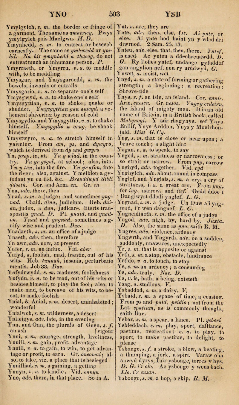 y inylgylcli, 5. m. tlie border or fringe of a garinent. The same as amaerioy. Pwys ymylgylcli pais Maelgwn. H. D. Ymynhedd, s. m. to entreat or beseech earnestly. The same as ymhweíld or ym- hil. Na hir ymynhedd a thaeoy^ do not entreatmuch an inhumane person. P. Ymyrraeth, or Ymyrru, v. a. to meddle with, to be meddling Ymysgar, and Yraysgaroedd, s. m. the boweìs, inwards or entrails Ymysgario, v. a. to separate one’s self Ymysgwyd, v. a. to shake one’s self Ymysgyííian, v. a. to shake ; quake or shudder. Ymysgyttian gan anieyd, a ve- hement shivering by reason of cold Ymysgydio, and Ymysgyttio, v. a, to shake liimself. Ymysgydio a orug^ he shook himself Ymystwyro, v. a. to stretch hlraself in yawning. From am, ys, and dywyro, which is derived from dy and gwyro Yn, prep. in, at. Yn y lülad, in the coun- try. Ynyrysgol, at school; aiso, into. Yn y tân, into the fire. Yn yrafon, into the river ; aiso, against. Y meibion a gy- fodant yn eu tad, &c. Breuddwyd Sibli ddoeth. Cor. and Arm. en. Gr. en Yna, adv. there, theíi înad, s. m. a judge; and sometimes 7iad. Chaid. dina, judiciura. Heb. dai- «n, judex, a dim, judicare, liíeris tran- spositis ynad. D. Pl. yuaid, and ynad- on. Ynad and yngnad, sometiines sig- nify wise and prudent. Dav. Anadaeíh, s, m. an office ofajudge Ynaeth, adv. then, therefore Yn awr, adv. now, at present Ynfer, s. 7n. an influx. Vid. aher Ynfyd, a. foolish, mad, frantic, out of liis wits. Fîeb. tunnah, insania, perturbatio mentis. Job33. Dav. Ynfydrwydd, s. m. madness, foolishness Yníydu, 1?. n. to be raad, outof Iiis nits or besides himself, to play the fool; also, to make mad, to bereave of his wìts, to be- sot, to make foolish Ynial, & Anial, s.m. desert, uninbabited; wonderful Ynialwch, s. ìn. wilderness, a desert Ynlleigys, «ŵ.Iate, in the evening A^nn, and Onn, the plurals of Onen, s. f. an ash [vigour Ynni, s. m. courage, strength, Iiveîiiiess, Ynnül, s.m. gain, proíit, advaníage Ynnili, V a. to gain, to win, to get advan- tage or profit, to earn. Gr. oneomai; al- so, to take, viz. a place that is besieged Ynnilliad, s, 711. a gaining, a getting Ynnyn, v. a. to kindle, Yid. ennyn Yno, adc. there, in that place. So in A. Ynf, V. are, they are A^nte, adv. then, else, for. Ai yntc, or else. Ai ynte bod haint yn y w lad drí diwrnod. 2 Sam. 25. 13. Ynteu, adv. else, that, then, íhere. Yntef, is used. Ac yníeu a ddechreuawdd. D. G. Ry Ilofies yntef, undangc gyfaddef gan angylion nef, neu ry urddwyd. G. Ynwst, a. moisí, wet Ynyd, í. m. a state of formingor gatherino* strengtlî; a beginning; a recreationl Shrove-tide Ynys, s.f. an isle, an island. Cor. ennis. A.\'V[ì, enesen. Gi'.nesos. Ynysy cedeirn, the island of mighty men. Itisanold name of Britain, in a British book, called Mabynogi. Y tair rhagynys, sefYn^^s Enllif, Ynys Arddon, Yiu^s y Moelrhon- iaid. liist G.Cy. Yng, í. m. that is close or near upon; a brave touch ; a slight liint Yngan, v. a. lo speak, to say V nged, m. straitness or narrowness; or so strait or narrow. From yng, narrow ’inghyd, adv. togeíher. Yìdcyd Ynghylch, adv. about, round in cornpass A^ngìef, and Ynglais,^. m. a cry, a cry of straitness, i. e. a great cry. From ijng, for ing, narrow, and llef. Oedd ddoe i ' Dangiwyst ddodi ynglef. L. G. Yngnad, í. m. a judge. Un Duw a’i yno- naid, i’r w'^en dangiief. L. G. * Yngneidiaeth, s, m. the office of a judge Yngod, adv. nigh, by, hard by. Juxta, D. Also, the same as yno, saith R. M. Yngres, adv. violence, ardency Yngwrth, and Yngyrth, adv. on a sudden, suddenly, unawares, unexpecíedly Yr, s. m. that is opposite or against Yrth, s. m. a stop, obstacle, hindrance Yrthio, V. a. to touch, to stop Ys, s. m. an ardency; a consuming Ys, adv. truly. Nae. D. Ys, V. is, hath, a being, existeth Ysag, a. studious. V. Ysbaddod, s. m. a dairy. V. Ysbaid, 5. m. a space of time, a ceasing, Frora ys and paid, peidio ; not from the Lat. spatium, as is commonly thought, saith Dav. Ysbar, s. m. a spear, a lance. Pl. yshei'i Ysbleddach, s. 7ìt. play, sport, dalliance, pastime, recreation: v. a. to play, to sport, to make pastiine, to delight, to please Ysbongc, ÿ./. a stroke, ablow, a beating, a thumping, a jerk, a spirt. Taraw o’m anwyd dyrys,Tair ysbongc, torres y bys. D. G. i’r cìo. Ac ysbongc y weus bacb. Llo. i'r cusan. Ysbongc, í. m a bop, a skip, li. M.