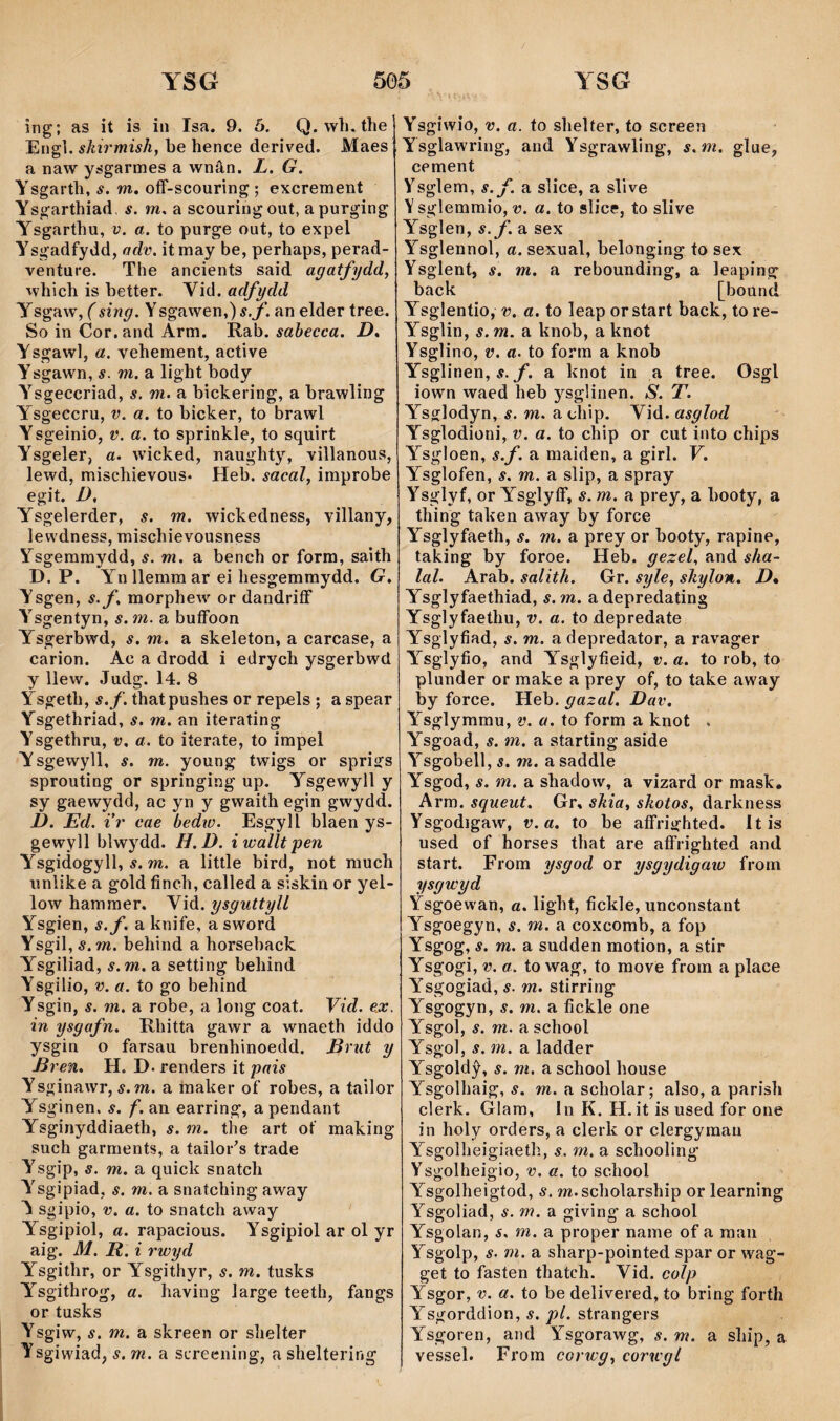îng; as it is iii Isa. 9. 5. Q. wli. the Engì. shirmish, he hence derived. Maes a naw ysgarmes a wnân. L. G. Ysgarth, s. m, oíF-scouring ; excremeiit Ysgarthiad. s. m. a scouringout, apurging Ysgarthu, v. a. to purge out, to expel Ysgadfydd, adv. itmay be, perhaps, perad- venture. The ancients said agatfydd, which is better. Vid. adfydd Ysgaw, (sing. Ysgawen,)í.jf. an elder tree. So in Cor. and Arm. Rab. sabecca. D, Ysgawl, a. yehement, active Ysgawn, s. m. a light body Ysgeccriad, s. m. a bichering, a brawling Ysgeccru, v. a. to bîcker, to brawl Ysgeinio, v. a. to sprinhle, to squirt Ysgeler, a. wicked, naughty, villanous, lewd, mischievous* Heb. sacal, improbe egit. D, Ysgeìerder, s. m. wickedness, villany, lewdness, mischievousness Ysgeramydd, s. m. a bench or forra, saith D. P. Yn llemm ar ei hesgemmydd. G. Ysgen, s.f, morphew or dandriíF Ysgentyn, s. m. a buíFoon Ysgerbwd, s. m. a skeleton, a carcase, a carion. Ac a drodd i edrych ysgerbwd y llew. Judg. 14. 8 Ysgeth, s.f. thatpushes or repels ; a spear Ysgethriad, s. m. an iterating Ysgethru, v. a. to iterate, to impel Ysgewyll, s. m. young twigs or sprigs sprouting or springing up. Ysgewyll y sy gaewydd, ac yn y gwaith egin gwydd. D. Ed. i’r cae bediü. Esgyll blaen ys- gewyll blwydd. H.D. iwalltpen Ysgidogyll, í. m. a little bird, not much iinlike a gold finch, called a siskin or yel- low hamraer. \\á. ysgiittyU Ysgien, s.f. a knife, asword Ysgil, s.m. behind a horsehack Ysgiliad, s.m. a setting behind Ysgilio, V. a. to go behind Ysgin, s. m. a robe, a long coat. Vid. e.x. in ysgafn. Rhitta gawr a wnaeth iddo ysgin o farsau brenhinoedd. Drut y 'en. H. D. renders it pais Ysginawr, í. m. a maker of robes, a tailor Ysginen. s. f. an earring, apendant Ysginyddiaeth, s. m. tiie art of making such garraents, a tailor^s trade Ysgip, s. m. a quick snatch Ysgipiad, s. m. a snatching away ^ sgipio, V. a. to snatch away Ysgipiol, a. rapacious. Ysgipiol ar ol yr aig. M. R. i rwyd Ysgithr, or Ysgithyr, s. m. tusks Ysgithrog, a. having large teeth, fangs or tusks Ysgiw, s. m. a skreen or shelter Ysgiwiad, s. m. a screening, a sheltering Ysgiwio, V. a. to shelter, to screen Ysglawring, and Ysgrawling, s.m. glue, cement Ysglem, s.f. a slice, a slive Y sglemmio, v. a. to slice, to slive Ysglen, s.f. a sex Ysglennol, a. sexual, belonging to sex Ysglent, s. m. a rebounding, a leaping back [bound Ysglentio, 'ö, a. to leap orstart back, tore- Ysglin, s.m. a knob, a knot Ysglino, V. a. to forra a knob Ysglinen, í. jT. a knot in a tree. Osgl iown waed heb ysglinen. S. T. Ysglodyn, í. m. a chip. Wá.asglod Ysglodioni, V. a. to chip or cut into chips Ysgloen, s.f. a maiden, a girl. V. Ysglofen, s. m. a slip, a spray Ysglyf, or YsglyíF, s. m. a prey, a hooty, a thing taken away by force Ysglyfaeth, s. m. a prey or hooty, rapine, taking by foroe. Heb. gezel, and sha- lal. Arab. salith. Gr. syle, shylon. D* Ysglyfaethiad, s. m. a depredating Ysglyfaethu, v. a. todepredate Ysglyfiad, s. m. adepredator, a ravager Y^sglyfio, and Ysglyfieid, v.a. to rob, to plunder or make a prey of, to take away by force. Heb. gazal. Dav. Ysglymmu, v. a. to form a knot . Ysgoad, s. m. a starting aside Ysgobell, s. m. a saddle Ysgod, s. m. a shadow, a vizard or mask, Arm. squeut. Gr, shia, shotos, darkness Ysgodigaw, v.a. to be aíFrighted. Itis used of horses that are aíFrighted and start. From ysgod or ysgydigaw from ysgwyd Ysgoewan, a. light, fickle, unconstant Ysgoegyn, s. m. a coxcomb, a fop Ysgog, s. m. a sudden motion, a stir Ysgogi, V. a. to wag, to move from a place Ysgogiad, s. m. stirring Ysgogyn, s. m. a fickle one Ysgol, s. m. a school Ysgol, s. m. a ladder Ysgoldŷ, s. m. a school house Ysgolhaig, s. m. a scholar; also, a parish clerk. Glam, In K. H. it is used for one in holy orders, a clerk or clergyraan Ysgolheigiaeth, s. m. a schooling Ysgolheigio, V. a. to school Ysgolheigtod, s. m.scholarship or learning Ysgoliad, s. m. a giving a school Ysgolan, s. m. a proper name of a raan Ysgolp, s. m. a sharp-pointed spar or wag- get to fasten thatch. Vid. colp Ysgor, V. a. to be delivered, to bring forth Ysgorddion, s. pl. strangers Ysgoren, and Y^sgorawg, s. m. a ship, a yessel. From corwg, corwgl