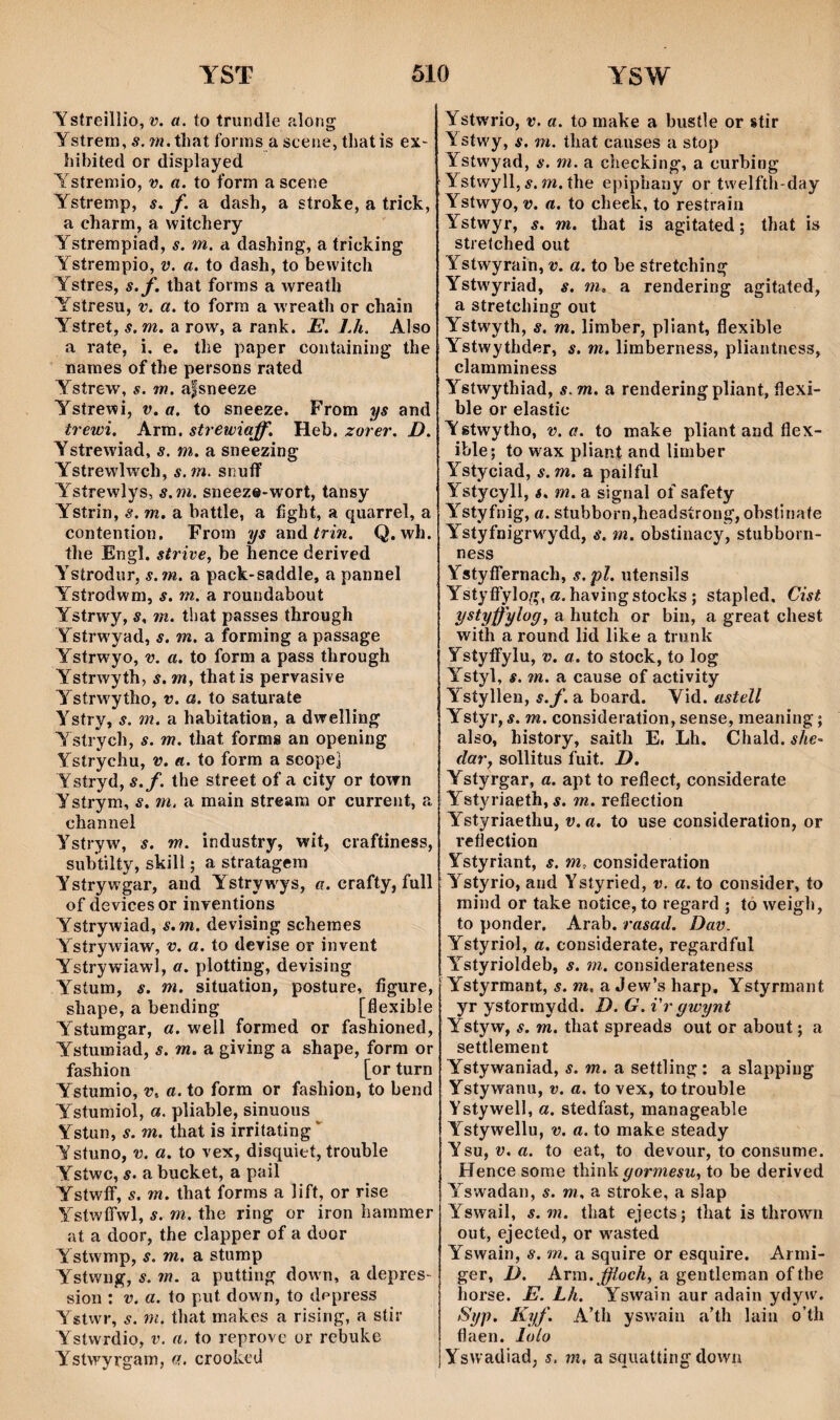 Tstreillio, î?. «. to trundle aîong ystrera,s. w.thatfonns asceiiie,tliatis eX' hibited or displayed Ystreraio, v. a. to form a scene Ystrerap, s. f. a dash, a stroke, a trick, a charm, a witchery Ystrempiad, s. m. a dashing, a tricking Ystrempio, v. a. to dash, to bewitch Ystres, s.f. that forms a wreath Ystresu, v. a. to forra a wreath or chain Ystret, s.m. a row, a rank. E. 7.4. Also a rate, i. e. the paper coiitaining the naraes of the persons rated Ysírew, s. m. a|sneeze Ystrewi, v. a. to sneeze. From ys and trewi, Arm. strewiaff. Heb. zorer, D. Ystrewiad, s. m. a sneezing Ystrewlwch, s.m. snuíf Ystrewlys, s.m. sneez«-wort, tansy Ystrin, s. m. a battle, a íight, a quarrel, a contention. From ys and írm. Q, wh. the Engl. strive, be hence derived Ysírodur, s.ìn. a pack-saddle, a pannel Ystrodwm, s. m. a roundabout Ystrwy, s. m. that passes through Ystrwyad, s. m. a forraing a passage Ystrwyo, v. a. to form a pass through Ystrwyth, s. m, thatis pervasive Ystrw'ytho, v. a. to saturate Ystry, s. m. a habitation, a dwelling Ystrych, s. m. that forins an opening Ystrychu, v. a. to form a seope] Ystryd, s.f. the street of a city or town Ysírym, s. m. a main streara or current, a channel Ystryw, s. m. industry, wit, craftiness, subtilty, skill; a stratagera Ysírywgar, and Ystrywys, «. crafty, full of devices or inyentions Ystrywiad, s.m. devising schemes Ystrywiaw, v. a. to dcYÌse or invent Ystrywiawí, a. plotting, devising Ysíum, s. m. situation, posture, íigure, shape, a bending [flexible Ystumgar, a. well formed or fashioned, Ystuiniad, s. m. a giving a shape, forra or fashion [or turn Ystumio, V. a. to form or fashion, to bend Ystumioí, a. pliable, sinuous ^ Ystun, s. m. that is irritating*' Ystuno, V. a. to vex, disquieí, trouble Ystwc, s. a bucket, a pail Ystwíf, s. m. that forms a lift, or rise YstwfTwl, s. m. the ring or iron haramer at a door, the clapper of a door Ystwmp, s. m, a sturap Ystwng, s. m. a putting down, a depres- sion ; V. a. to put down, to dppress Ystwr, s. m. that makes a rising, a síir Ystwrdio, V. a. to reprovc or rcbuke Ystwyrgam, a. croohcd Ystwrio, V. a. to make a bustle or stir Ystwy, s. m. that causes a stop Ystwyad, s. m. a checking, a curbing Ystwyll, ÿ. OT. íhe epiphany or twelfth-day Ystwyo, V. a. to cheek, to restrain Y^stwyr, s. m. that is agitated; that is stretched out Ystwyrain, v. a. to be stretching Ystwyriad, s, m. a rendering agitated, a stretching out Ystwyth, s. m. limber, pliant, flexible Ystwythder, s. m. liraberness, pliantness, claraminess Ystwythiad, s.m, a renderingpliant, flexi- ble or elastic Ystwytho, V. a. to make pliant and flex- ible; to wax pliant and limber Ystyciad, s.m. a pailful Ystycyll, á. m, a signal of safety Y^styfnig, a. stubborn,headstrong, obstinate Ystyfnigrw^ydd, s. m. obstinacy, stubborn- ness YstyflTernach, s. pl. utensils Ystyffylog, a.havingstocks ; stapled, Cist ystyffylog, a hutch or bin, a great chest with a round lid like a trunk Ystyffylu, v. a, to stock, to log Ystyl, s. m. a cause of activity Ysíyllen, s.f. a board. Vid. astell Ystyr, s. m. consideration, sense, meaning; also, history, saith E. Lh, Chald. she- dar, sollitus fuit. 7>. Ystyrgar, a. apt to reflect, considerate Ystyriaeth, í. m. refiection Ystyriaethu, v. a. to use consideration, or reflection Ystyriant, s. m, consideration Ystyrio, aiid Ystyried, v. a. to consider, to mind or take notice, to regard ; tò weigh, to ponder. Arab. rasad. Dav. Ystyriol, a. considerate, regardful Y^síyrioldeb, s. m. considerateness Ystyrmant, s. m, a Jew’s harp, Ystyrmant yr ystormydd. D. G. i'r gwynt Ystyw, s. m. that spreads out or about; a settlement Ystywaniad, s. m. a settling: a slapping Ystywanu, v. a. to vex, totrouble Ystywell, a. stedfast, manageable Ystywellu, v. a. to make steady Ysu, V. a. to eat, to devour, to consume. Hence some think gormesu, to be derived Yswadan, s. m. a stroke, a slap Yswail, s.m. that ejects; that is thrown out, ejected, or w^asted Yswain, s. m. a squire or esquire. Armi- ger, D. Arm.J^ocA, a gentleman ofthe horse. E. Lh. Yswain aur adain ydyw. Syp. Kyf. A’th ysw'ain a’th lain o’th flaen. loío Yswadiad, s, tn, a sauattingdown