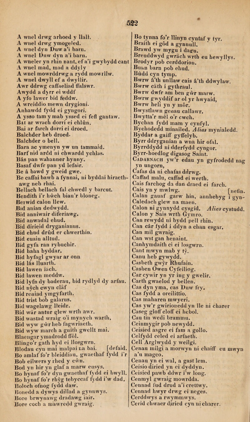 A wnel drwg' arhoed y llalh A wiiel drwg ymogeled. A wnel dyn Duwa’ì bain. A wnel Duw dyn a’i barn. A wneler yn rhin nant, ef a’i gwybyddcant A wnel mad, mad a ddyly A wnel mowrddrwg a rydd mowrllw. A wmel dwyll ef a dwyllir. Awr ddrwg caíFaeliad tfalswT. Awydd a dj rr ei w ddf A yfo lawer bid feddw. A wreiddio mewn drygioni. Anhawdd fydd ei gyngori. A ysso tam y mab yssed ei fefl gantaw. Bai ar wrach dorri ei chlûn. Bai ar farch dorri ei droed. Balchder heb droed. Balchder o bell. Bara ac ymenyn yw un tammaid. Barf nid ardd ni chwardd ychlas. Bâs pan wahanner hynny. Basaf dwfr pan yd lefair. Be â bawd y gweid gwe. Be caflfai baw b a fynnai, ni byddai hiraeth- aw'g neb rhai. Bellach bellach fal chwedl y barcut. Bendith i’r hŵch biau’r bloneg. Beiwid calon llew. Bid anian dedwydd. Bid anniwair diferiawg. Bid anwadal ehud. Bid dirieid dryganianiis. Bid ehnd drûd er chw^erthin. Bid euain alltud. Bid gyfa ran rybuchir. Bid haha byddar. Bid hyfagl gwyar ar onn Bid lâs lluarth. Bid lawen iäch. Bid iawen meddw. Bid lyfn dy baderau, bid rydlyd dy arfau. Bid nŷch cwyn clâf Bid reoiad ymgyfarth. Bid trist bob galarus. Bid wagelawg líeidr. Bid wär antur glew wríh awr. Bid wastad wraig o’i mynych warth, Bid wyw gŵrheti íagwriaeth. Bid wyw march a gnitii gwellt mai. Blaengar ymadrodd fí’ôl. Blingo’r gath hyd ei llosgw'rn. Blodau cyn mai malpai na bai, [defaid. Bo amlaf fo’r bleiddiau, gwaethaf fydd i’r Bob eilwersy rhed y c\vn. Bod yn hir yn glaf a marw ensys. Bo hynaf fo’r dyn gwaethaf fydd ei bwyll. Bo hynaf fo’r rhỳg tebyccaf fydd i’w dad, Boioch ofnog fydd daw. Bonedd a dywys dillad a gynnwys. Bore brw'ynaw g dradawg iair. Bore coch a mawredd gWTaig'. Bo tynna fo’r llinyn cyntaf v tyr. Braith ei gôd a gynnull. Brawd yw mygu i dag-u. Breuddwyd gwräch w'rth eu hewyllys, Brodyr pob cerddorion. Buan barn pob eliud. Bùdd cyn tymp. Bwrw â’th unllaw cais â’th ddwylaw. Bwrw cäth i gythraul. Bwrw dwfr am ben gŵr marw. Bwrw gw yddif ar ol yr hw'yaid, Bwrw' heli yn y mor. Bwystlawn genau callawT. Bwytta’r mêl o’r cwch. Bychan fydd mam y cynfyl. Bychodedd minailed. Alias mynialedd. Byddar a gaiíF gyíFelyb. Byrr ddryganian a wna hir ofal. Byrrddydd ni dderfydd cyngor. Byrr-hoedlog digasog Saint. Cadarnach yw’r edau yn gyfrodedd naff yn ungorn, Cafas da ni chafas ddrwg. CafFad malu, caflFad ei werth. Cais farchog da dan draed ei farch. Cais yn y mwlwg. [nefin. Calan gauaf garw hin, annhebyg i gyn- Caledach glew na maen. Calon ni gynnydd cysgid. Alius cystudd. Calon y Sais wrth Gymro. Can rewydd ni bydd pell rhin, Can câr fydd i ddyn a chan esgar. Can mil gwraig. Can wst gan henaint. Canhymdaith ci ei losgwTn. Cant rnwyn mab y tỳ. Canu heb gywydd. Casbeth gwŷr Rhufain. Casben Owen Cyfeiliog. Car cywir yn yr ing y gwelír, Carth gwaelod y bellen. Cas dyn yma, cas Duw fry, Cas fydd a oreilittio. Cas maharen mwyeri. Cas 5'w’r gwirioneddyn lle ni charer Caseg gloff cloíF ei hebol. Cau tin wedi brammu. Ceinmygir pob newydd. Ceisied asgre ei fam a gollo. Celfydd celed ei arfaeth. Cell Arglwydd y weilgi. Cenau milgi a morwyn ni chaiíF eu mwyn a’u magco. Cenaii yn ei w'al, a gast lem. Ceisiodiried yn ei dyddyn. Ceisied pawb ddwr i’w long. Cenmyl gwraig mowrdda. Cennad fud drud a’i crettwy. Cennad hwyr drwg ei neges. Cerddwys a rwymmwys. Cerid chwaer djried cyn ni charer.