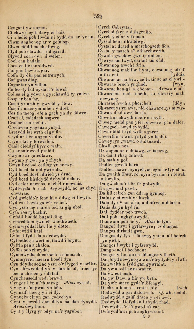 Ceugjfint yw nne'aii. Ci chwyrtiog ìialawg ei bais. Ci a helio pob llwdti ni bydd da ar yr un. Clwm ang’henog ar y geiniog. Clwni eiddil moch ellwng. Clyd pob clawdd i ddigarad. Clywid corn cyn ni weler, Coel can hadain. Coes yn ìle morddwyd. Cof gan bawb a gar. Coffa dy din pan entrewych. Cofl gwas diog. Cogor iar yn ydlan. Colíes dy lad cystal i’r fuwcli Colles ei glydwr a gyrchawdd ty yadwr. Cosp ar ben iar. Cospi yr arth yngwydd y llew, Cospi’r maerym mhen y dref. Cos tin taeog, efe a gach yn dy ddwrn- Craft' ci, caledach asgwrn Crafîach na’r efail. Crechwen yngenau ynfyd. Creíydd iar wrth ei gylfin. <h-yd ar Itên aiigeu ys dir. Crynu fal y forwialen. Cuall cleddyf byrr o wain. Cu annairwedi praidd. Cwymp ar galedlawr. Cwymp y gwr yn yrhych. Cwyn bychod ceiliog yn aerwy. Cyd boed da nid gwirdda. Cyd boed doeth diried ys drud. Cyd boed hirddydd dybydd ucher. t yd celer nawnos, ni chelir nowmis. Cydfwytta â mab Arglwydd, ac na chyd chwarae. Cyd gwichio’r fenn hi a ddwg ei llwyth. Cydles i bawb galw’r ychen. Cyd ysso cig march bid ar gig ebol. Cyfa rasn rybuchir. Cyfaill blaidd bugail diog. Cyfareddion gwrach waethwaeth, Cyfarwyddaf llaw lle y dotto. Cyfnewid â hael. «/ Cyfoed fydd da a dedwydd. Cyfoethog i werthu, tlawd i brynu. Cyfrin pen a chalon. Cyffes pob rhwydd. Cymmwythacli conach a simmach. Cymmyrrid haearn hoedl dyn. Cyn ddyiheuedac yssu o’r llygod y cwlltr. Cyii ebrwydded yn y farchnad, croen yr oen a chroen y ddafad. Cyngheusedd wedi brawd. Cyngor hên ni’th attwg. Jllias cyssul. Cyngor i’m gwas yn hên, Cynnadl taeog yn ei dŷ. Cynnelwcinyn gan gadechyn. Cynt y cwrdd dau ddyn na dau fynydd. Alias dwy lann. Cynt y llysgyr odyri na’r ysgubor. Cyrch Cabryttai. Cyrchid fryn a ddisgwilio. Cyrch y ci ar y freuan. Cyssul lîên nith addwg. Cystal ar draed a marchogaeth ffon. Cystal y march a’i adfarchwerth. Cywala gweddw gwraig* unben. Cywrys am fwyd, carant am ofid. Chwannog trwch i drin. Chwannog mab i’w hynt, chwannog adref a fo cynt [yddia Chwarae acnafriw, cellwairac na cliywil- Chwarae broch ynghod. [wyn, Chwarae hen-gi a chenau. ^/íaáfachol- Chwareuid mab noetli, ni chwery mab newynog Chwarae hwch a phorchelb [ddyn Chwareuys yn awr, nid chawareuys mlwy- Chwarddiad dwr dan ia. Chwefror chwyth neidr o’i nyth. Chweg medd pan yfer, chwerw pan daler. Chwegach bwyd cybydd. Chwerddid bryd wríh n garer. Chwerthin a wna ynfyd yn boddi. Chweyrys gwàwd o anianawd. Chwil gan nos, Da angeu ar eiddiarvg, or taeaw'g. Da daint rhag tafaw'd. Da mab y gof. Dadìeu gwedi barn. Dadleu mawr mynych, ac egni arlygoden. Da gwaith Duw, roi cyrn byrrion i’r fuw'ch a hw'ylio. Da gweddai’r bêr i’r golwyth. Da gwr mal pawb. Da hil ceirch gan ddrug gynnog. Daint y ci wrth yr hwcìi. Dala dy dŷ am a fo, a diofryd a ddarffo. Dalis da yn hyd fu, Dall fyddar pob trwch. Dall pob anghyfarw'ydd. Damwain pob hely. Alias helynt. Dangof llwyr i gyfarwyre; or dangos. Dangos diriaid í gwn. Dangos dy fys i falaw'g, ynteu a’i heirch yn gwbl. ^ Dangos llwybr i gyfarwydd. Dangos nef i bechadur. Dangos y llo, ac na ddangos y llaeth. Dau bryd newynog a wna’r trydydd yn Iwth Dau waith a fydd gan gywraint. Da yw' a saif ac ni waner. Da yw cof rnab. Da yw Duw, a hir yw byth. Da yw’r maen gyda’r Efengyl. Dechreu blaen carrai o fol^A. [wrch Dedwydd a gar dalodw^ch. Q. wh. dadol- Dedwydd a gaiff draen yn ei uwd. Dedwydd Dofydd a’i rhydd rhad. Dedwydd i’r a’i gwyl a’i car. Defnyddfawr pob anghywraint. 3 u