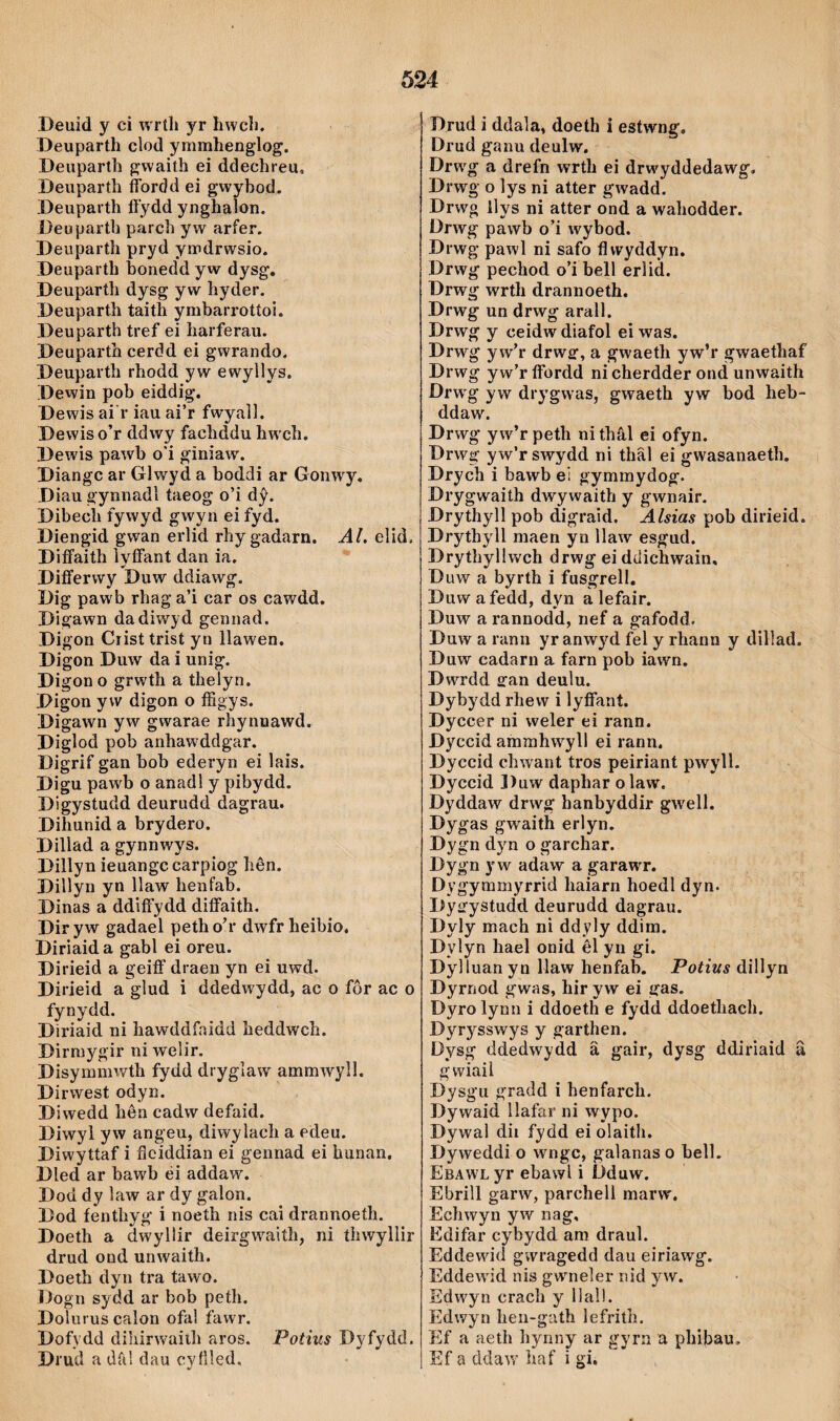 Beuid y ci wríli yr hwcb. Deuparth cìod ymmhenglog. Deuparth gwaith ei ddechreu, Deuparth fíbrdd ei gwybod. Deupaith fíydd ynghaîon. Deuparth parch yw arfer. Deuparth pryd ymdrwsio. Deuparth hoiiedd yw dysg. Deuparth dysg yw hyder. Deuparth taith ymbarrotíoi. Deuparth tref ei harferau. Deuparth cerdd ei gwrando. Deuparth rhodd yw ewyllys. Dewin pob eiddig, Dewis ai'r iau ai’r fwyall. Dewis o’r ddwy fachddu hw ch. Dewis pawb o*i giniaw. Diangc ar Glwyd a boddi ar Gonwy. Diau gynnadl taeog o’i dŷ. Dibech fywyd gwyn ei fyd. Diengid gwan erlid rhygadarn. Al, elid. Difíaith ìyíFant dan ia. Difí’erwy Duw ddiawg. Dig paw'b rhaga’i car os cawdd. Digawn dadiwyd gennad. Digon Cristtrist yn llawen. Digon Duw da i unig. Digon o grwth a thelyn. Digon yvv digon o fíìgys. Digawn yw gwarae rhynnawd. Diglod pob anhaw'ddgar. Digrif gan bob ederyn ei lais. Digu pawb o anadl y pibydd. Digystudd deurudd dagrau. Dihunid a brydero. Dillad a gynnwys. Dillyn ieuangc carpiog hên. Dillyn yn llaw henfab. Dinas a ddifí'ydd diíFaith. Diryw gadael petho’r dwfrheibio. Diriaida gabl ei oreu. Dirieid a geiíF draen yn ei uwd. Dirieid a glud i ddedwydd, ac o fôr ac o fynydd. Dìriaid ni hawddfnidd heddwch. Dirmygir ni welir. Disymmwth fydd dryglaw ammwyll. Dirwest odyn. Diwedd hên cadw defaid. Diwyl yw angeu, diwylach a edeu. Diwyttaf i flciddian ei gennad ei hunan, Dled ar bawb éi addaw. Dod dy law ar dy galon. Dod íenthyg i noeíh nis cai drannoeth. Doeth a dwyllír deirgwaith, ni íhwyllir drud ond unwaith. Doeth dyn tra tawo. Dogn sydd ar bob peth. Doluruscalon ofal fawr, Dofydd dihirwaiih aros. Potius Dyfydd. Di'ud a drd dau cyfíled. Drud i ddala, doeth i estwng, Drud ganu deulw. Drwg a drefn wrth ei drwyddedawg, Drwg o lys ni atter gwadd. Drwg ilys ni atter ond a wahodder. Drwg pawb o’i wybod. Drwg pawl ni safo flwyddyn, Drwg pechod o’i bell erlid. Drwg wrth drannoeth. Drwg un drwg arall. Drwg y ceidw diafol ei was. Drwg y w’r drwsr, a gwaeth yw’r gwaethaf Drwg yw’ríFordd nicherdder ond unwaith Drw'g yw drygwas, gwaeth yw bod heb- ddaw. Drwg yw’r peth ni thâl ei ofyn. Drwg yw’rswydd ni thâl ei gwasanaeth. Drych i bawb ei gymmydog. Drygwaith dwywaith y gwnair. Drythyll pob digraid. Alsias pob dirieid. Drythyll maen yn Ilaw esgud. Drythyllwch drwg ei ddichwain, Duw a byrth i fusgrell. Duw afedd, dyn a lefair. Duw a rannodd, nef a gafodd. Duw a ranu yr anwyd fel y rhann y dillad. Duw cadarn a farn pob iawn. Dwrdd fifan deulu. Dybydd rhew i lyíFant. Dyccer ni weler ei rann. Dyccid ammhw^yll ei rann. Dyccid chwant tros peiriant pwyll. Dyccid Duw daphar olaw, Dyddaw drwg hanbyddir gw'ell. Dygas gwaith erlyn. Dygn dyn o garchar. Dygn y w adaw a garawr. Dygymmyrrid haiarn hoedl dyn. Dysfystudd deurudd dagrau. Dyly mach ni ddyly ddim. Dylyn hael onid êl yn gi. Dylluan yn Maw henfab. Potius dillyn Dyrnod gwas, hir yw ei gas. Dyro lynn i ddoeth e fydd ddoethach. Dyrysswys y garthen. Dysg ddedwydd â gair, dysg ddiriaid a gwiail Dysgii gradd i henfarch. Dywaid Ilafar ni wypo. Dywal dii fydd ei olaith. Dyweddi o wngc, galanaso bell. Ebawl yr ebawl i Dduw. Ebrill garw, parchell marw. Echwyn yw nag, Edifar cybydd am draul. Eddewdd gwragedd dau eiríawg. Eddewdd nis gwneler nid yw. Sdwyn crach y llal!. Edwyn hen-g'ith lefrith. Ef a aeth hynny ar gyrn a phibau. Ef a ddaw' haf i gi.