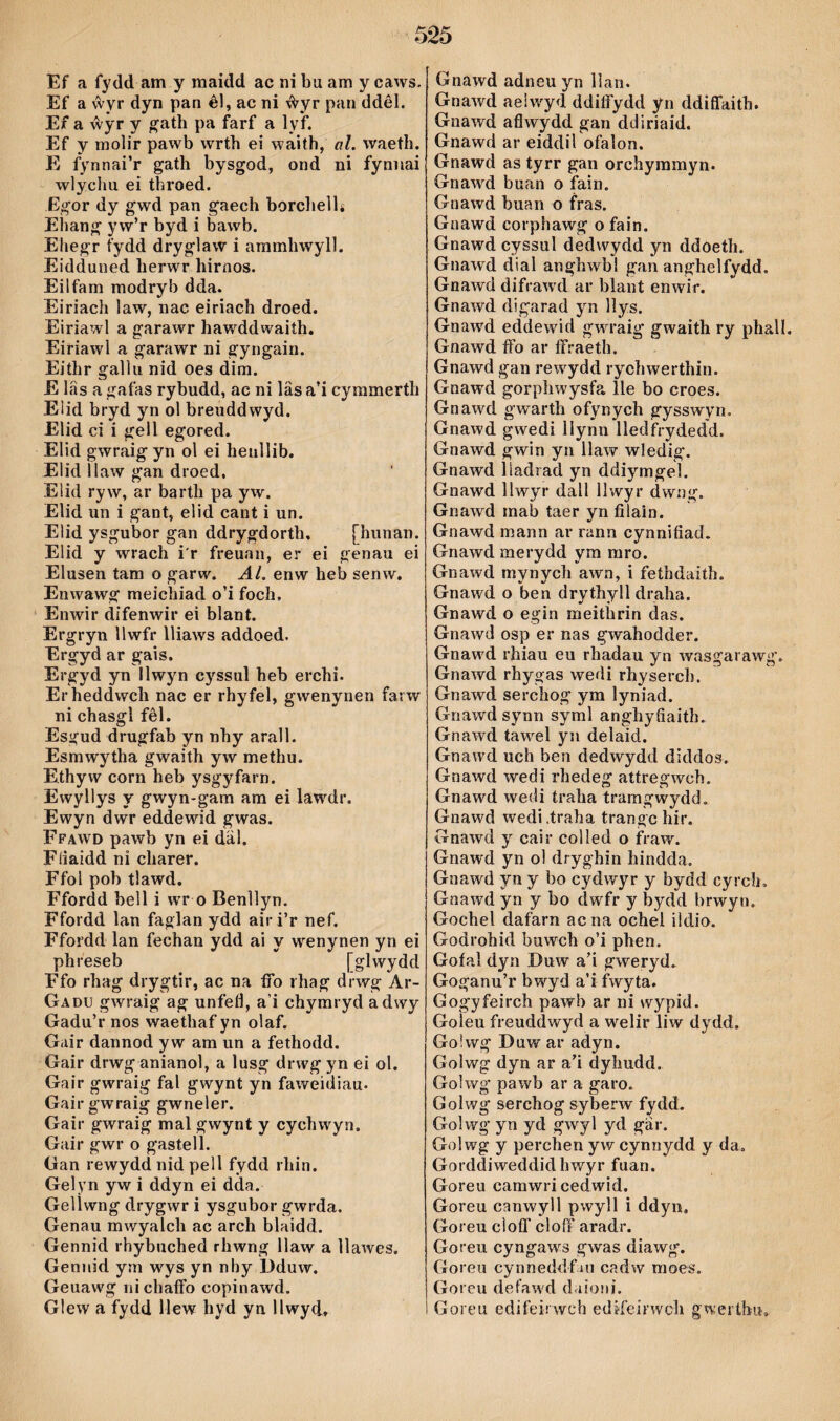 Ef a fydd am y maidd ac ni bu am y caws. Ef a ŵyr dyn pan êl, ac ni ŵyr pan ddêl. Ef a ŵŷr y ^ath pa farf a ly*f. Ef y molir pawb wrth ei waith, al. waeth. E fynnai’r gath bysgod, ond ni fynnai wlychii ei throed. Egor dy gwd pan gaech borchelU Ehang yw’r byd i bawb. Ehegr fydd dryglaw i aramhwyll. Eidduned herwr hirnos. Eilfam modryb dda. Eiriach law, nac eiriach droed. Eiriawl a garawr hawddwaith. Eiriawl a garawr ni gyngain. Eithr gallu nid oes dim. E lâs a gafas rybudd, ac ni lâs a’i cyramerth Elid bryd yn ol breuddwyd. Elid ci i gell egored. Elid gwraig yn ol ei henìlib. Eiid llaw gan droed, Elid ryw, ar barth pa yw. Elid un i gant, elid cant i un. Elid ysgubor gan ddrygdorth, [hunan. Elid y wrach i'r freuan, er ei genau ei Elusen tam o garw. Al. enw heb senw. Enwawg raeichiad o’i foch, Enwir difenwir ei blant. Ergryn llwfr lliaws addoed. Ergyd ar gais. Ergyd yn llwyn cyssul heb erchi. Erheddwch nac er rhyfel, gwenynen farw^ ni chasgl fêl. Esgud drugfab yn nhy arall. Esmwytha gwaith yw methu. Ethyw corn heb ysgyfarn. Ewyllys y gwyn-gam am ei law^dr. Ewyn dwr eddewid gwas. Ffäwd pawb yn ei däl. Fíiaidd ni charer. Ffol pob tlawd. Ffordd bell i wr o Benìlyn. Ffordd lan faglan ydd airi’r nef. Ffordd lan fechan ydd ai y wenynen yn ei phfeseb [glwydd Ffo rhag drygtir, ac na íTo rhag drwg Ar- Gadu gwraig ag unfeíl, a’i chyraryd adwy Gadu’r nos waethaf yn olaf. Gair dannod yw am un a fethodd. Gair drwg anianol, a lusg drwg yn ei ol. Gair gwraig fal gwynt yn faweidiau. Gairgwwaig gwneler. Gair gwraig mal gwynt y cychwyn. Gair gwr o gastell. Gan rewydd nid pell fydd rhin. Gelyn yw i ddyn ei dda. Gelìwng drygwr i ysgiibor gwrda. Genau mwyalch ac arch blaidd. Gennid rhybuched rhwng llaw a ìlawes. Gennid ym w'^ys yn nhy Dduw. Geuawg ni chaíFo copinawd. Glew a fydd Mew hyd yn llwyd. Gnawd adneu yn llan. Gnawd aeiw^yd ddiífydd yn ddiflaith. Gnawd aflwydd gan ddiriaid. Gnawd ar eiddil ofalon. Gnawd as tyrr gaii orchyramyn. Gnawd buan o fain. Gnawd buan o fras. Gnawd corphawg o fain. Gnawd cyssul dedwydd yn ddoeth. Gnawd dial anghwbl gan anghelfydd. Gnawd difraAvd ar blant enwir. Gnawd digarad yn lìys. Gnaw'd eddewid gwu-aig gwaith ry phall. Gnawd íFo ar ífraeth. Gnawd gan rew'ydd rychwerthin. Gnawd gorphwysfa lle bo croes. Gnawd gwarth ofynych gysswyn. Gnawd gwedi llynn lledfrydedd. Gnawd gwin yn llaw wledig. Gnawd liadrad yn ddiyrngel. Gnawd llwyr dall llwyr dwng. Gnawd inab taer yn filain. Gnawd mann ar rann cynnifiad. Gnawd merydd yra mro. Gnawd mynych awn, i fethdaith. Gnawd o ben drythyll draha. Gnawd o egin meithrin das. Gnawd osp er nas gwahodder. Gnaw'd rhiau eu rhadau yn wasgarawg. Gnawd rhygas wedi rhyserch. Gnawd serchog' ym lyniad. Gnawd synn syml anghyfiaith. Gnawd tawel yn delaid. Gnawd uch ben dedwydd diddos. Gnawd wedi rhedeg attregwch. Gnawd wedi traha traragwydd. Gnawd wedi.traha trangc hir. Gnawd y cair coMed o fraw. Gnawd yn ol dryghin hindda. Gnawd yn y bo cydwyr y bydd cyrch, Gnawd yn y bo dwfr y bydd brwyn. Gochel dafarn acna ochel ildio. Godrohid buwch o’i phen. Goíal dyn Duw a’i gweryd. Goganu’r bwyd a’i fwyta. Gogyfeirch pawb ar ni wypid. Goìeu fi'euddwyd a welir liw dydd. Go!wg Duw ar adyn. Golwg dyn ar a’i dyhudd. Golwg pawb ar a garo. Gol wg serchog syberw fydd. Golwg* yn yd gwyl yd gar. Gol wg y perchen yw cynnydd y da. Gorddiweddidhwyr fuan. Goreu camwri cedwid. Goreu canwyll pwyll ì ddyn, Goreu cìoíl’cloff aradr. Goreu cyngaws gwas diawg. Goreu cynneddfin cadw moes. Goreu defawd d.iiaMÌ. Goreu edifeirwch edî'íeirwch gwertbu.