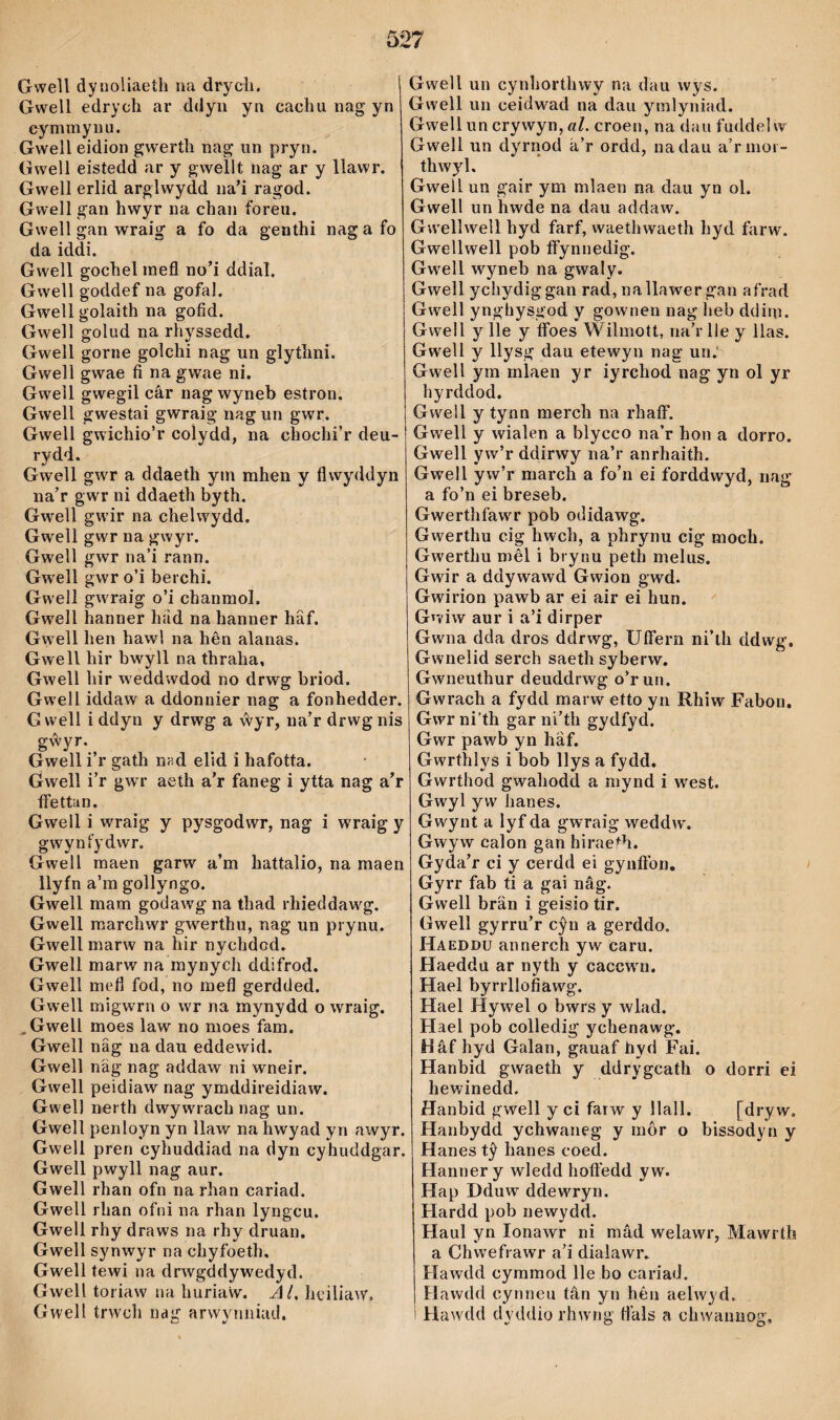 Gwell dyrioliaeth na drycìi. Gwell edrych ar ddyii yn cachiinagyn cymmynu. Gwell eidion gwerth nag un pryn. Gwell eistedd ar y gwellt nag ar y llawr. Gwell erlid arglwydd na'i ragod. Gwell gan hwyr na chan foreu. Gwell gan wraig a fo da genthi nagafo da iddi. Gwell gochel mefl no’i ddial. Gwell goddef na gofal. Gwell golaith na gofid. Gwell golud na rhyssedd. Gwell gorne golchi nag un glythni. Gwell gwae fi na gwae ni. Gwell gwegil câr nag wyneb estron. Gwell gwestai gwraig nag un gwr. Gwell gwichio’r colydd, na chochi’r deu- rydd. Gwell gwr a ddaeth ym mhen y flwyddyn na’r gwr ni ddaeth byth. Gwell gwir na chelwydd. Gwell gwr na gwyr. Gwell gwr na’i rann. Gwell gwr o’i berchi. Gwell gwraig o’i chanmol. Gwell hanner had na hanner hâf. Gwell hen hawl na hên alanas. Gwell hir bwyll na thraha, Gwell hir weddwdod no drwg briod. Gwell iddaw a ddonnier nag a fonhedder. Gwell i ddyn y drwg a ŵyr, na’r drwgnis gŵyr. Gwell i’r gath nnd elid i hafotta. Gwell i’r gwr aeth a'r faneg i ytta nag a'r ífettun. Gwell i wraig y pysgodwr, nag i wraig y gwynfydwr. Gwell maen garw a’m hattalio, na maen ilyfn a’ra gollyngo. Gwell mam godawg na thad rhieddawg. Gwell marchwT gwerthu, nag un prynu. Gwell marw na hir nychdod. Gwell marw na mynych ddifrod. Gwell mefl fod, no mefl gerdded. Gwell migwrn o wr na mynydd o wraig. ^Gwell moes law no moes fam. Gwell nâg na dau eddewid. Gwell näg nag addaw ni wneir. Gwell peidiaw nag ymddireidiaw. Gwel) nerth dwywrach nag un. Gwell penloyn yn llaw na hwyad yn awyr. Gwell pren cyhuddiad na dyn cyhuddgar. Gwell pwyll nag aur. Gwell rhan ofn na rhan cariad. Gwell rhan ofni na rhan lyngcu. Gwell rhy draws na rhy druan. Gwell synwyr na chyfoeth, Gwell tewi na drwgddywedyd. Gwell toriaw na huriaw. AL heiliaw. Gwell trwch nag arwynniad. Gwell un cynhorthwy na dau wys. Gwell un ceidwad na dau ymlyniad. GweIluncrywyn,öZ. croen, na dau fuddelw Gwell un dyrnod á’r ordd, nadau a’rmor- thwyl. Gwell un gair ym mlaen na dau yn ol. Gwell un hwde na dau addaw. Gwellwell hyd farf, waethwaeth hyd farw. Gwellwell pob ífynnedig. Gwell wyneb na gwaly. Gwell ychydiggan rad, nallawer gan afrad Gwell yngliysgod y gowaien nag heb ddim. Gwell y lle y ífoes Wilmott, na’r lle y llas. Gw'ell y llysg dau etewyn nag un.‘ Gwell ym mlaen yr iyrchod nag yn ol yr hyrddod. Gwell y tynn merch na rhaíf. Gwell y wialen a blycco na’r hon a dorro. Gwell yw’r ddirwy na’r anrhaith. Gwell yw’r march a fo’n ei forddwyd, nag a fo’n ei breseb. Gwerthfawr pob odidawg. Gwerthu cig hwch, a phrynu cig moch. Gwerthu mêl i brynu peth melus. Gwir a ddywawd Gwion gwd. Gwirion pawb ar ei air ei hun. Gwiw aur i a’i dirper Gwna dda dros ddrwg, Uífern ni’th ddwg. Gwnelid serch saeth syberw. Gwneuthur deuddrwg o'run. Gwrach a fydd marw etto yn Rhiw Fabon, Gwrni’th gar ni’th gydfyd. Gwr pawb yn hâf. Gwrthlys i bob llys a fydd. Gwrthod gwahodd a mynd i west. Gwyl yw hanes. Gwynt a lyf da gwraig weddw. Gwyw calon gan hiraeth. Gyda'r ci y cerdd ei gynífon, Gyrr fab ti a gai nâg. Gwell brän i geisio tir. Gwell gyrru’r cŷn a gerddo. Haeddu annerch yw caru. Haeddu ar nyth y caccw'ii. Hael byrrllofíawg. Hael Hywel o bwrs y wlad. Hael pob colledig ychenawg. Hâf hyd Galan, gauaf hyd Fai. Hanbid gwaeth y ddrygcath o dorri ei hewinedd. Hanbid gwell yci farw y Ilall. [dryw. Hanbydd ychwaneg y môr o bissodyn y Hanes tŷ hanes coed. Hanner y wledd hofl’edd yw. Hap Dduw ddew'ryn. Hardd pob newydd. Haul yn lonawr ni mâd welawr, Mawrth a Chwefrawr a’i dialawr. Hawdd cyramod lle bo cariad. Hawdd cynneu tân yn hêii aelwyd. 1 Haw'dd dyddio rhwng fl’als a chwamiog.