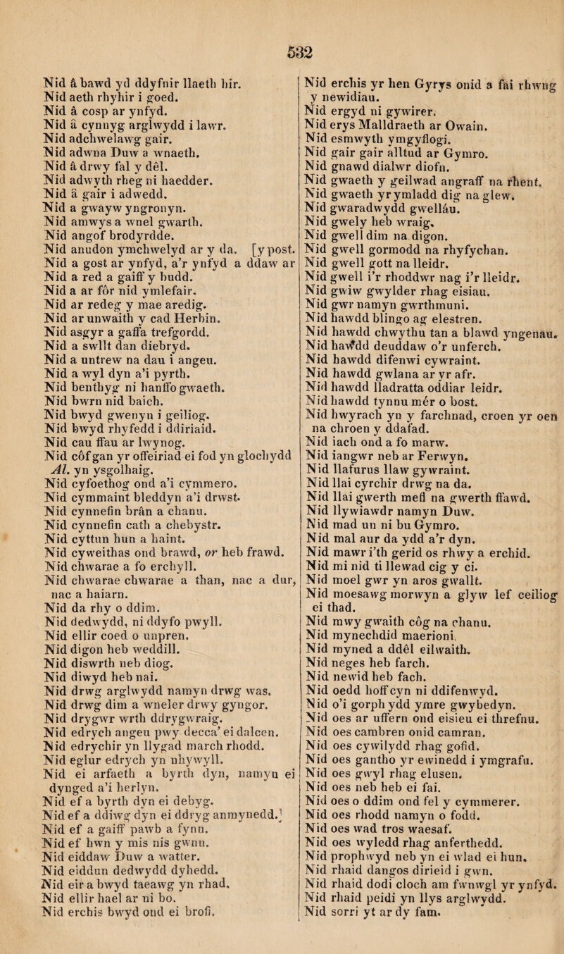 632 Nid âbawd yd ddyfnir llaetli hir. Nid aeth rhyhir i g’oed. Nid â cosp ar ynfyd. Nid â cynnyg arglwydd i lawr. Nid adchwelaw'g gair. Nid adwna Duw a w'^naeth. Nid â drwy fal y dêl. Nid adwyth rheg ni haedder. Nid ä gair i adwedd. Nid a gwayw yngronyn. Nid amwysa wnel gwarth. Nid angof brodyrdde. Nid anudon ymchwelyd ar y da. [ypost. Nid a gost ar ynfyd, a’r ynfyd a ddaw ar Nid a red a gaiíF y budd. Nid a ar fôr nid ymlefair. Nid ar redeg y mae aredig. Nid ar unwaith y cad Herbin. Nid asgyr a gaflfa trefgordd. Nid a swllt dan diebryd. Nid a untrew na dau i angeu. Nid a wyl dyn a’i pyrth. Nid benthyg ni hanfíb gw^aeth. Nid bwrn nid baich. Nid bwyd gwenyn i geiliog. Nid bwyd rhyfeddi ddiriaid. Nid cau ífau ar Iwynog. Nid côf gan yr oíFeiriad ei fod yii glocliydd Al. yn ysgolhaig. Nid cyfoethog ond a’i cymmero. Nid cymmaint bìeddyn a’i drwst. Nid cynnefin brân a chanu. Nid cynnefin cath a chebystr. Nid cyttun hun a haint. Nid cyw'eithas ond braw'd, or heb frawd. Nid chwarae a fo erchyll. Nid chwarae chwarae a than, nac a dur, nac a haiarn. Nid da rhy o ddim. Nid dedwydd, ni ddyfo pwyll. Nid ellir coed o unpren, Nid digon heb weddill. Nid diswrth neb diog. Nid diwyd heb nai. Nid drwg arglwydd namyn drwg was. Nid drwg dim a wneler drw'y gyngor. Nid drygwr wrth ddrygwraig. Nid edrych angeu pwy decca’ei dalcen, Nid edrychir yn llygad march rhodd. Nid eglur edrych yn nhywyll. Nid ei arfaeth a byrih dyn, namyn ei dynged a’i herìyn, Nid ef a byrth dyn ei debyg. Nid ef a (ldÌAVg dyn ei ddryg anmynedd.] Nid ef a gaiíF pawb a fynn. Nid ef hwn y mis nis gwnn. Nid eiddaw Duw a w'atter. Nid eiddun dedwydd dyhedd. Nid eir a bwyd taeawg yn rhad, Nid ellir haeì ar ni bo. Nid erchis bwvd ond ei brofi. Nid erchis yr hen Gyrys onid a fai rhAvng y newidiau. Nid ergyd ni gywirer. Nid erys Malldraeth ar Owain. Nid esrawyth ymgyflogi. Nid gair gair alltud ar Gymro. Nid gnawd dialwr diofn. Nid gwaeth y geilwad angraíF na rlient. Nid gwaeth yrymladd dig na glew, Nid gwaradwyJd gwelláu. Nid gwely heb wraig, Nid gwell dim na digon. Nid gwell gorraodd na rhyfychan. Nid gwell gott na ìleidr. Nid gwell i’r rhoddwr nag i’r lleidr. Nid gwiw gwylder rhag eisiau. Nid gwrnamyn gwrthmuni. Nid hawdd blingo ag elestren. Nid hawdd chwythu tan a blawd yngenau. Nid haWdd deuddaw o’r unferch. Nid hawdd difenwi cywraint. Nid hawdd gwlana ar yr afr. Nid hawdd lladratta ocidiar leidr. Nidhawdd tynnumér o bost. Nid hwyrach yn y farchnad, croen yr oen na chroen y ddafad. Nid iach ond a fo marw. Nid iangwr neb ar Ferwyn, Nid llafurus llaw gywraint. Nid llai cyrchir drwg na da. Nid llai gwerth mefl na gwerth íFawd. Nid llywiawdr namyn Duw. Nid mad un ni buGymro. Nid mal aur da ydd a’r dyn. Nid mawr i’th gerid os rhwy a erchid. Nid mi nid ti Ilewad cig y ci. Nid moel gwr yn aros gwallt. Nid moesawg morwyn a gly w lef c ei thad. Nid rawy gwaith côg na ehanu. Nid mynechdid maerioni, Nid rayned a ddêl eilwaith, Nid neges heb farch. Nid newidheb fach. Nid oedd hoíFcyn ni ddifenAvyd. Nid o’i gorphydd yrare gwybedyn. Nid oes ar ufFern ond eisieu ei threfnu. Nid oes carabren onid camran, Nid oes cywilydd rhag gofid, Nid oes gantho yr ewinedd i ymgrafu. Nid oes gwyl rhag elusen. Nid oes neb heb ei fai. Nid oes o ddim ond fel y cymmerer. Nid oes rhodd namyn o fodd. Nid oes wad tros waesaf. Nid oes wyledd rhag anferthedd. Nid prophwyd neb yn ei wlad ei hun, Nid rliaid dangos dirieid i gwn. Nid rhaid dodi cloch am fwnwgl yr ynfyd. Nid rhaid peidi yn llys arglwydd. Nid sorri yt ar dy fam.