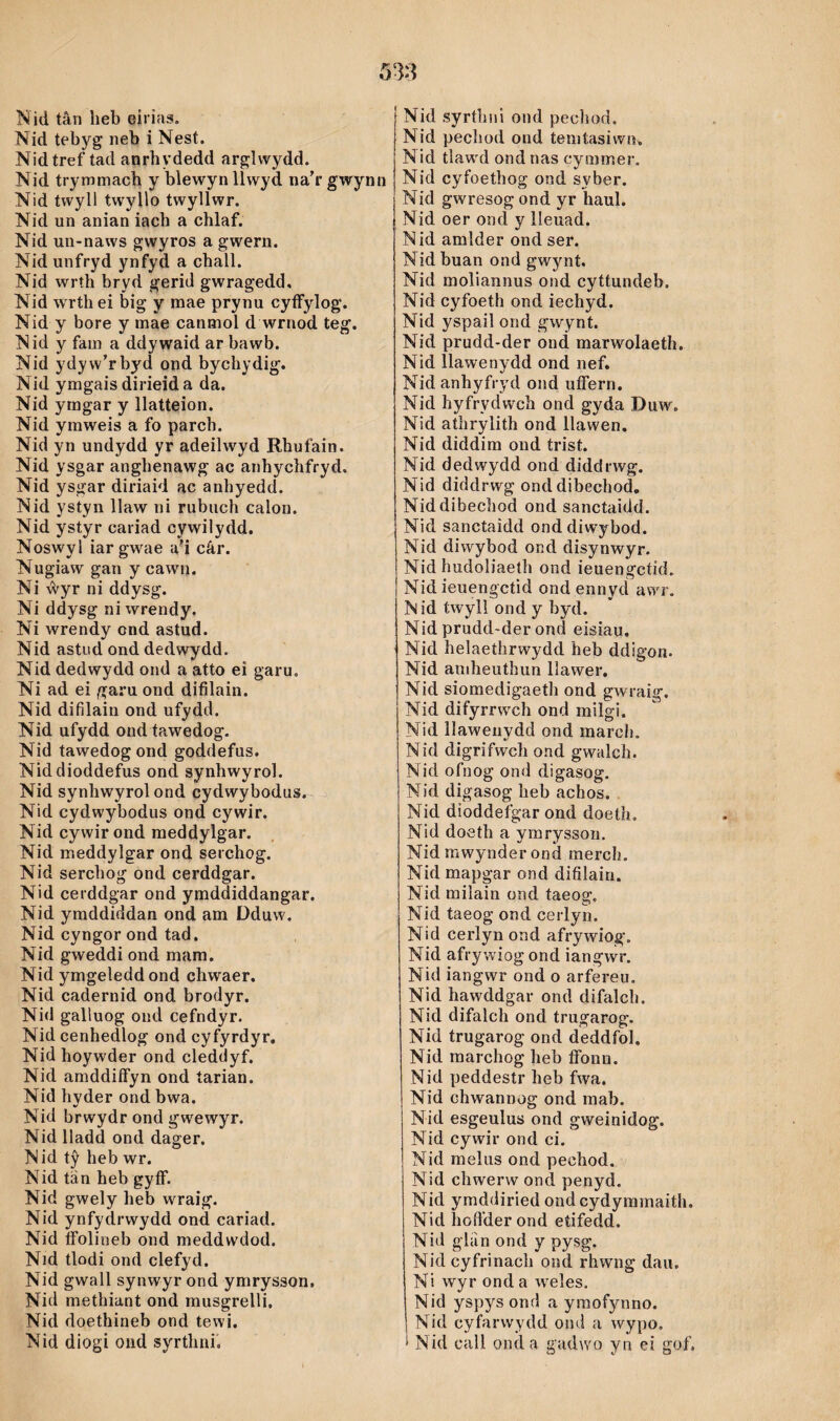 Nid tebyg' neb ì Nest. Nidtref tad anrhydedd arglwydd. Nid trymmach y blewyn llwyd na’r gwynn Nid twyll twyllo twyllwr. Nid un anian iach a chlaf. Nid un-naws gwyros a gwern. Nid unfryd ynfyd a chall. Nid wrth bryd gerid gwragedd, Nid wrth ei big y raae prynu cyífylog. Nid y bore y raae canmol d wrnod teg. Nid y fam a ddywaid ar bawb. Nid ydyw’rbyd ond bychydig. Nid yragais dirieid a da. Nid ymgar y llatteion. Nid yraweis a fo parch. Nid yn undydd yr adeilwyd Rhufain. Nid ysgar anghenawg ac anhychfryd. Nid ysgar diriaid ac anhyedd. Nid ystyn llaw ni rubuch calon. Nid ystyr cariad cywilydd. Noswyl iargwae ad cár. Nugiaw gan y cawn. Ni ŵyr ni ddysg. Ni ddysg ni wrendy. Ni wrendy cnd astnd. Nid astud ond dedwydd. Nid dedwydd ond a atto ei garu. Ni ad ei garu ond difilain. Nid difilain ond ufydd. Nid ufydd oud tawedog. Nid tawedogond goddefus. Niddioddefus ond synhwyrol. Nid synhwyrolond cydwybodus. Nid cydwybodus ond cywir. Nid cywirond raeddylgar. Nid meddylgar ond serchog. Nid serchog ond cerddgar. Nid cerddgar ond ymddiddangar. Nid yraddiddan ond am Dduw. Nid cyngor ond tad. Nid gweddi ond mam. Nid ymgeleddond chwaer. Nid cadernid ond brodyr. Nid galiuog ond cefndyr. Nid cenhedlog ond cyfyrdyr. Nid hoyw'der ond cleddyf. Nid amddiíFyn ond tarian. Nid hvder ondbwa. Nid brwydr ond gw^ewyr. Nid lladd ond dager. Nid tŷ heb wr. Nid tän heb gyíF. Nid gwely heb wraig. Nid ynfydrwydd ond cariad. Nid íFolineb ond meddwdod. Nid tlodi ond clefyd. Nid gwall synwyr ond ymrysson. Nid methiant ond rausgrelli. Nid doethineb ond tewi. Nid diogi ond syrthni. Nid pechod ond teraíasiwn» Nid tlaw^d ond nas cymmer. Nid cyfoethog ond syber. Nid gwresog ond yr haul. Nid oer oncl y lleuad. Nid amlder ond ser. Nidbuan ond gwynt, Nid moliannus ond cyítundeb. Nid cyfoeth ond iechyd. Nid yspaiì ond gwynt. Nid prudd-der ond marwolaeth. Nld llawenydd ond nef. Nid anhyfryd ond uíFern. Nid byfrydwch ond gyda Duw. Nid athrylith ond llawen, Nid diddim ond trist. Nid dedwydd ond diddrwg. Nid diddrwg onddibechod, Niddibechod ond sanctaidd. Nid sanctaìdd ond diwybod. Nid diwybod ond disynwyr. Nid hudoliaeíh ond ieuengctid. Nid ieuengctid ondennycí awr. Nid twylì ond y byd. Nid prudd-der ond eisiau. Nid helaeíhrwydd heb ddigon. Nid amheutlìun llawer, Nid siomedigaeth ond gwraig. Nid difyrrwch ond milgi. Nid llaweuydd ond marcli. Nid digrifwch ond gwalch. Nicl ofnog ond cligasog. Nid digasog heb achos. Nid dioddefgar ond doeth. Nid doeth a ymryssoii. Nid mwynder ond mercli. Nicl mapgar ond difilain. Nid miîain ond taeog. Nid taeog ond cerlyn. Nid cerlyn ond afrywiog. Nid afrywiog ond iangwr. Nid iangwr ond o arfereu. Nid hawddgar ond difaìcli. Nid difalch ond trugarog. Nid trugarog ond deddfol, Nid marchog heb fifonn. Nid peddestr heb fwa. Nid chwannog ond raab. Nid esgeulus ond gweinidog. Nid cywir ond ci. Nid meliis ond pechod. Nid chwerw ond penyd. Nid ymddiried ond cydymmaitli. Nid liofFder ond etifedd. Nid glíìn ond y pysg. Nid cyfrinach ond rhwng dau. Ni wyr ond a weles. Nid yspys ond a yraofynno. Nid cyfarwydd ond a wypo. í Nicl call oncla gadwo yn ei gof.