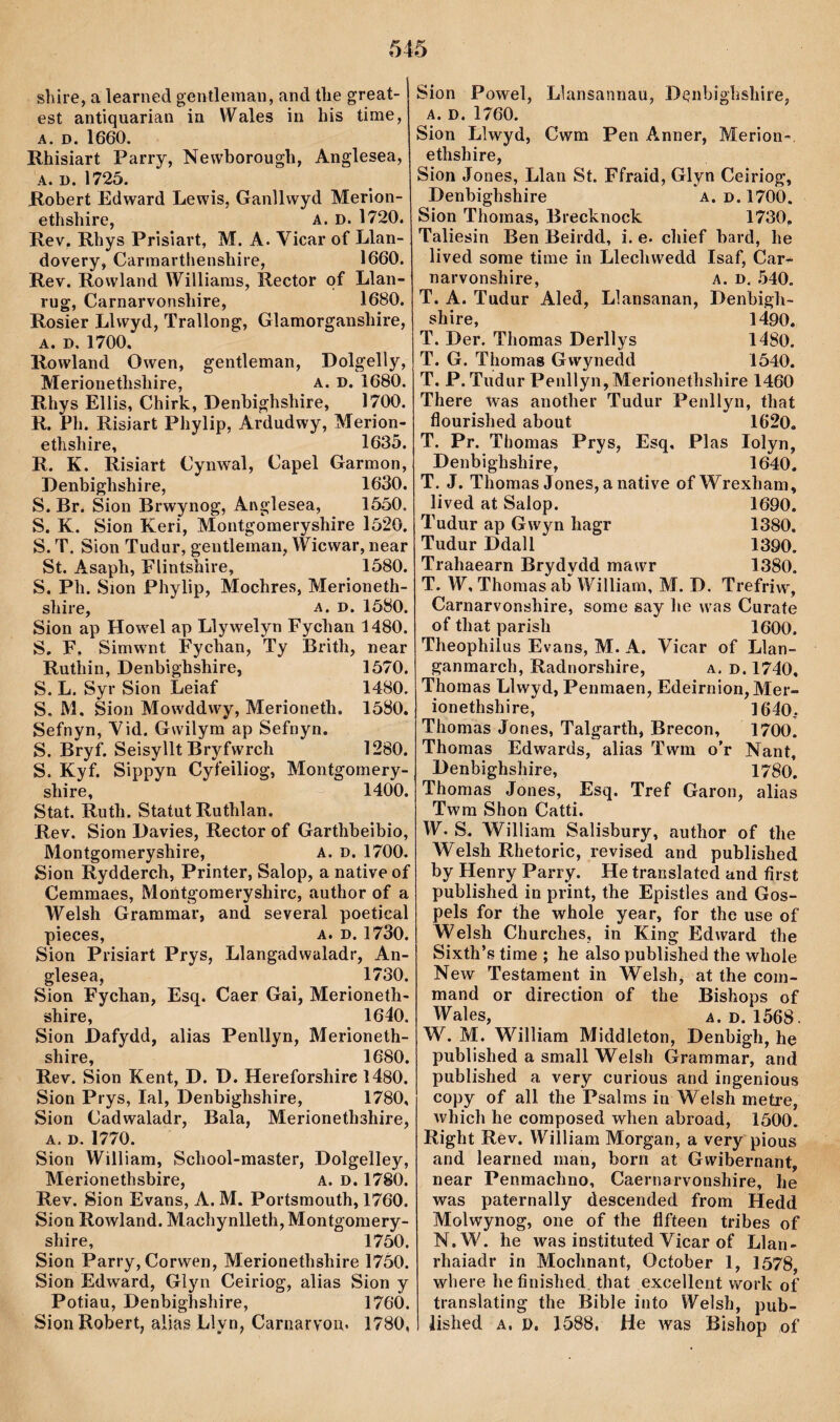 shire, a learned gentleman, and tlie great- est antiquarian ia Wales in his time, A. D. 1660. Rhisiart Parry, Newhorough, Anglesea, A. D. 1725. Robert Edward Lewis, Ganllwyd Merion- ethshire, A. D. 1720. Ilev, Rhys Prisiart, M. A. Vicar of Llan- dovery, Carmarthenshire, 1660. Rev. Rowland Williaras, Rector qf Llaii- lug, Carnarvonshire, 1680. Rosier Llwyd, Traìlong, Glamorganshire, A. D. 1700. Rowland Owen, gentleman, Dolgelly, Merionethshire, a. d. 1680. Rhys Ellis, Chirk, Denbighshire, 1700. R. Ph. Risiart Phylip, Ardudwy, Merion- ethshire, 1635. R. K. Risiart Cynwal, Capel Garmon, Denbighshire, 1630. S. Br. Sion Brwynog, Anglesea, 1550. S. K. Sion Keri, Montgomeryshire 1520. S. T. Sion Tudur, gentlernan, Wicwar, near St. Asaph, Flintshire, 1580. S. Ph. Sion Phylip, Mochres, Merioneth- shire, a. d. 1580. Sion ap Howel ap Llywelyn Fychan 1480. S. F. Simwnt Fychan, Ty Brith, near Ruthin, Denbighshire, 1570. S. L. Syr Sion Leiaf 1480. S, M. Sion Mowddwy, Merioneth. 1580. Sefnyn, Yid. Gwilym ap Sefnyn. S. Bryf. Seisyllt Bryfwrch 1280. S. Kyf. Sippyn Cyfeiliog, Montgornery- shire, 1400. Stat. Ruth. Statut Ruthlan. Rev. Sion Davies, Rector of Garthbeibio, Montgomeryshire, A. d. 1700, Sion Rydderch, Printer, Salop, a native of Cemmaes, Moirtgomeryshirc, author of a Welsh Grammar, and several poetical pieces, A. D. 1730. Sion Prisiart Prys, Llangadwaladr, An- glesea, 1730. Sion Fychan, Esq. Caer Gai, Merioneth- shire, 1640. Sion Dafydd, alias Penllyn, Merioneth- shire, 1680. Rev. Sion Kent, D. D. Hereforshire 1480. Sion Prys, lal, Denbighshire, 1780, Sion Cadwaladr, Bala, Merionethshire, A. D. 1770. Sion William, School-master, Dolgelley, Merionethsbire, A. D. 1780. Rev. Sion Evans, A. M. Portsmouth, 1760. Sion Rowland. Machynlleth,Montgomery- shire, 1750. Sion Parry, Corwen, Merionethshire 1750. Sion Edward, Glyn Ceiriog, alias Sion y Potiau, Denbighshire, 1760. SionRobert, alias Llyn, Carnaryon. 1780, Sion Powel, Llansannau, Denbighshire, A. D. 1760. Sion Llwyd, Cwm Pen Annei*, Merion- ethshire, Sion Jones, Llan St. Ffraid, Glyn Ceîriog, Denbighshire a. d. 1700. Sion Thoinas, Brecknock 1730. Taliesin Ben Beirdd, i. e. chief bard, he lived soine time in Llechwedd Isaf, Car- naiwonshire, A. D. Já40. T. A. Tudur Aled, Llansanan, Denbigh- shire, 1490. T. Der. Thomas Derllys 1480. T. G. Thomas Gwynedd 1540. T. P. Tudur Penllyn,Merionethshire 1460 There was another Tudur Penllyn, that flourished about 1620. T. Pr. Tbomas Prys, Esq. Plas lolyn, Denbighshire, 1640. T. J. Thoraas Jones, anative ofWrexhani, lived at Salop. 1690. Tudur ap Gwyn hagr 1380. Tudur Ddall 1390, Trahaearn Brydydd mawr 1380. T. W, Thomas ab William, M. D. Trefriw, Carnarvonshire, some say he was Curafe of that parish 1600. Theophilus Evans, M. A. Vicar of Lìan- ganmarch, Radnorshire, a. d. 1740, Thomas Llwyd, Penmaen, Edeirnion,Mer- ionethshire, 1640, Thomas Jones, Talgarth, Brecon, 1700. Thomas Edwards, alias Twm o’r Nant, Denbighshire, 1780. Thomas Jones, Esq. Tref Garon, alias Twra Shon Catti. W. S. William Salisbury, author of the Welsh Rhetoric, revised and published by Henry Parry. He translated and first published in print, the Epistles and Gos- pels for the whole year, for the use of Welsh Churches, in King Edward the Sixth’s time ; he also published the whole New Testaraent in Welsh, at the com- mand or direction of the Bishops of Wales, A. d. 1568. W. M. William Middleton, Denbigh, he published a small Welsh Grammar, and published a very curious and ingenious copy of all the Psalras ín Welsh metre, which he composed when abroad, 1500. Right Rev. William Morgan, a very pious and learned man, borii at Gwibernant, near Penmachno, Caernarvonshire, he was paternally descended from Hedd Molwynog, one of the flfteen tribes of N.W. he was instituted Vicar of Llan- rhaiadr in Mochnant, October 1, 1578, where hefinished. that excellent work of translating tlie Bible into Welsh, pub- lished A. P, 1588. He was Bishop of