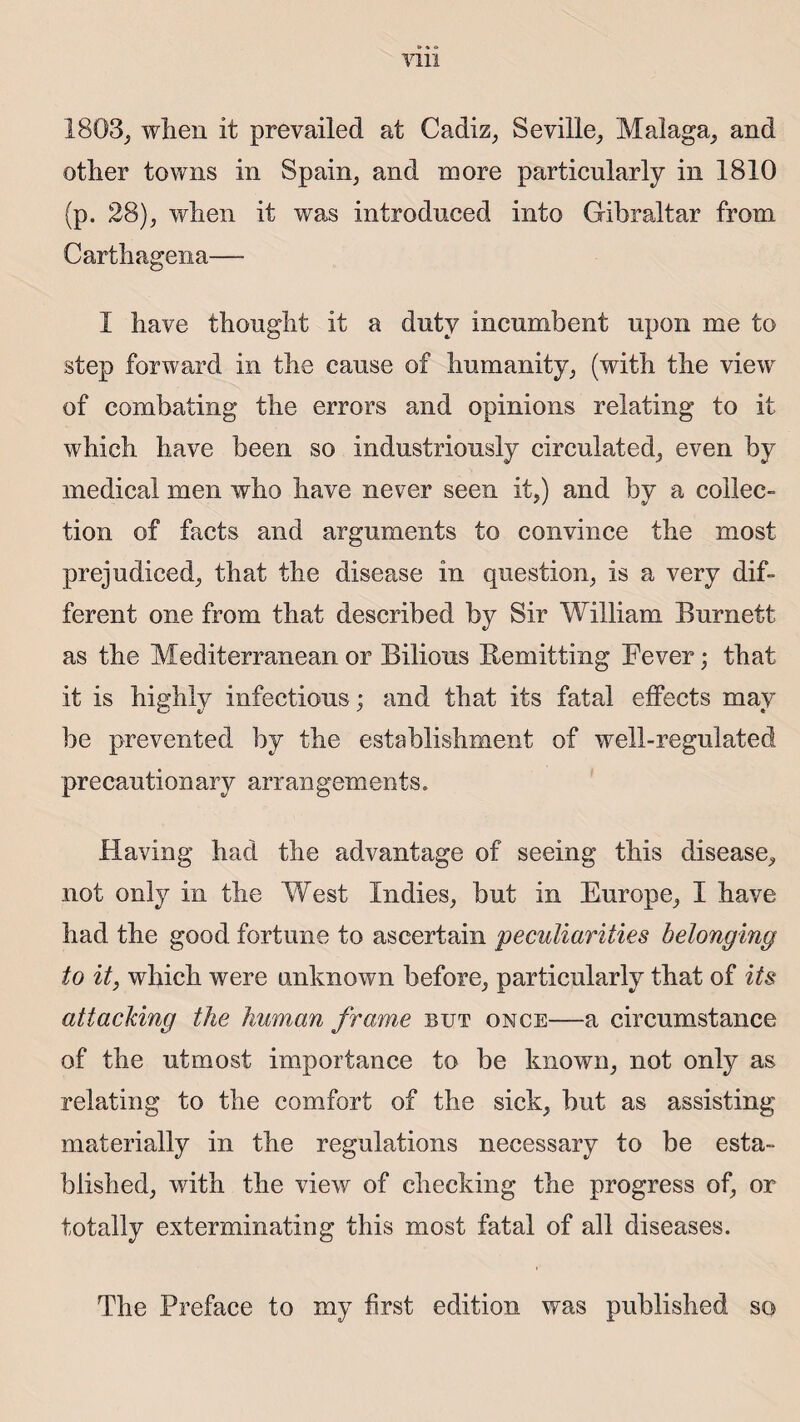 1803; wlien it prevailed at Cadiz, Sevilie, Malaga, and other towns in Spam, and more particularly in 1810 (p. 28); wlien it was introdnced into Gibraltar from Carthagena— I bave thougîit it a duty incnmbent upon me to step forward in tbe cause of humanity, (with the view of combating tbe errors and opinions relating to it wbieb bave been so industriously circulated, even by medical rneii who bave never seen it,) and by a collec¬ tion of facts and arguments to convince the most prejudiced, that tbe disease in question, is a very dif¬ ferent one from tbat described by Sir William Burnett as tbe Mediterranean or Bilious Remitting Fever ; tbat it is bigblv infections ; and tbat its fatal effects mav be prevented by tbe establishment of well-regulated precautionary arrangements. Having had the advantage of seeing this disease, not only in tbe West Indies, but in Europe, I bave had the good fortune to ascertain pecuîiarities helonging to it, wbieb were unknown before, particularly that of its attacking the human frame but once—a circumstance of tbe utmost importance to be known, not only as relating to tbe comfort of the sick, but as assisting materially in tbe régulations necessary to be esta- biished, with tbe view of checking the progress of, or totally exterminating this most fatal of ail diseases. Tbe Préfacé to my first édition was published so