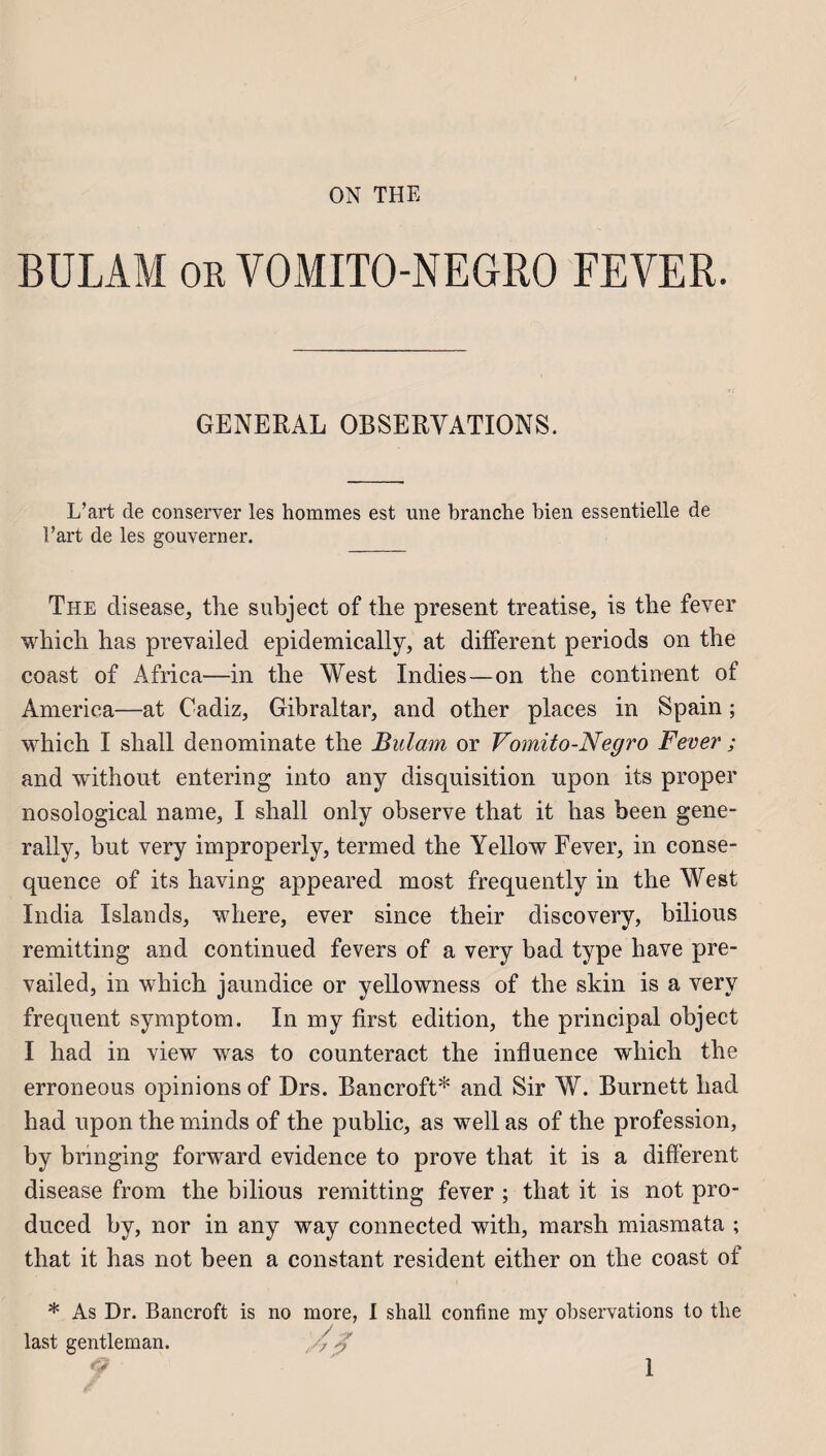 ON THE BÜLAM or YOMITO-NEGRO FEVER. GENERAL OBSERVATIONS. L’art de conserver les hommes est une branche bien essentielle de l’art de les gouverner. The disease, the subject of the présent treatise, is the fever which has prevailed epidemically, at different periods on the coast of Africa—in the West Indies—on the continent of America—at Cadiz, Gibraltar, and other places in Spain ; which I shall denominate the Bulam or Vomito-Negro Fever ; and without entering into any disquisition upon its proper nosological name, I shall only observe that it has been gene- rally, but very improperly, termed the Yellow Fever, in consé¬ quence of its having appeared most frequently in the West India Islands, where, ever since their discovery, bilious remitting and continued fevers of a very bad type bave pre¬ vailed, in which jaundice or yellowness of the skin is a very frequent symptom. In my first édition, the principal object I had in view was to counteract the influence which the erroneous opinions of Drs. Bancroft* and Sir W. Burnett had had upon the minds of the public, as well as of the profession, by bnnging forward evidence to prove that it is a different disease from the bilious remitting fever ; that it is not pro- duced by, nor in any way connected with, marsh miasmata ; that it has not been a constant résident either on the coast of * As Dr. Bancroft is no more, I shall confine my observations to tlie last gentleman. 4%