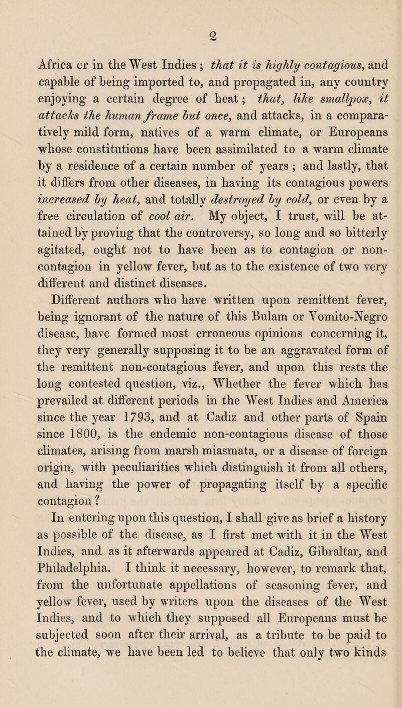 Africa or in the West Indies ; that it is highly contagious, and capable of being imported to, and propagated in, any country enjoying a certain degree of beat ; that, like smalljgox, it attacks the human frame but once, and attacks, in a compara- tively mild form, natives of a warm climate, or Europeans whose constitutions hâve been assimilated to a warm climate by a résidence of a certain number of years ; and lastly, that it differs from other diseases, in having its contagions powers increased by heat, and totally destroyed by cold, or even by a free circulation of cool air. My object, I trust, will be at- tained bÿ proving that the controversy, so long and so bitterly agitated, ought not to hâve been as to contagion or non- contagion in yellow fever, but as to the existence of two very different and distinct diseases. Different authors who hâve written upon rémittent fever, being ignorant of the nature of this Bulam or Vomito-Negro disease, hâve formed most erroneous opinions concerning it, they very generally supposing it to be an aggravated form of the rémittent non-contagious fever, and upon this rests the long contested question, viz., Whether the fever which has prevailed at different periods in the West Indies and America since the year 1793, and at Cadiz and other parts of Spam since 1800, is the endemic non-contagious disease of those climates, arising from marsh miasmata, or a disease of foreign origin, with peculiarities which distinguish it from ail others, and having the power of propagating itself by a spécifie contagion ? In entering upon this question, I shall give as brief a history as possible of the disease, as I hrst met with it in the West Indies, and as it afterwards appeared at Cadiz, Gibraltar, and Philadelphia. I think it necessary, however, to remark that, from the unfortunate appellations of seasoning fever, and yellow fever, used by writers upon the diseases of the West Indies, and to which they supposed ail Europeans must be subjected soon after their arrivai, as a tribute to be paid to the climate, we hâve been led to believe that only two kinds