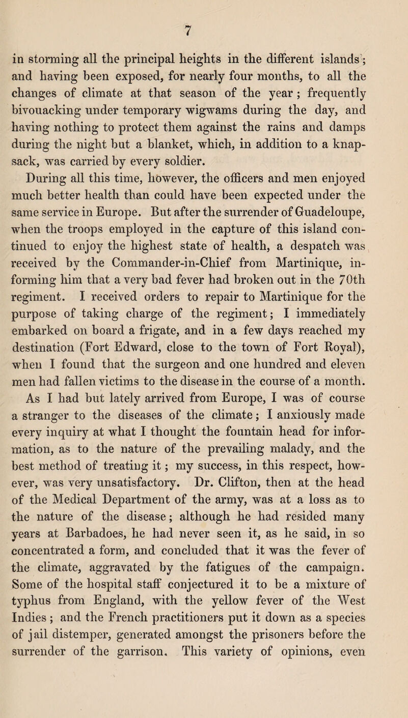 in storming ail the principal heights in the different islands ; and having been exposed, for nearly four months, to ail the changes of climate at that season of the year ; frequently bivouacking under temporary wigwams during the day, and having nothing to protect them against the rains and damps during the night but a blanket, which, in addition to a knap- sack, was carried by every soldier. During ail this time, however, the officers and men enjoyed much better health than could hâve been expected under the same service in Europe. But after the surrender of Guadeloupe, when the troops employed in the capture of this island con- tinued to enjoy the highest state of health, a despatch was received by the Commander-in-Chief from Martinique, in- forming him that a very bad fever had broken out in the 70th régiment. I received orders to repair to Martinique for the purpose of taking charge of the régiment; I immediately embarked on board a frigate, and in a few days reached my destination (Fort Edward, close to the town of Fort Royal), when I found that the surgeon and one hundred and eleven men had fallen victims to the diseasein the course of a month. As I had but lately arrived from Europe, I was of course a stranger to the diseases of the climate ; I anxiously made every inquiry at what I thought the fountain head for infor¬ mation, as to the nature of the prevailing malady, and the best method of treatiug it ; my success, in this respect, how¬ ever, was very unsatisfactory. Dr. Clifton, then at the head of the Medical Department of the army, was at a loss as to the nature of the disease ; although he had resided many years at Barbadoes, he had never seen it, as he said, in so concentrated a form, and concluded that it was the fever of the climate, aggravated by the fatigues of the campaign. Some of the hospital staff conjectured it to be a mixture of typhus from England, with the yellow fever of the West Indies ; and the French practitioners put it down as a species of jail distemper, generated amongst the prisoners before the surrender of the garrison. This variety of opinions, even