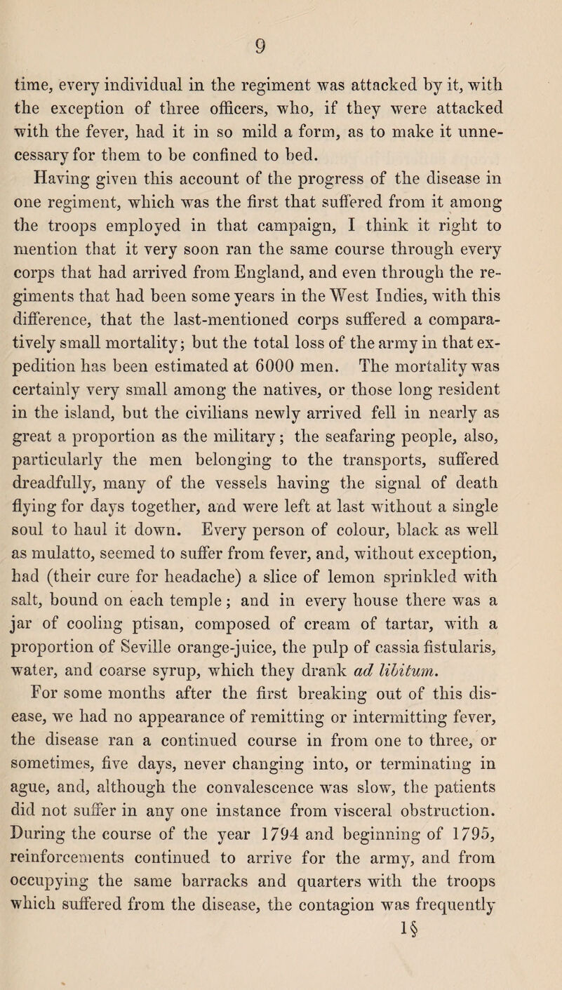 time, every individual in the régiment was attacked by it, with the exception of three officers, who, if they were attacked with the fever, had it in so mild a form, as to make it unne- cessary for them to be confined to bed. Having given this account of the progress of the disease in one régiment, which was the first that suffered from it among the troops employed in that campaign, I think it right to mention that it very soon ran the same course through every corps that had arrived from England, and even through the ré¬ giments that had been some years in the West Indies, with this différence, that the last-mentioned corps suffered a compara- tively small mortality ; but the total loss of the army in that ex¬ pédition has been estimated at 6000 men. The mortality was certainly very small among the natives, or those long résident in the island, but the civilians newly arrived fell in nearly as great a proportion as the military ; the seafaring people, also, particularly the men belonging to the transports, suffered dreadfully, many of the vessels having the signal of death flying for days together, and were left at last without a single soûl to haul it down. Every person of colour, black as well as mulatto, seemed to suffer from fever, and, without exception, had (their cure for headache) a slice of lemon sprinkled with sait, bound on each temple ; and in every bouse there was a jar of cooling ptisan, composed of cream of tartar, with a proportion of Seville orange-juice, the pulp of cassia fistularis, water, and coarse syrup, which they drank ad lilitum. For some months after the first breaking out of this dis¬ ease, we had no appearance of remitting or intermitting fever, the disease ran a continued course in from one to three, or sometimes, five days, never changing into, or terminating in ague, and, although the convalescence was slow, the patients did not suffer in any one instance from viscéral obstruction. During the course of the year 1794 and beginning of 1795, reinforcements continued to arrive for the army, and from occupying the same barracks and quarters with the troops which suffered from the disease, the contagion was frequently 1§