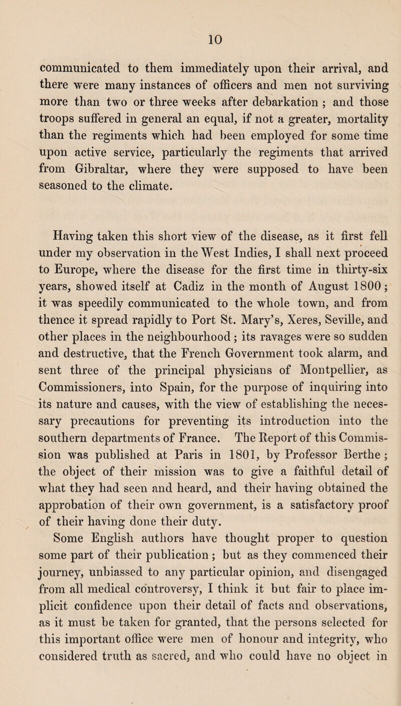 communicated to them immediately upon their arrivai, and there were many instances of officers and men not surviving more than two or three weeks after debarkation ; and those troops suffered in general an equal, if not a greater, mortality than the régiments which had been employed for some time upon active service, particularly the régiments that arrived from Gibraltar, where they were supposed to hâve been seasoned to the climate. Having taken this short view of the disease, as it first fell under my observation in the West Indies, I shall next proceed to Europe, where the disease for the first time in thirty-six years, showed itself at Cadiz in the month of August 1800 ; it was speedily communicated to the whole town, and from thence it spread rapidly to Port St. Mary’s, Xeres, Seville, and other places in the neighbourhood ; its ravages were so sudden and destructive, that the French Government took alarm, and sent three of the principal physicians of Montpellier, as Commissioners, into Spain, for the purpose of inquiring into its nature and causes, with the view of establishing the neces- sary précautions for preventing its introduction into the Southern departments of France. The Report of this Commis¬ sion was published at Paris in 1801, by Professor Berthe ; the object of their mission was to give a faithful detail of what they had seen and heard, and their having obtained the approbation of their own government, is a satisfactory proof of their having done their duty. Some English authors hâve thought proper to question some part of their publication ; but as they commenced their journey, unhiassed to an y particular opinion, and disengaged from ail medical controversy, I think it but fair to place im- plicit confidence upon their detail of facts and observations, as it must he taken for granted, that the persons selected for this important office were men of honour and integrity, who considered truth as sacred, and who could hâve no object in