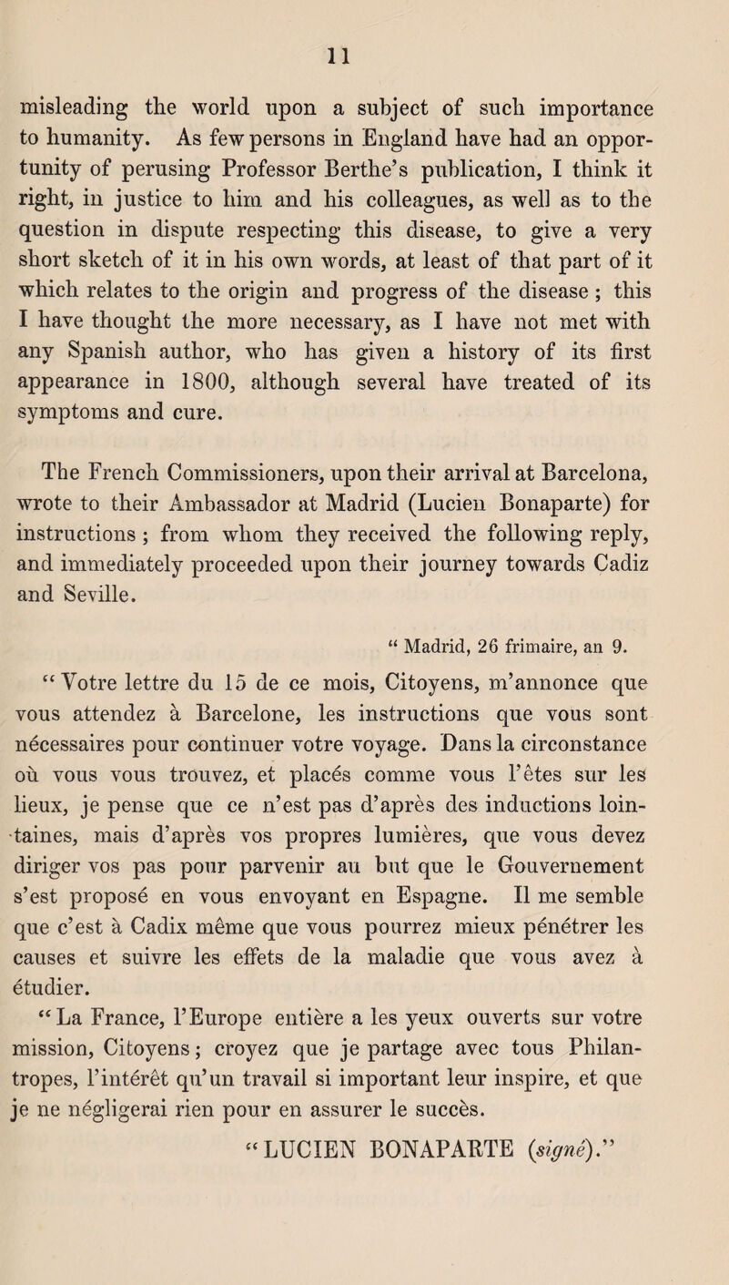 misleading the World upon a subject of such importance to humanity. As few persons in England hâve had an oppor- tnnity of perusing Professor Berthe’s publication, I think it right, in justice to bim and bis colleagues, as well as to tbe question in dispute respecting this disease, to give a yery sbort sketch of it in his own words, at least of that part of it which relates to the origin and progress of the disease ; this I hâve thought the more necessary, as I hâve not met with any Spanish author, who has given a history of its first appearance in 1800, although several hâve treated of its symptoms and cure. The French Commissioners, upon their arrivai at Barcelona, wrote to their Ambassador at Madrid (Lucien Bonaparte) for instructions ; from whom they received the following reply, and immediately proceeded upon their journey towards Cadiz and Seville. “ Madrid, 26 frimaire, an 9. “Votre lettre du 15 de ce mois, Citoyens, m’annonce que vous attendez à Barcelone, les instructions que vous sont nécessaires pour continuer votre voyage. Dans la circonstance où vous vous trouvez, et placés comme vous l’êtes sur les lieux, je pense que ce n’est pas d’après des inductions loin¬ taines, mais d’après vos propres lumières, que vous devez diriger vos pas pour parvenir au but que le Gouvernement s’est proposé en vous envoyant en Espagne. Il me semble que c’est à Cadix même que vous pourrez mieux pénétrer les causes et suivre les effets de la maladie que vous avez à étudier. “La France, l’Europe entière a les yeux ouverts sur votre mission, Citoyens ; croyez que je partage avec tous Philan- tropes, l’intérêt qu’un travail si important leur inspire, et que je ne négligerai rien pour en assurer le succès. “LUCIEN BONAPABTE (signé)”