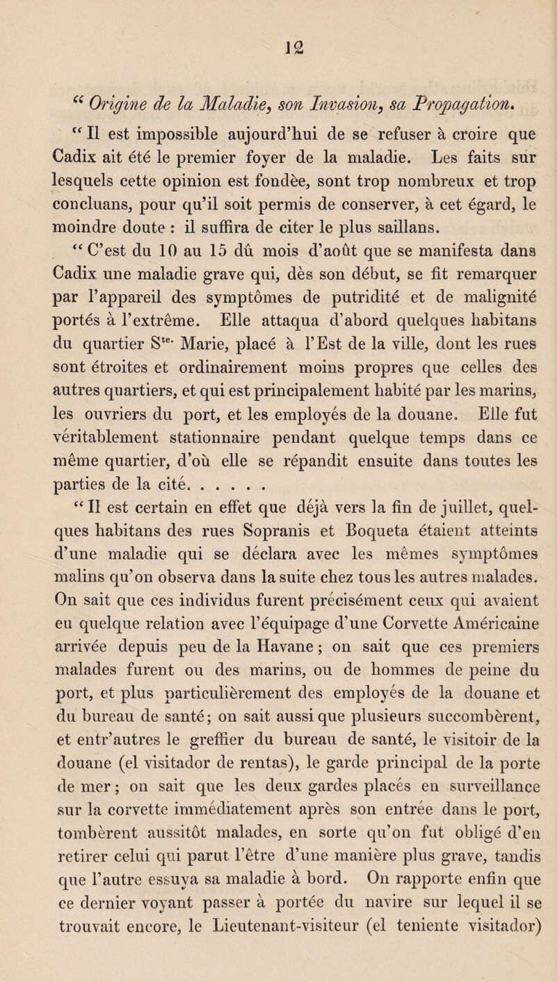 a Origine de la Maladie} son Invasion, sa Propagation. tc Il est impossible aujourd’hui de se refuser à croire que Cadix ait été le premier foyer de la maladie. Les faits sur lesquels cette opinion est fondée, sont trop nombreux et trop concluans, pour qu’il soit permis de conserver, à cet égard, le moindre doute : il suffira de citer le plus saillans. “ C’est du 10 au 15 dû mois d’août que se manifesta dans Cadix une maladie grave qui, dès son début, se fit remarquer par l’appareil des symptômes de putridité et de malignité portés à l’extrême. Elle attaqua d’abord quelques habitans du quartier Ste* Marie, placé à l’Est de la ville, dont les rues sont étroites et ordinairement moins propres que celles des autres quartiers, et qui est principalement habité par les marins, les ouvriers du port, et les employés de la douane. Elle fut véritablement stationnaire pendant quelque temps dans ce même quartier, d’où elle se répandit ensuite dans toutes les parties de la cité. “ Il est certain en effet que déjà vers la fin de juillet, quel¬ ques habitans des rues Sopranis et Boqueta étaient atteints d’une maladie qui se déclara avec les mêmes symptômes malins qu’on observa dans la suite chez tous les autres malades. On sait que ces individus furent précisément ceux qui avaient eu quelque relation avec l’équipage d’une Corvette Américaine arrivée depuis peu de la Havane ; on sait que ces premiers malades furent ou des marins, ou de hommes de peine du port, et plus particulièrement des employés de la douane et du bureau de santé; on sait aussi que plusieurs succombèrent, et entr’autres le greffier du bureau de santé, le visitoir de la douane (el visitador de rentas), le garde principal de la porte de mer ; on sait que les deux gardes placés en surveillance sur la corvette immédiatement après son entrée dans le port, tombèrent aussitôt malades, en sorte qu’on fut obligé d’en retirer celui qui parut l’être d’une manière plus grave, tandis que l’autre essuya sa maladie à bord. On rapporte enfin que ce dernier voyant passer à portée du navire sur lequel il se trouvait encore, le Lieutenant-visiteur (el teniente visitador)