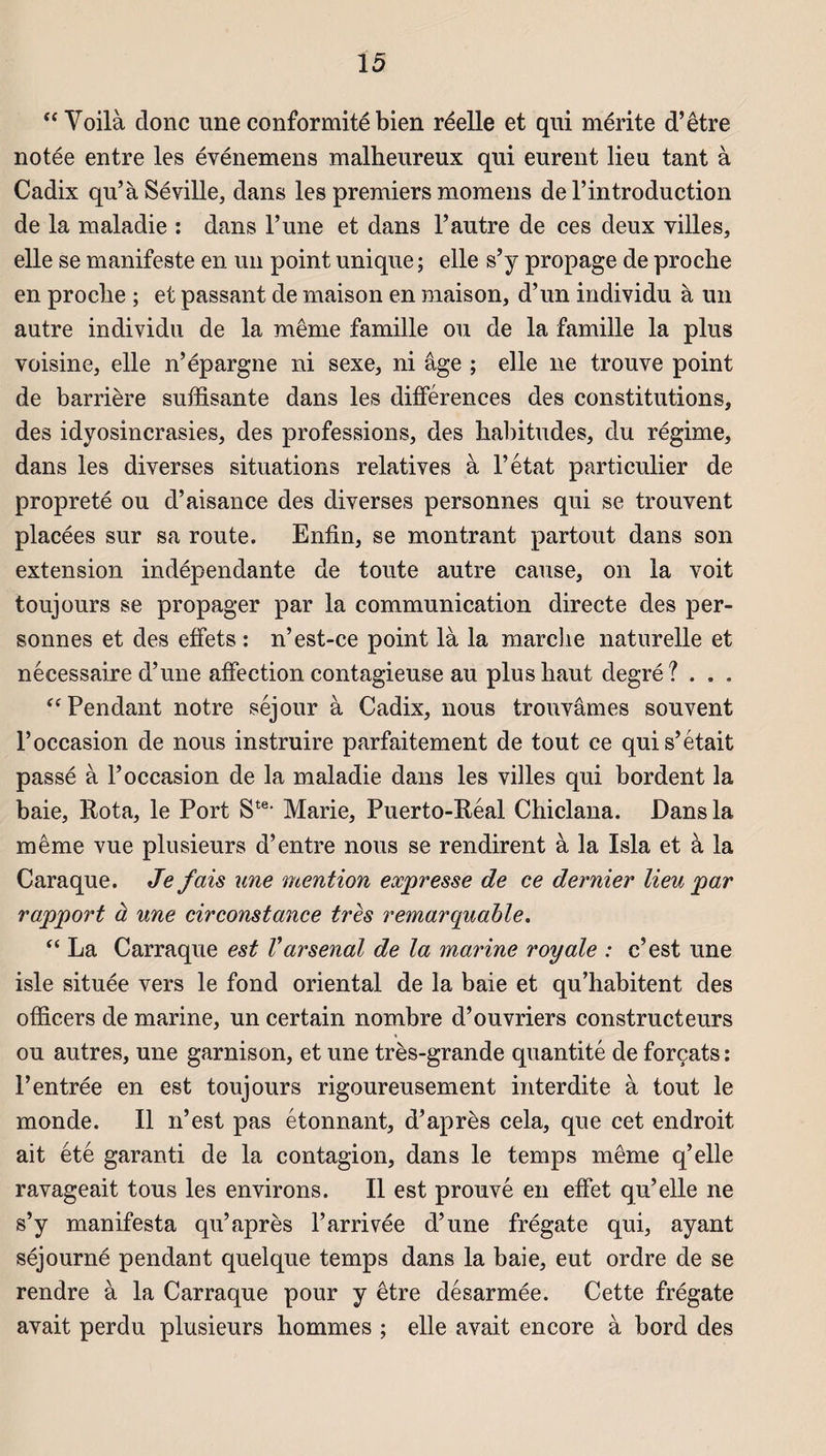 “ Voilà donc une conformité bien réelle et qui mérite d’être notée entre les événemens malheureux qui eurent lieu tant à Cadix qu’à Séville, dans les premiers momens de l’introduction de la maladie : dans l’une et dans l’autre de ces deux villes, elle se manifeste en un point unique ; elle s’y propage de proche en proche ; et passant de maison en maison, d’un individu à un autre individu de la même famille ou de la famille la plus voisine, elle n’épargne ni sexe, ni âge ; elle ne trouve point de barrière suffisante dans les différences des constitutions, des idyosincrasies, des professions, des habitudes, du régime, dans les diverses situations relatives à l’état particulier de propreté ou d’aisance des diverses personnes qui se trouvent placées sur sa route. Enfin, se montrant partout dans son extension indépendante de toute autre cause, on la voit toujours se propager par la communication directe des per¬ sonnes et des effets : n’est-ce point là la marche naturelle et nécessaire d’une affection contagieuse au plus haut degré? . . . “Pendant notre séjour à Cadix, nous trouvâmes souvent l’occasion de nous instruire parfaitement de tout ce qui s’était passé à l’occasion de la maladie dans les villes qui bordent la baie, Rota, le Port Ste< Marie, Puerto-Réal Chiclana. Dans la même vue plusieurs d’entre nous se rendirent à la Isla et à la Caraque. Je fais une mention expresse de ce dernier lieu par rapport à une circonstance très remarquable. “ La Carraque est Varsenal de la marine royale : c’est une isle située vers le fond oriental de la baie et qu’habitent des officers de marine, un certain nombre d’ouvriers constructeurs ou autres, une garnison, et une très-grande quantité de forçats : l’entrée en est toujours rigoureusement interdite à tout le monde. Il n’est pas étonnant, d’après cela, que cet endroit ait été garanti de la contagion, dans le temps même q’elle ravageait tous les environs. Il est prouvé en effet qu’elle ne s’y manifesta qu’après l’arrivée d’une frégate qui, ayant séjourné pendant quelque temps dans la baie, eut ordre de se rendre à la Carraque pour y être désarmée. Cette frégate avait perdu plusieurs hommes ; elle avait encore à bord des