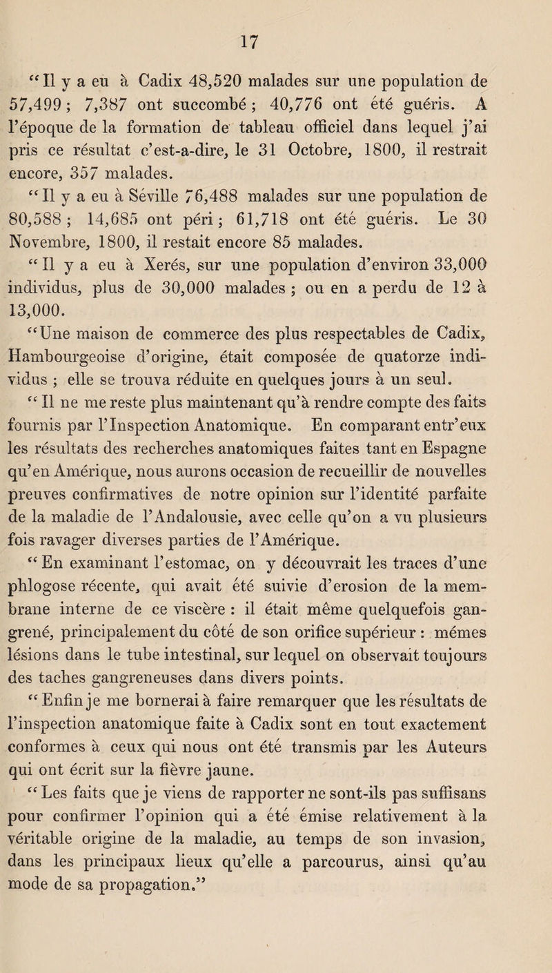 “ Il y a eu à Cadix 48,520 malades sur une population de 57,499; 7,387 ont succombé; 40,776 ont été guéris. A l’époque de la formation de tableau officiel dans lequel j’ai pris ce résultat c’est-a-dire, le 31 Octobre, 1800, il restrait encore, 357 malades. “ Il y a eu à Séville 76,488 malades sur une population de 80,588; 14,685 ont péri; 61,718 ont été guéris. Le 30 Novembre, 1800, il restait encore 85 malades. “Il y a eu à Xerés, sur une population d’environ 33,000 individus, plus de 30,000 malades; ou en a perdu de 12 à 13,000. “Une maison de commerce des plus respectables de Cadix, Hambourgeoise d’origine, était composée de quatorze indi¬ vidus ; elle se trouva réduite en quelques jours à un seul. “ Il ne me reste plus maintenant qu’à rendre compte des faits fournis par l’Inspection Anatomique. En comparant entr’eux les résultats des recherches anatomiques faites tant en Espagne qu’en Amérique, nous aurons occasion de recueillir de nouvelles preuves confirmatives de notre opinion sur l’identité parfaite de la maladie de l’Andalousie, avec celle qu’on a vu plusieurs fois ravager diverses parties de l’Amérique. “En examinant l’estomac, on y découvrait les traces d’une phlogose récente, qui avait été suivie d’érosion de la mem¬ brane interne de ce viscère : il était même quelquefois gan¬ grené, principalement du côté de son orifice supérieur : mêmes lésions dans le tube intestinal, sur lequel on observait toujours des taches gangreneuses dans divers points. “Enfin je me bornerai à faire remarquer que les résultats de l’inspection anatomique faite à Cadix sont en tout exactement conformes à ceux qui nous ont été transmis par les Auteurs qui ont écrit sur la fièvre jaune. “Les faits que je viens de rapporter ne sont-ils pas suffisans pour confirmer l’opinion qui a été émise relativement à la véritable origine de la maladie, au temps de son invasion, dans les principaux lieux qu’elle a parcourus, ainsi qu’au mode de sa propagation.”