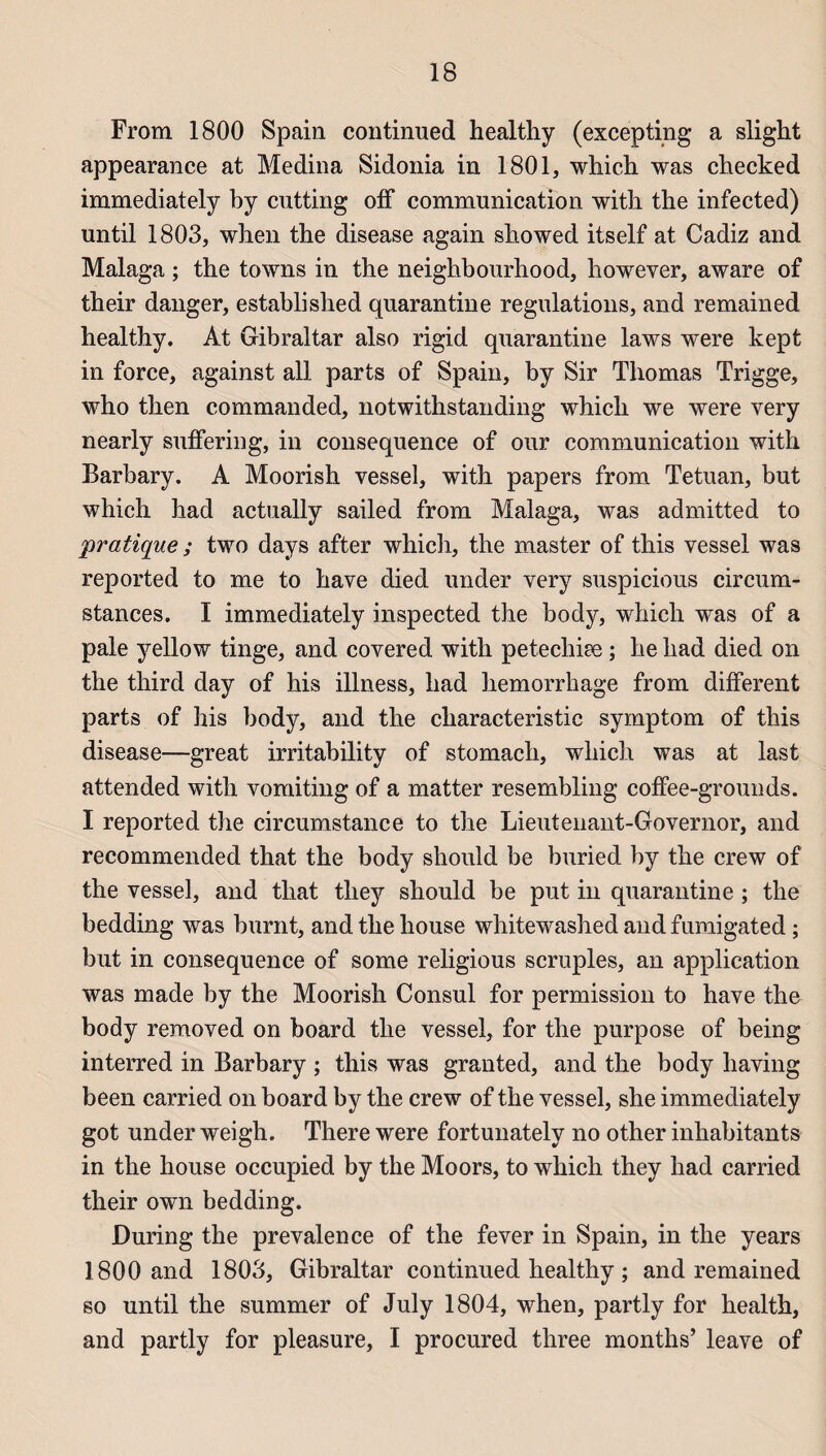 From 1800 Spain continued healtliy (excepting a slight appearance at Médina Sidonia in 1801, which was checked immediately by cutting off communication with the infected) until 1803, wben the disease again sliowed itself at Cadiz and Malaga ; the towns in the neighbourhood, however, aware of their danger, established quarantine régulations, and remained healthy. At Gibraltar also rigid quarantine laws were kept in force, against ail parts of Spain, by Sir Thomas Trigge, who then commanded, notwithstanding whicli we were very nearly suffering, in conséquence of our communication with Barbary. A Moorish vessel, with papers from Tetuan, but which had actually sailed from Malaga, was admitted to pratique ; two days after which, the master of this vessel was reported to me to hâve died under very suspicious circum- stances. I immediately inspected the body, which was of a pale yellow tinge, and covered with petechiæ ; he had died on the third day of his illness, had hemorrhage from different parts of his body, and the characteristic symptom of this disease—great irritability of stomacli, which was at last attended with vomiting of a matter resembling coffee-grounds. I reported the circumstance to the Lientenant-Governor, and recommended that the body should be buried by the crew of the vessel, and that tliey should be put in quarantine ; the bedding was burnt, and the house whitewashed and fumigated ; but in conséquence of some religious scruples, an application was made by the Moorish Consul for permission to hâve the body removed on board the vessel, for the purpose of being interred in Barbary ; this was granted, and the body liaving been carried on board by the crew of the vessel, she immediately got under weigh. There were fortunately no other inhabitants in the house occupied by the Mo ors, to which they had carried their own bedding. During the prevalence of the fever in Spain, in the years 1800 and 1803, Gibraltar continued healthy ; and remained so until the summer of July 1804, when, partly for health, and partly for pleasure, I procured three months’ leave of
