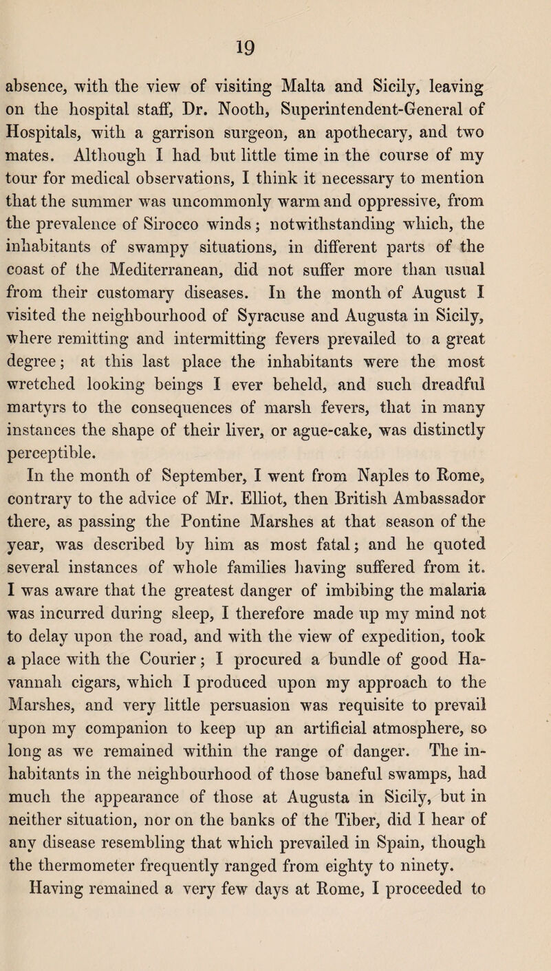 absence, with the view of visiting Malta and Sicily, leaving on the hospital staff, Dr. Nooth, Superintendent-General of Hospitals, with a garrison surgeon, an apothecary, and two mates. Although I had but little time in the course of my tour for medical observations, I tliink it necessary to mention that the summer was uncommonly warm and oppressive, from the prevalence of Sirocco winds ; notwithstanding which, the inhabitants of swampy situations, in different parts of the coast of the Mediterranean, did not suffer more than usual from their customary diseases. In the month of August ï visited the neighbourhood of Syracuse and Augusta in Sicily, where remitting and intermitting fevers prevailed to a great degree ; at this last place the inhabitants were the most wretched looking beings I ever beheld, and such dreadful martyrs to the conséquences of marsli fevers, that in many instances the shape of their liver, or ague-cake, was distinctly perceptible. In the month of September, I went from Naples to Rome, contrary to the advice of Mr. Elliot, then British Ambassador there, as passing the Pontine Marshes at that season of the year, was described by him as most fatal; and he quoted several instances of whole families having suffered from it. I was aware that the greatest danger of imbibing the malaria was incurred during sleep, I therefore made up my mind not to delay upon the road, and with the view of expédition, took a place with the Courier ; I procured a bundle of good IIa- vannah cigars, which I produced upon my approach to the Marshes, and very little persuasion was requisite to prevail upon my companion to keep up an artificial atmosphère, so long as we remained within the range of danger. The in¬ habitants in the neighbourhood of those baneful swamps, had much the appearance of those at Augusta in Sicily, but in neither situation, nor on the banks of the Tiber, did I hear of anv disease resembling that which prevailed in Spain, though the thermometer frequently ranged from eighty to ninety. Having remained a very few days at Rome, I proceeded to