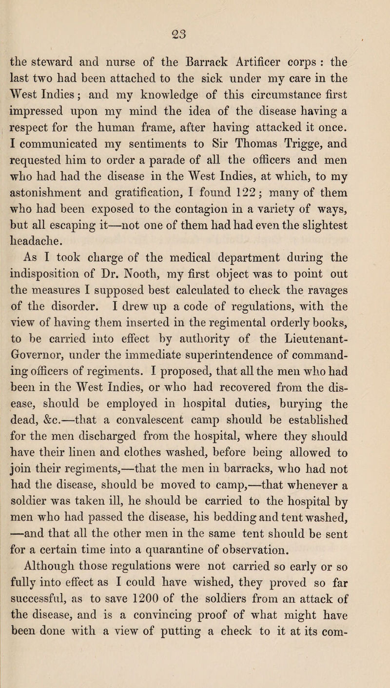 the steward and nurse of the Barrack Artificer corps : the last two h ad been attached to the sick under my care in the West Indies ; and my knowledge of this circumstance first impressed upon my mind the idea of the disease having a respect for the human frame, after having attacked it once. I communicated my sentiments to Sir Thomas Trigge, and requested him to order a parade of ail the officers and men who had had the disease in the West Indies, at which, to my astonishment and gratification, I found 122; many of them who had been exposed to the contagion in a variety of ways, but ail escaping it—not one of them had had even the slightest headache. As I took charge of the medical department during the indisposition of Dr. Nooth, my first object was to point out the measures I supposed best calculated to check the ravages of the disorder. I drew up a code of régulations, with the view of having them inserted in the regimental orderly books, to be carried into efîect by autliority of the Lieutenant- Governor, under the immédiate superintendence of command- ing officers of régiments. I proposed, that ail the men who had been in the West Indies, or who had recovered from the dis¬ ease, should be employed in hospital duties, burying the dead, &c«—that a convalescent camp should be established for the men discharged from the hospital, where they should hâve their linen and clothes washed, before being allowed to join their régiments,—that the men in barracks, who had not had the disease, should be moved to camp,—that whenever a soldier was taken ill, he should be carried to the hospital by men who had passed the disease, his bedding and tent washed, —and that ail the other men in the same tent should be sent for a certain time into a quarantine of observation. Although those régulations were not carried so early or so fully into effect as I could hâve wished, they proved so far successful, as to save 1200 of the soldiers from an attack of the disease, and is a convincing proof of what might hâve been done with a view of putting a check to it at its com-