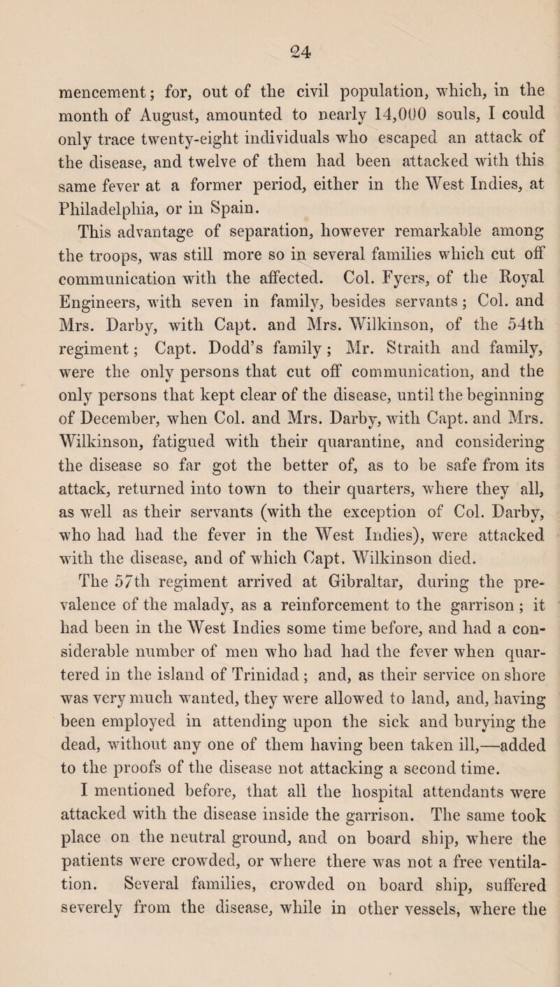 mencement ; for, out of the civil population, which, in the montli of August, amounted to nearly 14,000 soûls, I could only trace twenty-eight individuals who escaped an attack of the disease, and twelve of them had been attacked with this same fever at a former period, either in the West Indies, at Philadelphia, or in Spain. This advantage of séparation, however remarkahle among the troops, was still more so in several families which eut olf communication with the affected. Col. Fyers, of the Royal Engineers, with seven in family, besides servants ; Col. and Mrs. Darby, with Capt. and Mrs. Wilkinson, of the 54th régiment ; Capt. Dodd’s family ; Mr. Straith and family, were the only persons that eut off communication, and the only persons that kept clear of the disease, until the beginning of December, when Col. and Mrs. Darby, with Capt. and Mrs. Wilkinson, fatigued with their quarantine, and considering the disease so far got the better of, as to be safe from its attack, returned into town to their quarters, where they ail, as well as their servants (with the exception of Col. Darby, who had had the fever in the West Indies), were attacked with the disease, and of which Capt. Wilkinson died. The 5/th régiment arrived at Gibraltar, during the pre- valence of the malady, as a reinforcement to the garrison ; it had been in the West Indies some time before, and had a con¬ sidérable number of men who had had the fever when quar- tered in the island of Trinidad ; and, as their service on shore was very much wanted, they were allowed to land, and, having been employed in attending upon the sick and burying the dead, without any one of them having been taken ill,—added to the proofs of the disease not attacking a second time. I mentioned before, that ail the hospital attendants were attacked with the disease inside the garrison. The same took place on the neutral ground, and on board ship, where the patients were crowded, or where there was not a free ventila¬ tion. Several families, crowded on board ship, suffered severely from the disease, while in other vessels, where the