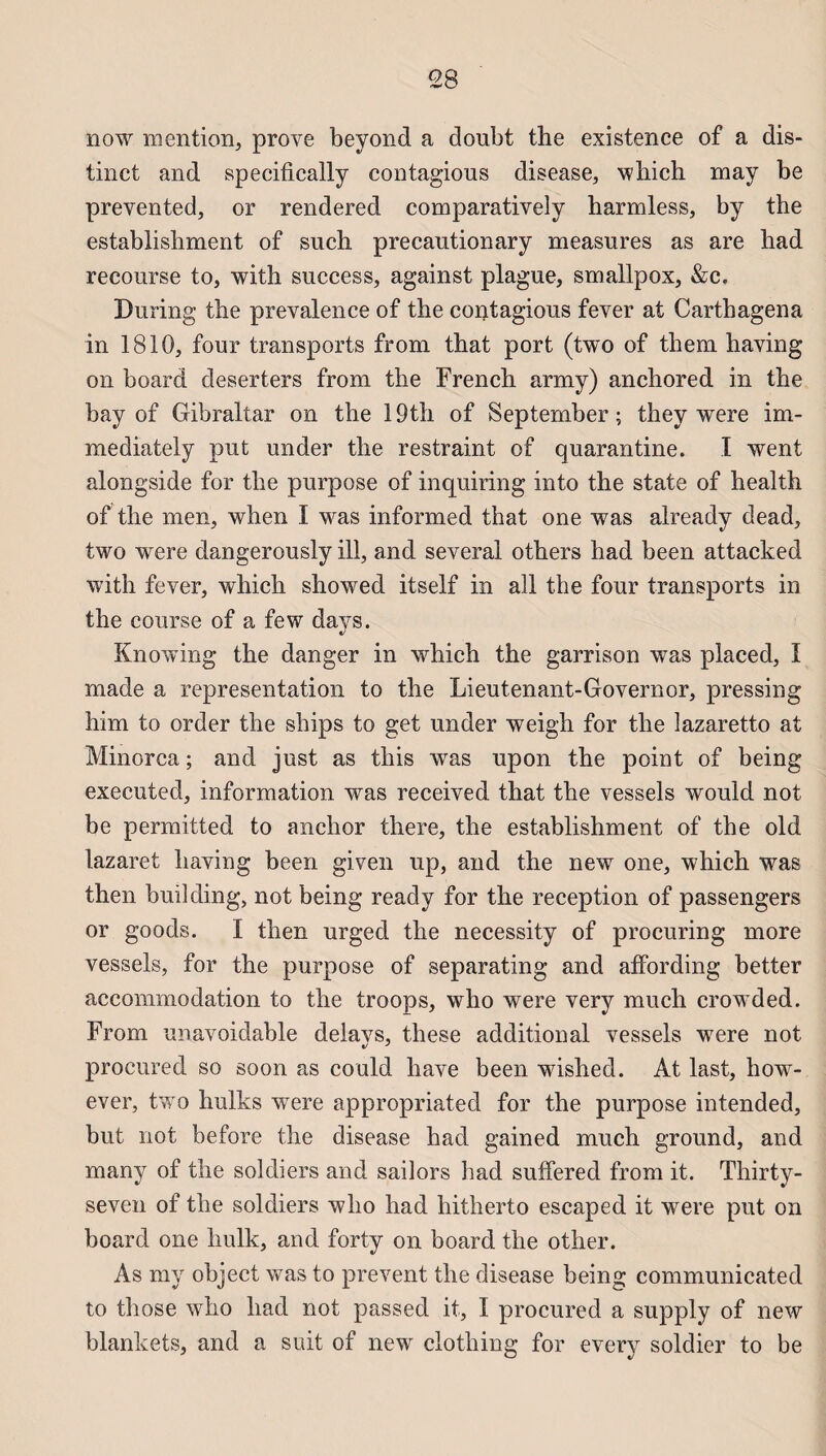 <28 now mention, prove beyond a doubt the existence of a dis¬ tinct and specifically contagions disease, which may be prevented, or rendered comparatively harmless, by the establishment of snch precautionary measures as are had recourse to, with success, against plague, smallpox, &c. During the prevalence of the contagious fever at Carthagena in 1810, four transports from that port (two of them having on board deserters from the French army) anchored in the bay of Gibraltar on the 19th of September ; they were im- mediately put under the restraint of quarantine. I went alongside for the purpose of inquiring into the state of health of the men, when I was informed that one was already dead, two were dangerously ill, and several others had been attacked with fever, which showed itself in ail the four transports in the course of a few days. Knowing the danger in which the garrison was placed, ï made a représentation to the Lieutenant-Governor, pressing him to order the ships to get under weigh for the lazaretto at Minorca ; and just as this was upon the point of being executed, information was received that the vessels would not be permitted to anchor there, the establishment of the old lazaret having been given up, and the new one, which was then building, not being ready for the réception of passengers or goods. I then urged the necessity of procuring more vessels, for the purpose of separating and affording better accommodation to the troops, who were very much erowded. From unavoidable delavs, these additional vessels were not procured so soon as could liave been wished. At last, how- ever, two huiles wTere appropriated for the purpose intended, but not before the disease had gained much ground, and many of the soldiers and sailors had suffered from it. Thirty- seven of the soldiers who had hitherto escaped it were put on board one hulk, and forty on board the other. As my object was to prevent the disease being communicated to those who had not passed it, I procured a supply of new blankets, and a suit of new clothing for every soldier to be