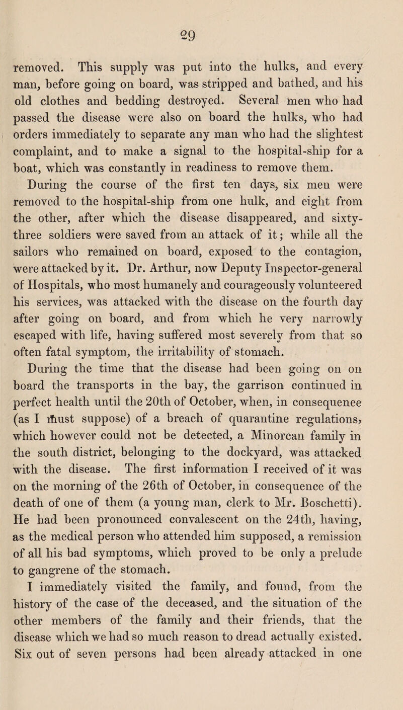 removed. Tins supply was put into the hulks, and every man, before going on board, was stripped and bathed, and his old cio thés and bedding destroyed. Several men who had passed the disease were also on board the hulks, who had orders immediately to separate any man who had the slightest complaint, and to make a signal to the hospital-ship for a boat, which was constantly in readiness to remove them. During the course of the first ten days, six men were removed to the hospital-ship from one hulk, and eight from the other, after which the disease disappeared, and sixty- three soldiers were saved from an attack of it ; while ail the sailors who remained on board, exposed to the contagion, were attacked by it. Dr. Arthur, now Deputy Inspector-general of Hospitals, who most humanely and courageously volunteered his services, was attacked with the disease on the fourth day after going on board, and from which he very narrowly escaped with life, having sulfered most severely from that so often fatal symptom, the irritability of stomach. During the time that the disease had been going on on board the transports in the bay, the garrison continued in perfect health until the 20th of October, when, in consequenee (as I ïïiust suppose) of a breach of quarantine régulations» which however could not be detected, a Minorcan family in the south district, belonging to the dockyard, w^as attacked with the disease. The first information I received of it was on the morning of the 26th of October, in conséquence of the death of one of them (a young man, clerk to Mr. Boschetti). He had been pronounced convalescent on the 24th, having, as the medical person who attended him supposed, a remission of ail his bad symptoms, which proved to be only a préludé to gangrené of the stomach. I immediately visited the family, and found, from the history of the case of the deceased, and the situation of the other members of the family and their friends, that the disease which we had so much reason to dread actually existed. Six out of seven persons had been already attacked in one