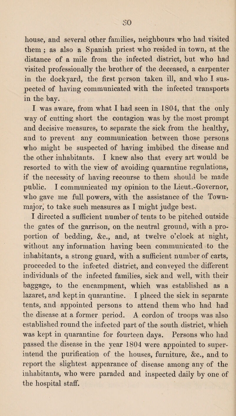 $0 house, and several other families, neighbours who had visited them ; as also a Spanish priest who resided in town, at the distance of a mile from the infected district, but who had visited professionally the brother of the deceased, a carpenter in the dockyard, the first person taken ill, and who I sus- pected of having communicated with the infected transports in the bay. I was aware, from what I had seen in 1804, that the only way of cutting short the contagion was by the most prompt and décisive measures, to separate the sick from the healthy, and to prevent any communication between those persons who might be suspected of having imbibed the disease and the other inhabitants. I knew also that every art would be resorted to with the view of avoiding quarantine régulations, if the necessity of having recourse to them should be made public. I communicated my opinion to the Lieut.-Governor, who gave me full powers, with the assistance of the Town- major, to take such measures as I might judge best. I directed a sufficient number of tents to be pitched outside the gates of the garrison, on the neutral ground, with a pro¬ portion of bedding, &c., and, at twelve o’clock at night, without any information having been communicated to the inhabitants, a strong gnard, with a sufficient number of carts, proceeded to the infected district, and conveyed the different individuals of the infected families, sick and well, with their baggage, to the encampment, which was established as a lazaret, and keptin quarantine. I placed the sick in separate tents, and appointed persons to attend them who had had the disease at a former period. A cordon of troops was also established round the infected part of the south district, which was kept in quarantine for fourteen days. Persons who had passed the disease in the year 1804 were appointed to super- intend the purification of the houses, furniture, &c., and to report the slightest appearance of disease among any of the inhabitants, who were paraded and inspected daily by one of the hospital staff.