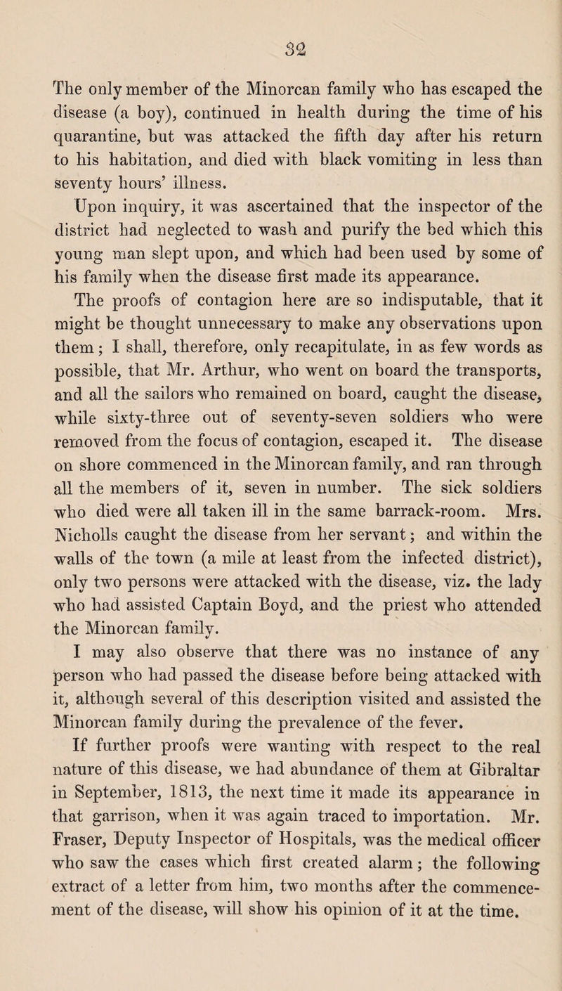 The only member of the Minorcan family who has escaped the disease (a boy), continued in health during the time of his quarantine, but was attacked the fifth day after his return to his habitation, and died with black vomiting in less than seventy hours’ illness. Upon inquiry, it was ascertained that the inspector of the district had neglected to wash and purify the bed which this young man slept upon, and which had been used by sonie of his family when the disease first made its appearance. The proofs of contagion here are so indisputable, that it might be thought unnecessary to make any observations upon them ; I shall, therefore, only recapitulate, in as few words as possible, that Mr. Arthur, who went on board the transports, and ail the sailors who remained on board, caught the disease* while sixty-three out of seventy-seven soldiers who were removed from the focus of contagion, escaped it. The disease on shore commenced in the Minorcan family, and ran through ail tlie members of it, seven in number. The sick soldiers who died were ail taken ill in the same barrack-room. Mrs. Nicholls caught the disease from lier servant ; and within the walls of the town (a mile at least from the infected district), only two persons were attacked with the disease, viz. the lady who had assisted Captain Boyd, and the priest who attended the Minorcan family. I may also observe that there was no instance of any person who liad passed the disease before being attacked with it, although several of this description visited and assisted the Minorcan family during the prevalence of the fever. If further proofs were wanting with respect to the real nature of this disease, we had abundance of them at Gibraltar in September, 1813, the next time it made its appearance in that garrison, when it was again traced to importation. Mr. Fraser, Deputy Inspector of Hospitals, was the medical officer who saw the cases which first created alarm ; the following extract of a letter from him, two months after the commence¬ ment of the disease, will show his opinion of it at the time.