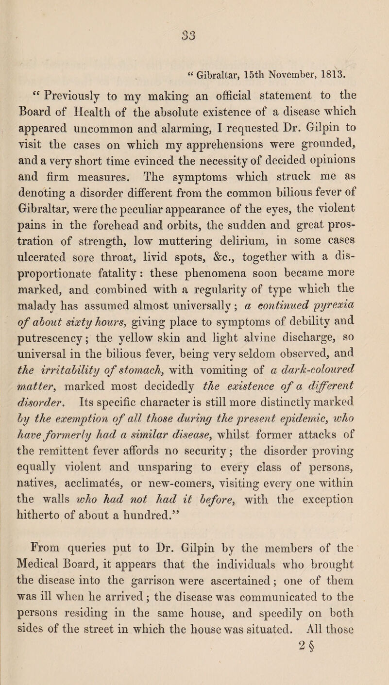“ Gibraltar, 15th November, 1813. “ Previousîy to my making an official statement to the Board of Health of the absolute existence of a disease which appeared uncommon and alarming, I requested Dr. Gilpin to visit the cases on which my appréhensions were grounded, and a very short time evinced the necessity of decided opinions and firm measnres. The symptoms which struck me as denoting a disorder different from the common bilions fever of Gibraltar, were the peculiar appearance of the eyes, the violent pains in the forehead and orbits, the sndden and great pros¬ tration of strength, low muttering delirium, in some cases ulcerated sore throat, livid spots, &c., together with a dis- proportionate fatality : these phenomena soon became more marked, and combined with a regularity of type which the malady has assumed almost universally ; a continued pyrexia of ahout sixty hours, giving place to symptoms of debility and putrescency ; the yellow skin and light alvine discharge, so universal in the bilious fever, being very seldom observed, and the irritability of sfomach, with vomiting of a dark-coloured matter, marked most decidedly the existence of a different disorder. Its spécifie character is still more distinctly marked hy the exemption of ail those during the présent épidémie, who hâve formerly had a similar disease, whilst former attacks of the rémittent fever affords no security ; the disorder proving equally violent and unsparing to every class of persons, natives, acclimatés, or new-comers, visiting every one within the walls who had not had it before, with the exception hitherto of about a hundred.” From queries put to Dr. Gilpin by the members of the Medical Board, it appears that the individuals who brought the disease into the garrison were ascertained ; one of them was ill when he arrived ; the disease was communicated to the persons residing in the same house, and speedily on both sides of the Street in which the house was situated. Ail those 2§