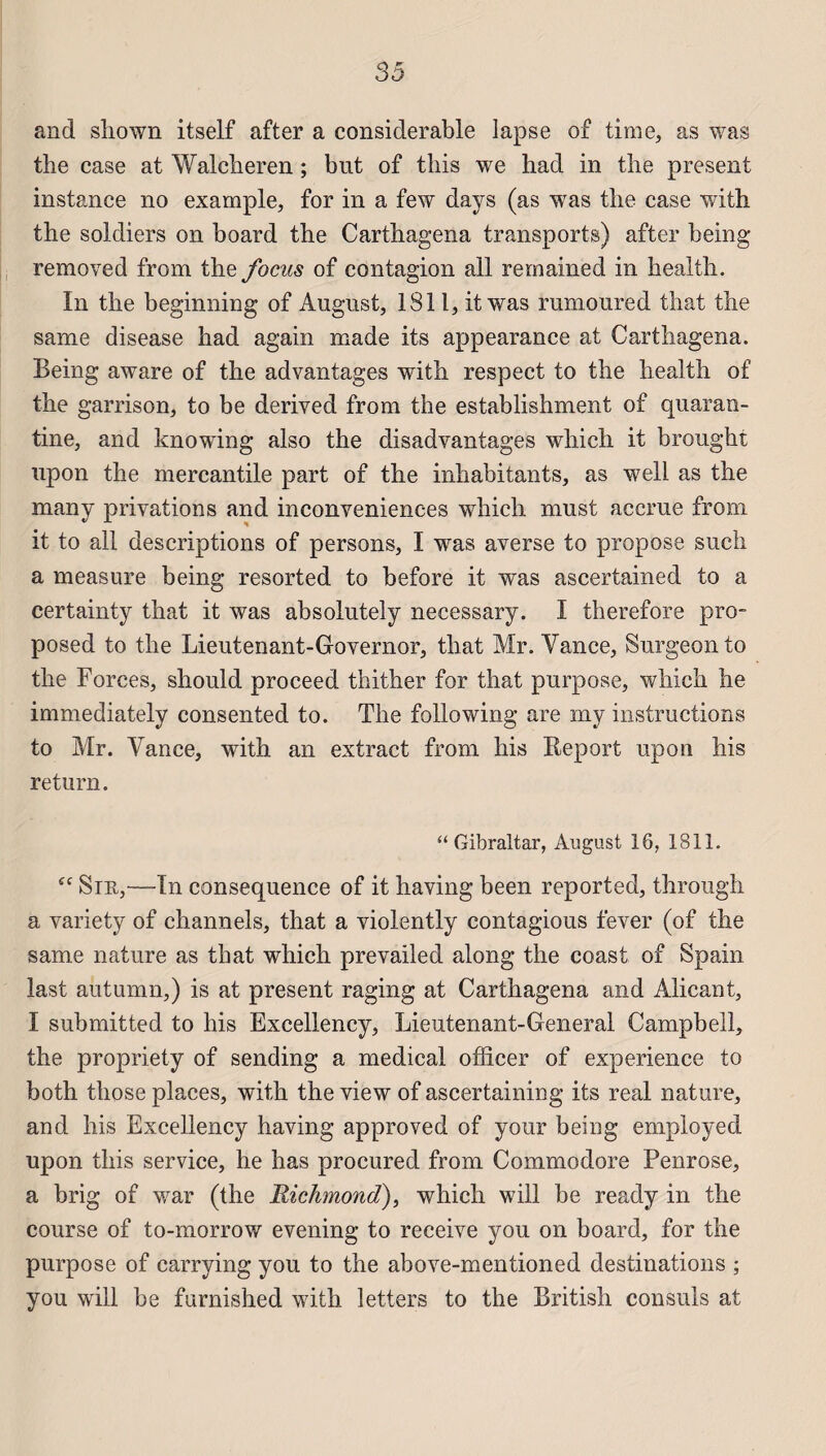 33 and shown itself after a considérable lapse of time, as was the case at Walcheren ; but of tbis we had in the présent instance no example, for in a few days (as was the case with the soldiers on board the Carthagena transports) after being removed from the focus of contagion ail remained in health. In the beginning of August, 1811, it was rumoured that the same disease had again made its appearance at Carthagena. Being aware of the advantages with respect to the health of the garrison, to be derived from the establishment of quaran- tine, and knowing also the disadvantages which it brought upon the mercantile part of the inhabitants, as well as the many privations and inconveniences which must accrue from it to ail descriptions of persons, I was averse to propose such a measure being resorted to before it was ascertained to a certainty that it was absolutely necessary. I therefore pro- posed to the Lieutenant-Governor, that Mr. Yance, Surgeon to the Forces, should proceed thither for that purpose, which he immediately consented to. The foliowing are iny instructions to Mr. Yance, with an extract from his Report upon bis return. “ Gibraltar, August 16, 1811. “ Siu,~—In conséquence of it having been reported, through a variety of channels, that a violently contagious fever (of the same nature as that which prevailed along the coast of Spain last autumn,) is at présent raging at Carthagena and Alicant, I submitted to his Excellency, Lieutenant-General Campbell, the propriety of sending a medical officer of expérience to both those places, with the view of ascertaining its real nature, and his Excellency having approved of your being employed upon this service, he has procured from Commodore Penrose, a brig of war (the Richmond), which will be ready in the course of to-morrow evening to receive you on board, for the purpose of carrying you to the above-mentioned destinations ; you will be furnished with letters to the British consuls at