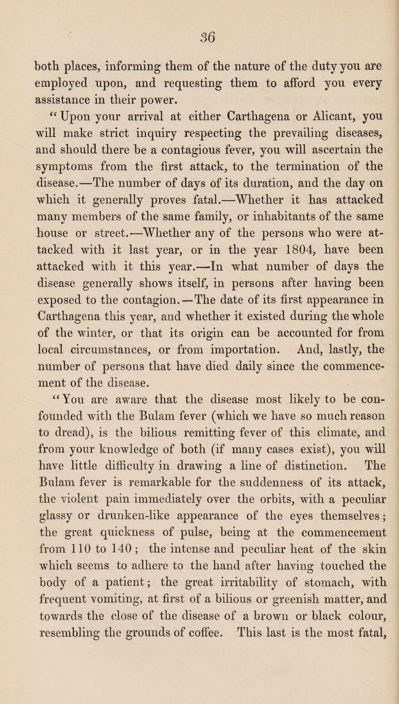 both places, informing them of the nature of the dutyyou are employed upon, and requesting them to afFord you every assistance in tlieir power. “ Upon your arrivai at either Carthagena or Alicant, you will make strict inquiry respecting the prevailing diseases, and should there be a contagious fever, you will ascertain the symptoms from the first attack, to the termination of the disease.—The number of days of its duration, and the day on which it général!y proves fatal.—Whether it has attacked many members of the same family, or inhabitants of the same house or Street.'—Whether any of the persons who were at¬ tacked with it last year, or in the year 1804, hâve been attacked with it this year.—In what number of days the disease generally shows itself, in persons after having been exposed to the contagion. —The date of its first appearance in Carthagena this year, and whether it existed during the whole of the winter, or that its origin can be accounted for from local circumstances, or from importation. And, lastly, the number of persons that hâve died daily since the commence¬ ment of the disease. “You are aware that the disease most likely to be con- founded with the Bulam fever (which we hâve so much reason to dread), is the bilious remitting fever of this elimate, and from your knowledge of both (if many cases exist), you will hâve little difficulty in drawing a line of distinction. The Bulam fever is remarkable for the suddenness of its attack, the violent pain immediately over the orbits, with a peculiar glassy or drunken-like appearance of the eyes themselves ; the great quickness of puise, being at the commencement from 110 to 140 ; the intense and peculiar heat of the skin which seems to adhéré to the hand after having touched the body of a patient ; the great irritability of stomach, with frequent vomiting, at first of a bilious or greenish matter, and towards the close of the disease of a brown or black colour, resembling the grounds of coffee. This last is the most fatal,