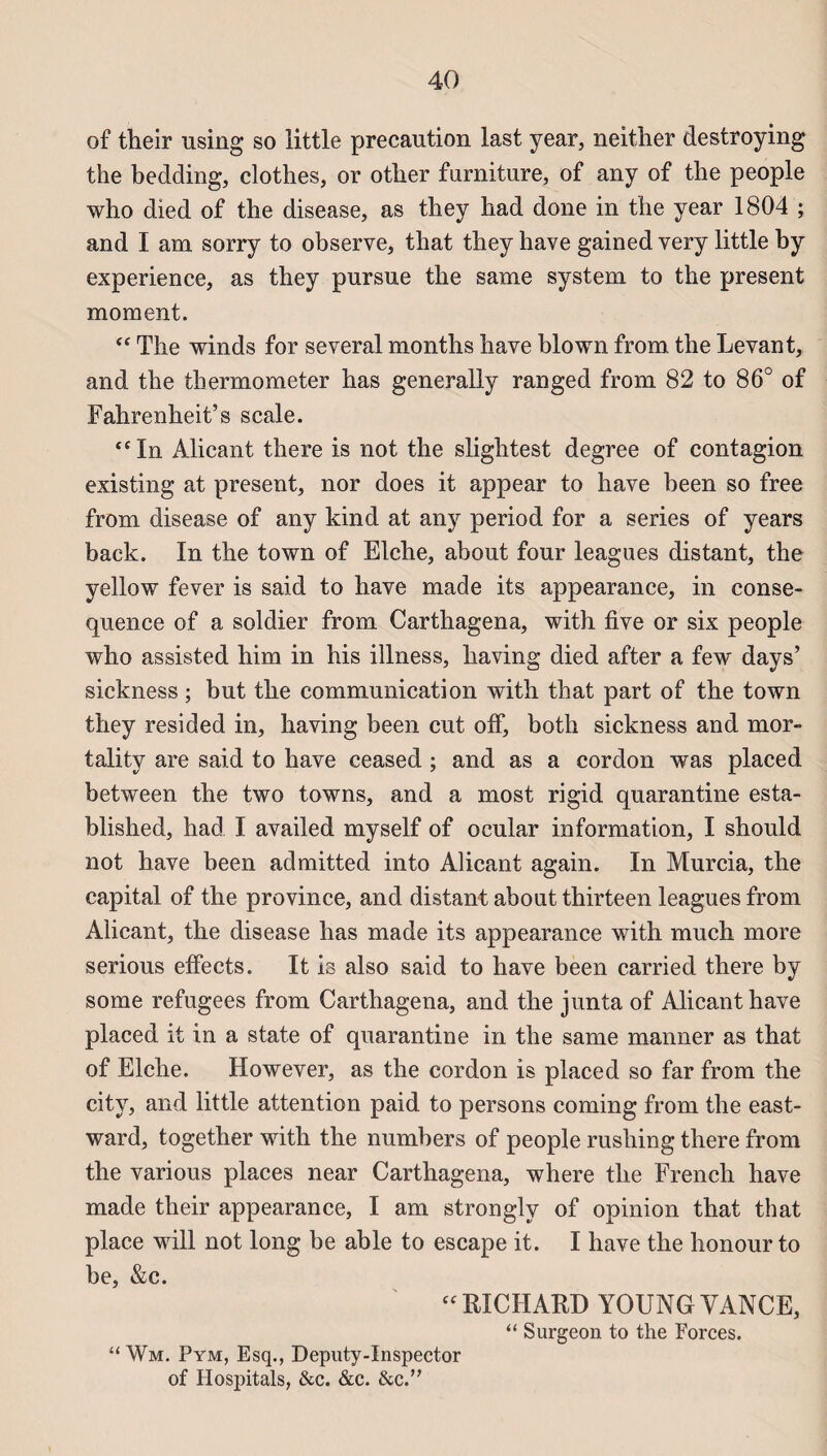 of their using so little précaution last year, neither destroying the bedding, clothes, or otlier furniture, of any of the people who died of the disease, as they had done in the year 1804 ; and I am sorry to observe, that they hâve gained very little by expérience, as they pursue the same System to the présent moment. “ The winds for several months hâve blown from the Levant, and the thermometer has generally ranged from 82 to 86° of Fahrenheit’s scale. “ In Alicant there is not the slightest degree of contagion existing at présent, nor does it appear to hâve been so free from disease of any kind at any period for a sériés of years back. In the town of Elche, about four leagues distant, the yellow fever is said to hâve made its appearance, in consé¬ quence of a soldier from Carthagena, with five or six people who assisted him in his illness, having died after a few days’ sickness ; but the communication with that part of the town they resided in, having been eut off, both sickness and mor- tality are said to hâve ceased ; and as a cordon was placed between the two towns, and a most rigid quarantine esta- blished, had I availed myself of ocular information, I should not hâve been admitted into Alicant again. In Murcia, the capital of the province, and distant about thirteen leagues from Alicant, the disease has made its appearance with much more serious elfects. It is also said to hâve been carried there by some refugees from Carthagena, and the junta of Alicant hâve placed it in a state of quarantine in the same manner as that of Elche. However, as the cordon is placed so far from the city, and little attention paid to persons coming from the east- ward, together with the numbers of people rusliing there from the various places near Carthagena, where the French hâve made their appearance, I am strongly of opinion that that place will not long be able to escape it. I hâve the honourto be, &c. “RICHARD YOUNGVANCE, “ Surgeon to the Forces. “Wm. Pym, Esq., Deputy-Inspector of Hospitals, &c. &c. &c.”