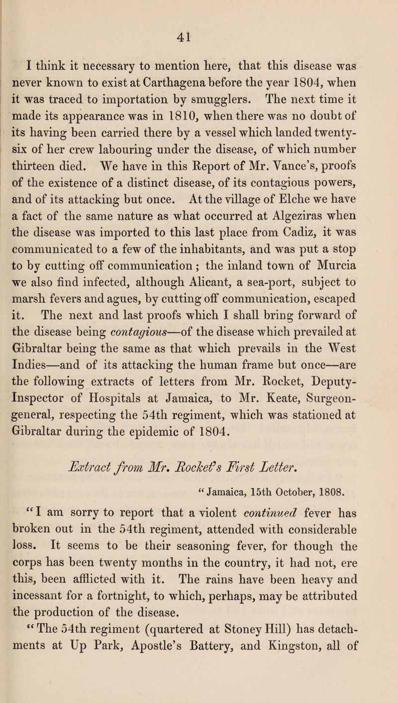 I tliink it necessary to mention here, that this disease was never known to exist at Carthagena before the year 1804, when it was traced to importation by smugglers. The next time it made its appearance was in 1810, when there was no donbt of its having been carried there by a vessel which landed twenty- six of her crew labouring under the disease, of which nnmber thirteen died. We hâve in this Report of Mr. Vance’s, proofs of the existence of a distinct disease, of its contagious powers, and of its attacking but once. At the village of Elche we hâve a fact of the same nature as what occurred at Algeziras when the disease was imported to this last place from Cadiz, it was communicated to a few of the inhabitants, and was put a stop to by cutting off communication ; the inland town of Murcia we also find infected, although Alicant, a sea-port, subject to marsh fevers and agues, by cutting off communication, escaped it. The next and last proofs which I shall bring forward of the disease being contagious—of the disease which prevailed at Gibraltar being the same as that which prevails in the West Indies—and of its attacking the human frame but once—are the following extracts of letters from Mr. Rocket, Deputy- Inspector of Hospitals at Jamaica, to Mr. Keate, Surgeon- general, respecting the 54th régiment, which was stationed at Gibraltar during the épidémie of 1804. Extract from Mr. Rocket’s First Letter. “ Jamaica, 15th October, 1808. “ I am sorry to report that a violent continued fever has broken out in the 54th régiment, attended with considérable loss. It seems to be their seasoning fever, for though the corps has been twenty months in the country, it had not, ere this, been afflicted with it. The rains hâve been heavy and incessant for a fortnight, to which, perhaps, may be attributed the production of the disease. “ The 54th régiment (quartered at Stoney Hill) has detach- ments at Up Park, Apostle’s Battery, and Kingston, ail of