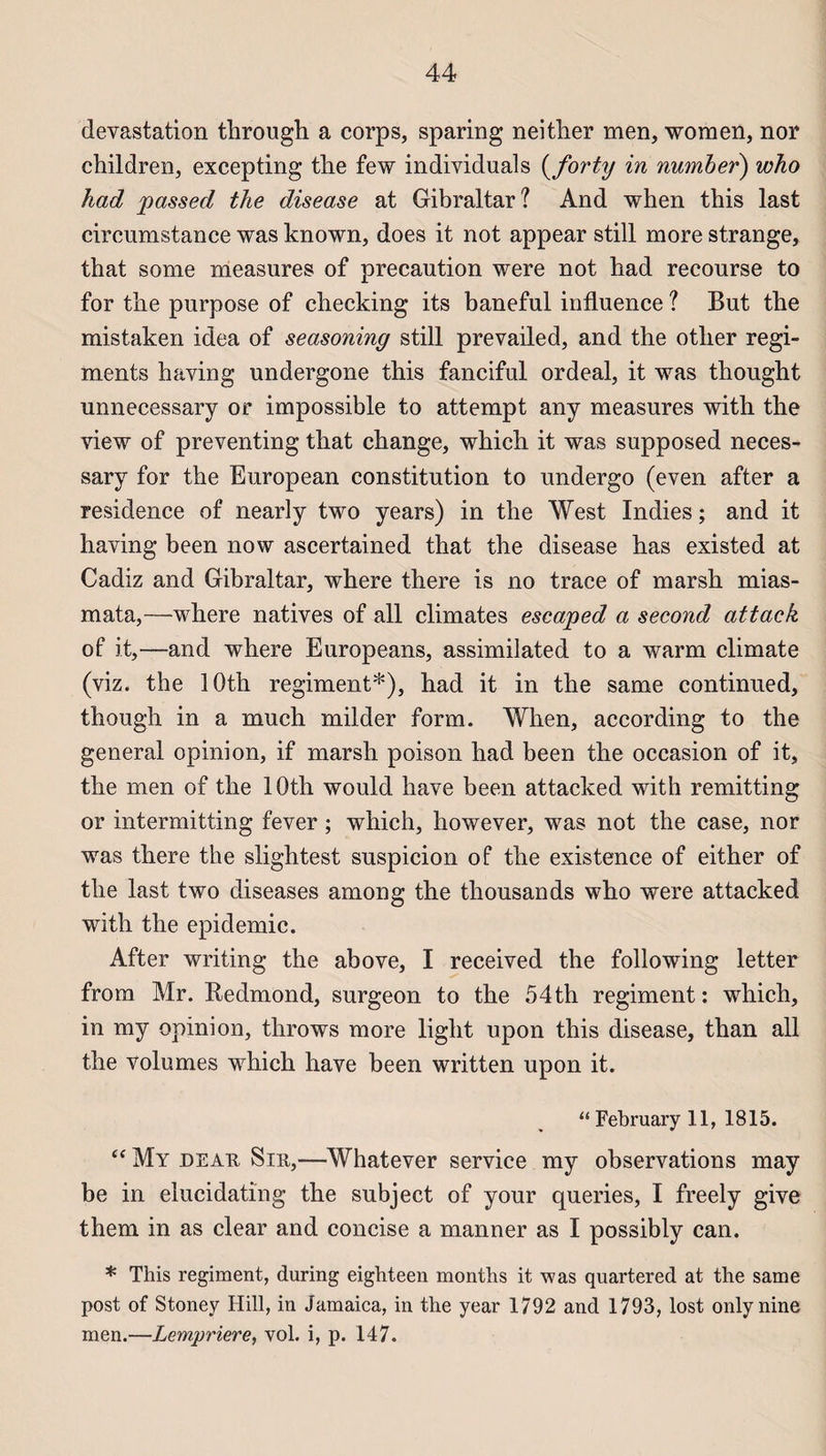 dévastation through a corps, sparing neither men, women, nor children, excepting the few individuals ( forty in number) who had passed the disease at Gibraltar? And when this last circumstance was known, does it not appear still more strange, that some measures of précaution were not had recourse to for the purpose of checking its baneful influence ? But the mistaken idea of seasoning still prevailed, and the otlier régi¬ ments having undergone this fanciful ordeal, it was thought unnecessary or impossible to attempt any measures with the view of preventing that change, which it was supposed neces- sary for the European constitution to undergo (even after a résidence of nearly two years) in the West Indies ; and it having been now ascertained that the disease has existed at Cadiz and Gibraltar, where there is no trace of marsh mias- mata,—where natives of ail climates escaped a second attack of it,—and where Europeans, assimilated to a warm climate (viz. the lOth régiment*), had it in the same continued, though in a much milder form. When, according to the general opinion, if marsh poison had been the occasion of it, the men of the lOth would hâve been attacked with remitting or intermitting fever ; which, however, was not the case, nor was there the slightest suspicion of the existence of either of the last two diseases among the thousands who were attacked with the épidémie. After writing the above, I received the following letter from Mr. Redmond, surgeon to the 54th régiment : which, in my opinion, throws more light upon this disease, than ail the volumes which hâve been written upon it. “ February 11, 1815. “My de au Sut,—Whatever service my observations may be in elucidating the subject of your queries, I freely give them in as clear and concise a manner as I possibly can. * This régiment, during eighteen months it was quartered at the same post of Stoney Hill, in Jamaica, in the year 1792 and 1793, lost onlynine men.—Lempriere, vol. i, p. 147.