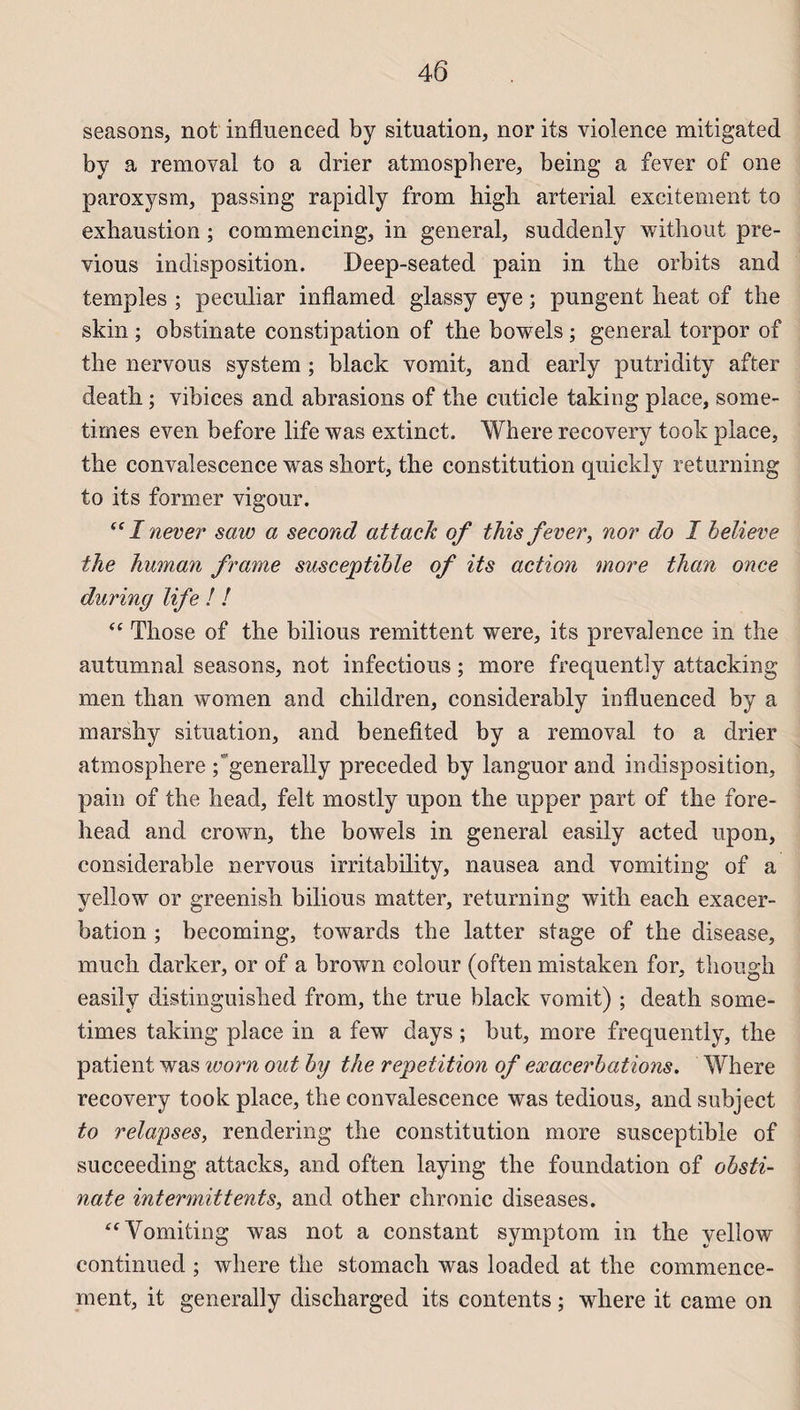 seasons, not influenced by situation, nor its violence mitigated by a removal to a drier atmosphère, being a fever of one paroxysm, passing rapidly from high arterial excitement to exhaustion ; commencing, in general, suddenly without pre- vious indisposition. Deep-seated pain in tbe orbits and temples ; peculiar inflamed glassy eye ; pungent heat of tbe skin ; obstinate constipation of the bowels ; general torpor of tbe nervous System ; black vomit, and early putridity after deatb ; vibices and abrasions of tbe cuticle taking place, some- times even before life was extinct. Where recovery took place, tbe convalescence was short, the constitution quickly returning to its former vigour. “ I never saw a second attack of this fever, nor do I believe the human frame susceptible of its action more than once during life ! ! “ Those of tbe bilious rémittent were, its prevalence in the autumnal seasons, not infectious ; more frequently attacking men than women and children, considerably influenced by a marshy situation, and benefited by a removal to a drier atmosphère ; generally preceded by languor and indisposition, pain of the head, felt mostly upon the upper part of the fore- head and crown, the bowels in general easily acted upon, considérable nervous irritability, nausea and vomiting of a yellow or greenish bilious matter, returning with each exacer¬ bation ; becoming, towards the latter stage of the disease, much darker, or of a brown colour (often mistaken for, though easily distinguished from, the true black vomit) ; death some- times taking place in a few days ; but, more frequently, the patient was worn out by the répétition of exacerbations. Where recovery took place, the convalescence was tedious, and subject to relapses, rendering the constitution more susceptible of succeeding attacks, and often laying the foundation of obsti¬ nate intermittents, and other chronic diseases. “ Vomiting was not a constant symptom in the yellow continued ; where the stomach was loaded at the commence¬ ment, it generally discharged its contents ; where it came on