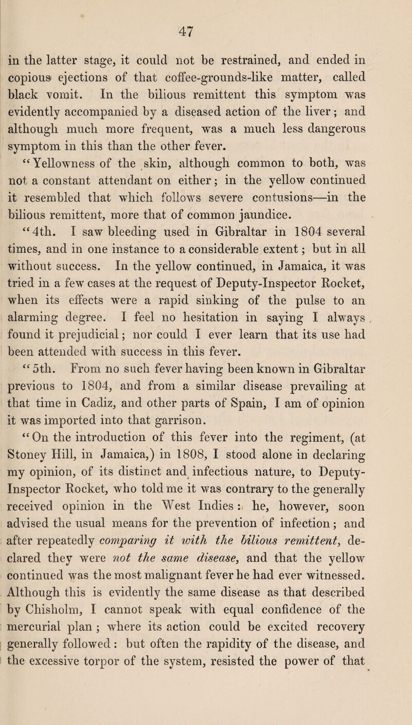 in the latter stage, it could not be restrained, and ended in copious éjections of that coffee-grounds-like matter, called black vomit. In the bilious rémittent this symptom was evidently accompanied by a diseased action of the liver ; and although mnch more frequent, was a much less dangerous symptom in this than the other fever. “Yellowness of the skin, although common to both, was not a constant attendant on either ; in the yellow continued it resembled that which follows severe contusions—in the bilious rémittent, more that of common jaundice. “4th. I saw bleeding used in Gibraltar in 1804 several times, and in one instance to a considérable extent ; but in ail without success. In the yellow continued, in Jamaica, it was tried in a few cases at the request of Deputy-Inspector Rocket, when its effects were a rapid sinking of the puise to an alarming degree. I feel no hésitation in saying I always found it préjudiciai ; nor could I ever learn that its use had been attended with success in this fever. “ 5th. From no such fever having been known in Gibraltar previous to 1804, and from a similar disease prevailing at that time in Cadiz, and other parts of Spain, I am of opinion it was imported into that garrison. “ On the introduction of this fever into the régiment, (at Stoney Hill, in Jamaica,) in 1808, I stood alone in declaring my opinion, of its distinct and infectious nature, to Deputy- Inspector Rocket, who told me it was contrary to the generally received opinion in the West Indies he, however, soon advised the usual means for the prévention of infection ; and after repeatedly comjparing it with the bilious rémittent, de- clared they were not the same disease, and that the yellow continued was the most malignant fever he had ever witnessed. Although this is evidently the same disease as that described by Chisholm, I cannot speak with equal confidence of the mercurial plan ; where its action could be excited recovery generally followed : but often the rapidity of the disease, and the excessive torpor of the System, resisted the power of that