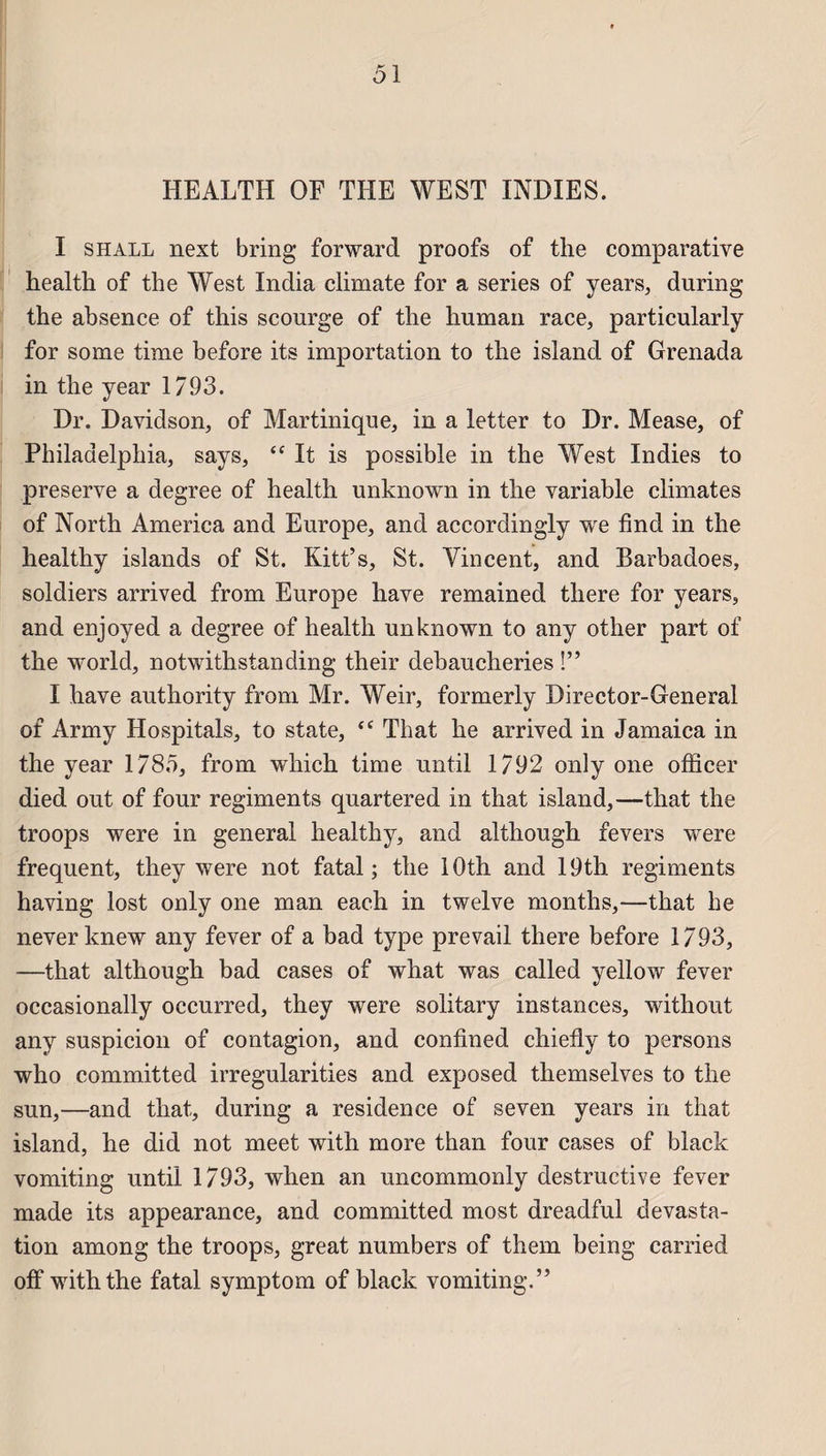 HEALTH OF THE WEST INDIES. I s hall next b ring forward proofs of tlie comparative health of the West India climate for a sériés of years, during the absence of this scourge of the human race, particularly for some time before its importation to the island of Grenada in the year 1793. Dr. Davidson, of Martinique, in a letter to Dr. Mease, of Philadelphia, says, “ It is possible in the West Indies to preserve a degree of health unknown in the variable climates of North America and Europe, and accordingly we find in the healthy islands of St. Kitt’s, St. Vincent, and Barbadoes, soldiers arrived from Europe hâve remained there for years, and enjoyed a degree of health unknown to any other part of the world, notwithstanding their debaucheries !” I hâve authority from Mr. Weir, formerly Director-General of Army Hospitals, to state, <c That he arrived in Jamaica in the year 178.5, from which time until 1792 only one officer died out of four régiments quartered in that island,—that the troops were in general healthy, and although fevers were frequent, they were not fatal; the lOth and 19th régiments having lost only one man each in twelve months,—that he neverknew any fever of a bad type prevail there before 1793, —that although bad cases of what was called yellow fever occasionally occurred, they were solitary instances, without any suspicion of contagion, and confined chiefly to persons who committed irregularities and exposed themselves to the sun,—and that, during a résidence of seven years in that island, he did not meet with more than four cases of black vomiting until 1793, when an uncommonly destructive fever made its appearance, and committed most dreadful dévasta¬ tion among the troops, great numbers of them being carried off with the fatal symptom of black vomiting.”