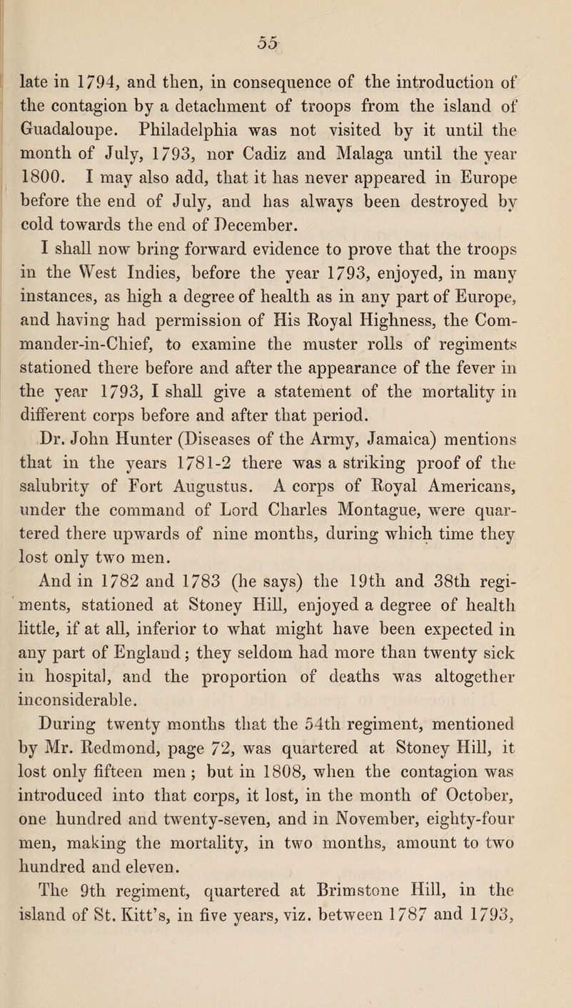 late in 1794, and then, in conséquence of the introduction of tke contagion by a detachment of troops from the island of Guadaloupe. Philadelphia was not visited by it until the month of July, 1793, nor Cadiz and Malaga until the year 1800. I may also add, that it has never appeared in Europe before the end of July, and has always been destroyed by cold towards the end of December. I shall now bring forward evidence to prove that the troops in the West Indies, before the year 1793, enjoyed, in many instances, as high a degree of health as in any part of Europe, and having h ad permission of His Royal Highness, the Com- mander-in-Ckief, to examine the muster rolls of régiments stationed there before and after the appearance of the fever in the year 1793, I shall give a statement of the mortality in different corps before and after that period. Dr. John Hunter (Diseases of the Army, Jamaica) mentions that in the years 1781-2 there was a striking proof of the salubrity of Fort Augustus. A corps of Royal Americans, under the command of Lord Charles Montague, were quar- tered there upwards of nine months, during which time they lost only two men. Andin 1782 and 1783 (he says) the 19th and 38th régi¬ ments, stationed at Stoney Hill, enjoyed a degree of health little, if at ail, inferior to what might hâve been expected in any part of England ; they seldom had more than twenty sick in hospital, and the proportion of deaths was altogether inconsiderable. During twenty months that the 54th régiment, mentioned by Mr. Redmond, page 72, was quartered at Stoney Hill, it lost only fifteen men ; but in 1808, wlien the contagion was introduced into that corps, it lost, in the month of October, one hundred and twenty-seven, and in November, eighty-four men, making the mortality, in two months, amount to two hundred and eleven. The 9th régiment, quartered at Brimstone Hill, in the island of St. Kitt’s, in five years, viz. between 1787 and 1793,