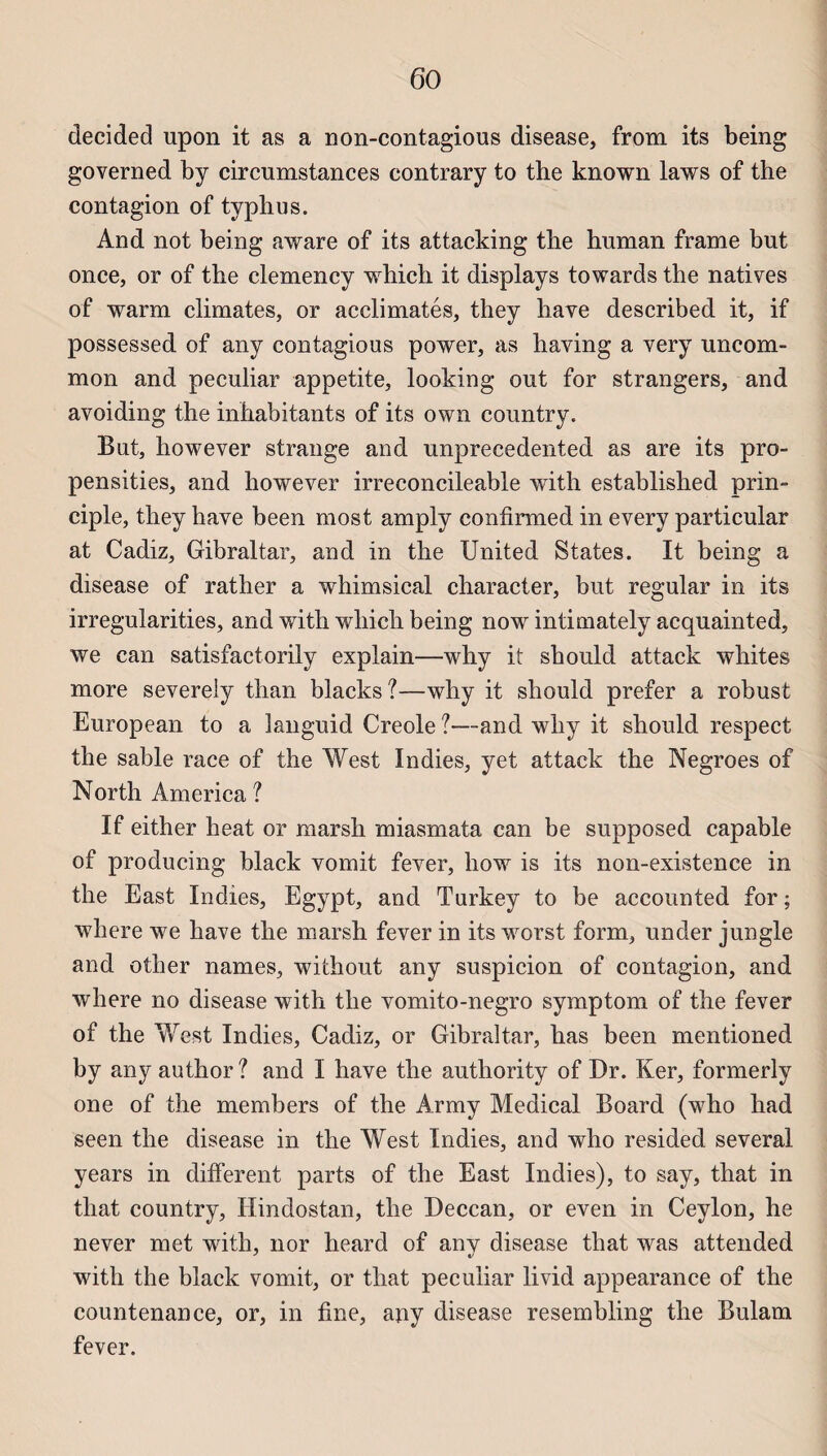 decided upon it as a non-contagious disease, from its being governed by circumstances contrary to the known laws of the contagion of typhus. And not being aware of its attacking the human frame but once, or of the clemency which it displays towards the natives of warm climates, or acclimatés, they hâve described it, if possessed of any contagious power, as having a very uncom- mon and peculiar appetite, looking ont for strangers, and avoiding the inhabitants of its own country. But, however strange and unprecedented as are its pro- pensities, and however irreconcileable with established prin- ciple, they hâve been most amply confirmed in every particular at Cadiz, Gibraltar, and in the United States. It being a disease of rather a whimsical character, but regular in its irregularities, and with which being now intimately acquainted, we can satisfactorily explain—why it should attack whites more severely than blacks?—why it should prefer a robust European to a languid Creole ?—and why it should respect the sable race of the West Indies, yet attack the Negroes of North America ? If either heat or marsh miasmata can be supposed capable of producing black vomit fever, how is its non-existence in the East Indies, Egypt, and Turkey to be accounted for ; where we hâve the marsh fever in its worst form, under jungle and other names, without any suspicion of contagion, and where no disease with the vomito-negro symptom of the fever of the West Indies, Cadiz, or Gibraltar, bas been mentioned by any author? and I hâve the authority of Dr. Ker, formerly one of the members of the Army Medical Board (who had seen the disease in the West Indies, and who resided several years in different parts of the East Indies), to say, that in tliat country, Hindostan, the Deccan, or even in Ceylon, he never met with, nor heard of any disease that was attended with the black vomit, or that peculiar livid appearance of the countenance, or, in fine, any disease resembling the Bulam fever.