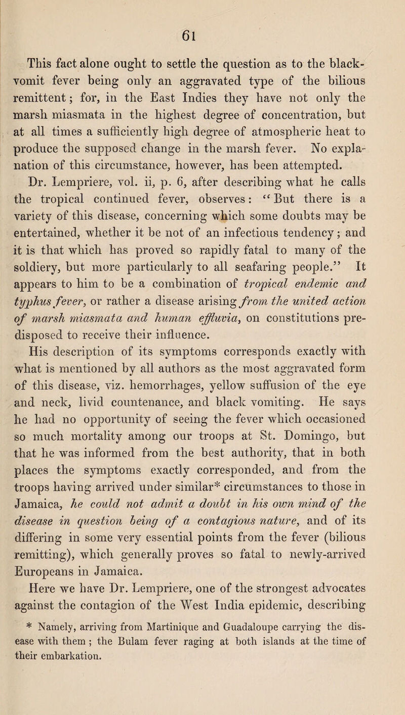 This fact alone ought to settle the question as to the black- vomit fever being only an aggravated type of the bilious rémittent ; for, in the East Indies they hâve not only the marsh miasmata in the highest degree of concentration, but at ail times a sufficiently high degree of atmospheric beat to produce the supposed change in the marsh fever. No expia- nation of this circumstance, liowever, has been attempted. Dr. Lempriere, vol. ii, p. 6, after describing what lie calls the tropical continued fever, observes : cf But there is a variety of this disease, concerning which some doubts may be entertained, whether it be not of an infections tendency ; and it is that which has proved so rapidly fatal to many of the soldiery, but more particularly to ail seafaring people.” It appears to him to be a combination of tropical endemic and typhus fever, or rather a disease arising/rom the united action of marsh miasmata and human effluvia, on constitutions pre- disposed to receive their influence. His description of its svmptoms corresponds exactly with what is mentioned by ail authors as the most aggravated form of this disease, viz. hemorrhages, yellow suffusion of the eye and neck, livid countenance, and black vomiting. He says he had no opportunity of seeing the fever which occasioned so much mortality among our troops at St. Domingo, but that he was informed from the best authority, that in both places the symptoms exactly corresponded, and from the troops having arrived under similar* circumstances to those in Jamaica, he could not admit a doubt in his own mind of the disease in question being of a contagious nature, and of its differing in some very essential points from the fever (bilious remitting), which generally proves so fatal to newly-arrived Europeans in Jamaica. Here we hâve Dr. Lempriere, one of the strongest advocates against the contagion of the West India épidémie, describing * Namely, arriving from Martinique and Guadaloupe carrying the dis¬ ease with them ; the Bulam fever raging at both islands at the time of their embarkation.