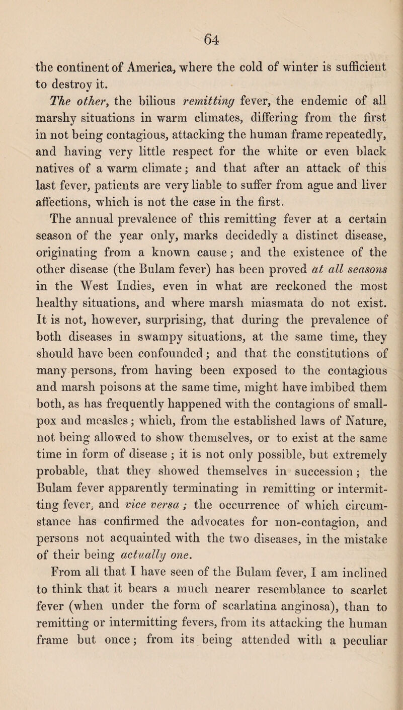 the continent of America, where the cold of winter is sufficient to destroy it. The other, the bilious remitting fever, the endemic of ail marshy situations in warm climates, differing from the first in not being contagions, attacking the human frame repeatedly, and having very little respect for the white or even black natives of a warm climate ; and that after an attack of this last fever, patients are very liable to suffer from ague and liver affections, which is not the case in the first. The annual prevalence of this remitting fever at a certain season of the year only, marks decidedly a distinct disease, originating from a known cause ; and the existence of the other disease (the Bulam fever) has been proved at ail seasons in the West Indies, even in what are reckoned the most healthy situations, and where marsh miasmata do not exist. It is not, however, surprising, that during the prevalence of both diseases in swampy situations, at the same time, they should hâve been confounded ; and that the constitutions of many persons, from having been exposed to the contagious and marsh poisons at the same time, might hâve imbibed them both, as has frequently happened with the contagions of small- pox and measles ; which, from the established laws of Nature, not being allowed to show themselves, or to exist at the same time in form of disease ; it is not only possible, but extremely probable, that they sliowed themselves in succession ; the Bulam fever apparently terminating in remitting or intermit- ting fever^ and vice versa ; the occurrence of which circum- stance has confirmed the advocates for non-contagion, and persons not acquainted with the two diseases, in the mistake of their being actually one. From ali that I hâve seen of the Bulam fever, I am inclined to think that it bears a much nearer resemblance to scarlet fever (when under the form of scarlatina anginosa), than to remitting or intermitting fevers, from its attacking the human frame but once ; from its being attended with a peculiar