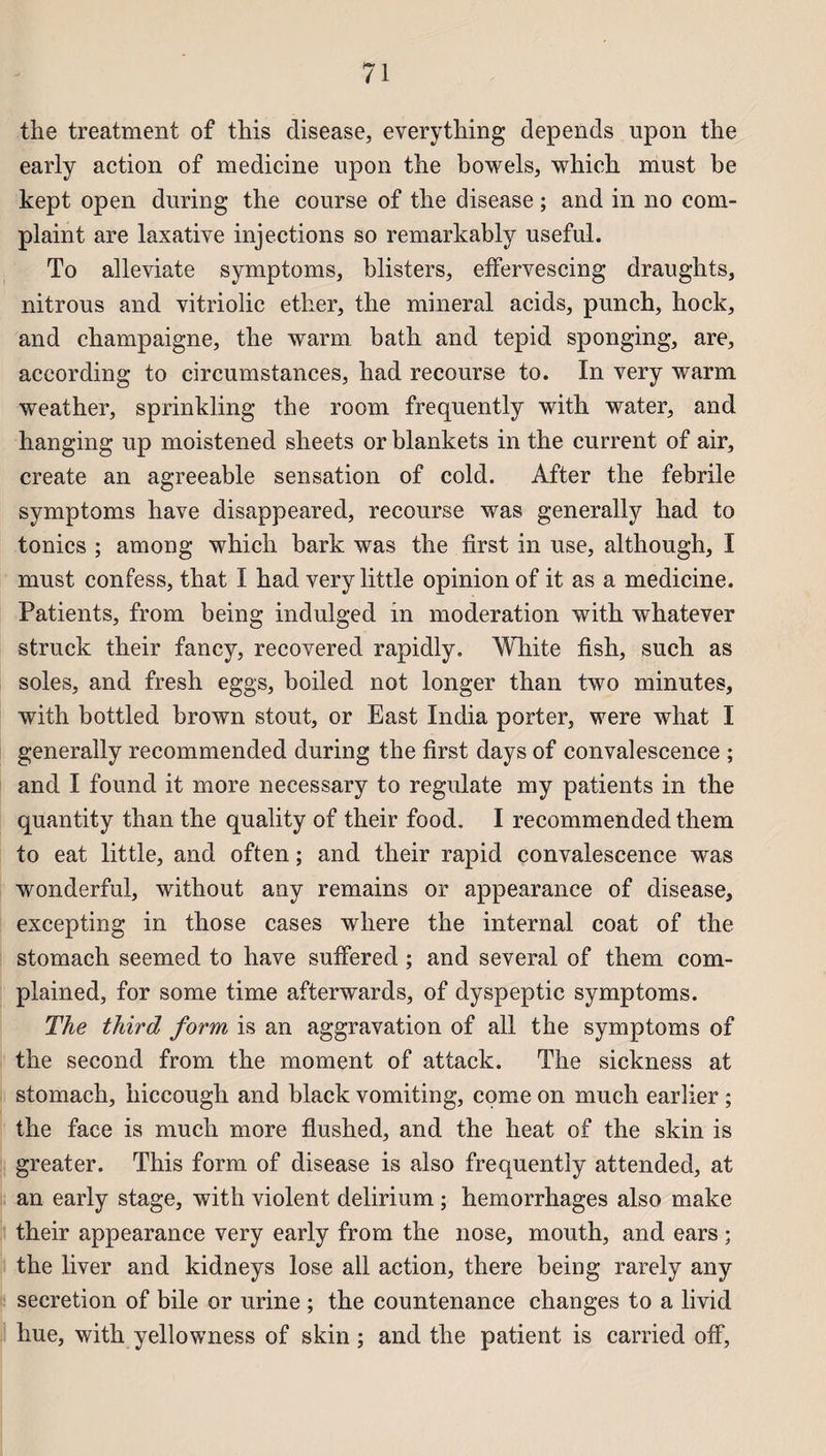 the treatment of this disease, everything dépends upon the early action of medicine upon the bowels, which must be kept open during the course of the disease ; and in no com- plaint are laxative injections so remarkably useful. To alleviate symptoms, blisters, effervescing draughts, nitrous and vitriolie ether, the minerai acids, punch, hock, and champaigne, the warm bath and tepid sponging, are, according to circumstances, had recourse to. In very warm weather, sprinkling the room frequently with water, and hanging up moistened sheets or blankets in the current of air, create an agreeable sensation of cold. After the febrile symptoms hâve disappeared, recourse was generally had to tonies ; among which bark was the first in use, although, I must confess, that I had very little opinion of it as a medicine. Patients, from being indulged in modération with whatever struck their fancy, recovered rapidly, White fish, such as soles, and fresh eggs, boiled not longer than two minutes, with bottled brown stout, or East India porter, were what I generally recommended during the first days of convalescence ; and I found it more necessary to regulate my patients in the quantity than the quality of their food. I recommended them to eat little, and often ; and their rapid convalescence was wonderful, without any remains or appearance of disease, excepting in those cases where the internai coat of the stomach seemed to hâve suffered ; and several of them com- plained, for some time afterwards, of dyspeptic symptoms. The third form is an aggravation of ail the symptoms of the second from the moment of attack. The sickness at stomach, hiccough and black vomiting, corne on much earlier ; the face is much more flushed, and the heat of the skin is greater. This form of disease is also frequently attended, at an early stage, with violent delirium ; hemorrhages also make their appearance very early from the nose, mouth, and ears ; the liver and kidneys lose ail action, there being rarely any sécrétion of bile or urine ; the countenance changes to a livid hue, with yellowness of skin ; and the patient is carried off.