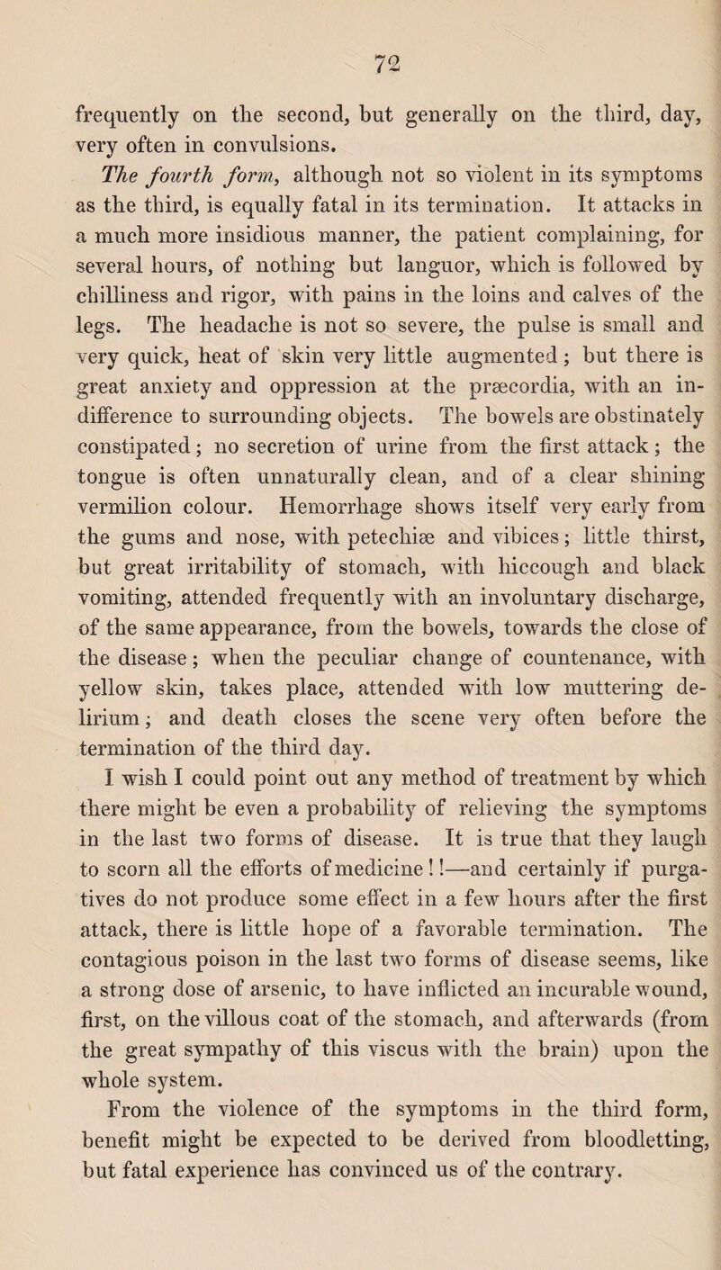 frequently on the second, but generally on the third, day, very often in convulsions. The fourth form, although not so violent in its symptoms as the third, is equally fatal in its termination. It attacks in a much more insidious manner, the patient complaining, for several hours, of nothing but languor, which is followed by chilliness and rigor, with pains in the loins and calves of the legs. The headache is not so severe, the puise is small and very quick, heat of skin very little augmented ; but there is great anxiety and oppression at the præcordia, with an in¬ différence to surrounding objects. The bowels are obstinately constipated ; no sécrétion of urine from the first attack ; the tongue is often unnaturally clean, and of a clear shining vermilion colour. Hemorrhage shows itself very early from the gums and nose, with petechiæ and vibices ; little thirst, but great irritability of stomach, with hiccough and black vomiting, attended frequently with an involuntary discharge, of the same appearance, from the bowels, towards the close of the disease ; when the peculiar change of countenance, with yellow skin, takes place, attended with low muttering de¬ lirium ; and death closes the scene very often before the termination of the third day. I wish I could point out any method of treatment by which there might be even a probability of relieving the symptoms in the last two forms of disease. It is true that they laugh to scorn ail the efforts of medicine ! !—and certainly if purga¬ tives do not produce some effect in a few hours after the first attack, there is little hope of a favorable termination. The contagious poison in the last two forms of disease seems, like a strong dose of arsenic, to hâve inflicted an incurable wound, first, on thevillous coat of the stomach, and afterwards (from the great svmpathy of this viscus with the brain) upon the whole System. From the violence of the symptoms in the third form, benefit might be expected to be derived from bloodletting, but fatal expérience lias convinced us of the contrary.