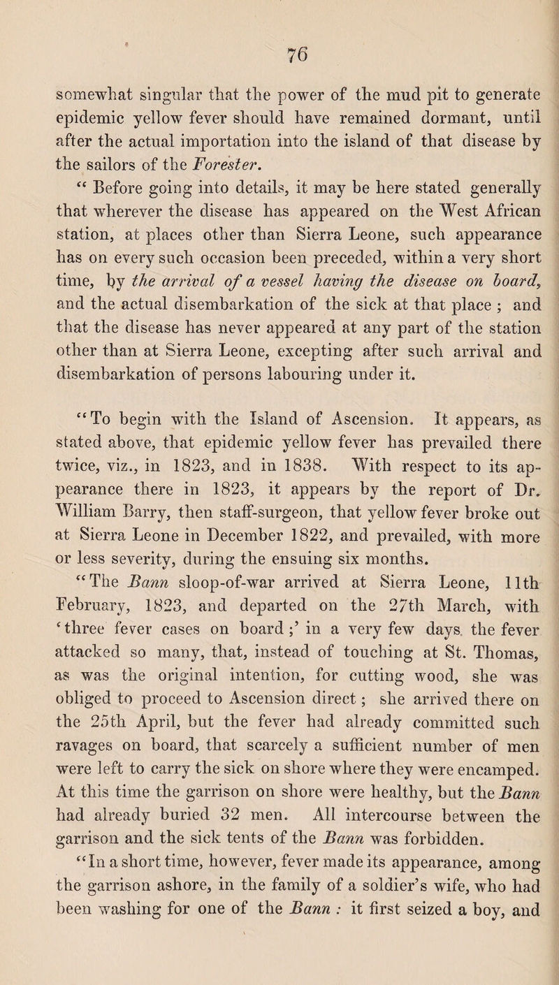 * somewhat singular tliat the power of the nmd pit to generale épidémie yellow fever sliould hâve remained dormant, nntil after the actual importation into the island of that disease by the sailors of the Forester. “ Before going into details, it may be here stated generally that wherever the disease lias appeared on the West African station, at places other than Sierra Leone, such appearance lias on every such occasion been preceded, within a very short time, by the arrivai of a vessel having the disease on hoard, and the actual disembarkation of the sick at that place ; and that the disease lias never appeared at any part of the station other than at Sierra Leone, excepting after such arrivai and disembarkation of persons labouring under it. “To begin with the Island of Ascension. It appears, as stated above, that épidémie yellow fever lias prevailed there twice, viz., in 1823, and in 1838. With respect to its ap¬ pearance there in 1823, it appears by the report of Dr. William Barry, then staff-surgeon, that yellow fever broke out at Sierra Leone in December 1822, and prevailed, with more or less severity, during the ensuing six months. “The Bann sloop-of-war arrived at Sierra Leone, llth February, 1823, and departed on the 27th March, with ‘three fever cases on board in a very few days the fever attacked so many, that, instead of touching at St. Thomas, as was the original intention, for cutting wood, she was obliged to proceed to Ascension direct ; she arrived there on the 25th April, but the fever had already committed such ravages on board, that scarcely a sufficient number of men were left to carry the sick on shore where they were encamped. At this time the garrison on shore were healthy, but the Bann had already buried 32 men. Ail intercourse between the garrison and the sick tents of the Bann was forbidden. “In a short time, however, fever made its appearance, among the garrison ashore, in the farnily of a soldier’s wife, who had been washing for one of the Bann : it first seized a boy, and