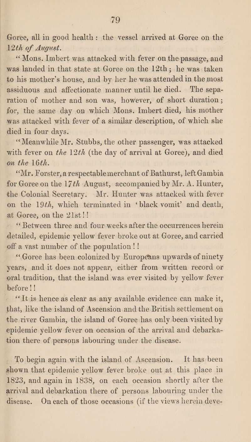 Goree, ail in good health : the vessel arrived at Goree on the 12 th of August. “Mons. Imbert was attacked with fever on tlie passage, and was landed in that state at Goree on the 12th ; he was taken to his mother’s house, and by her lie was attendedin the most assiduous and affectionate manner until he died. The sépa¬ ration of mother and son was, however, of short duration ; for, the same day on which Mons. Imbert died, his mother was attacked with fever of a similar description, of which she died in four days. “Meanwhile Mr. Stubbs, the other passenger, was attacked with fever on the \2th (the day of arrivai at Goree), and died on the \&th. “Mr. Forster, a respectable merchant of Bathurst, left Gambia for Goree on the 17th August, accompanied by Mr. A. Hunter, the Colonial Secretary. Mr. limiter was attacked with fever on the 19th, which terminated in ‘black vomit’ and death, at Goree, on the 21st ! ! “ Betw^een three and four weeks after the occurrences herein detailed, épidémie yeilow fever broke out at Goree, and carried off a vast number of the population ! ! “ Goree lias been colonized by Européens upwards of ninety years, and it does not appear, either from written record or oral tradition, that the island was ever visited by yeilow fever before ! ! “ It is hence as clear as any available evidenee can make it, that, like the island of x4scension and the British settlement on the river Gambia, the island of Goree lias only been visited by épidémie yeilow fever on occasion of the arrivai and debarka- tion there of persons labouring under the disease. To begin again with the island of Ascension. It has been shown that épidémie yeilow fever broke out at tins place in 1823, and again in 1838, on each occasion shortly after the arrivai and debarkation there of persons labouring under the disease. On each of those occasions (if the views herein deve-