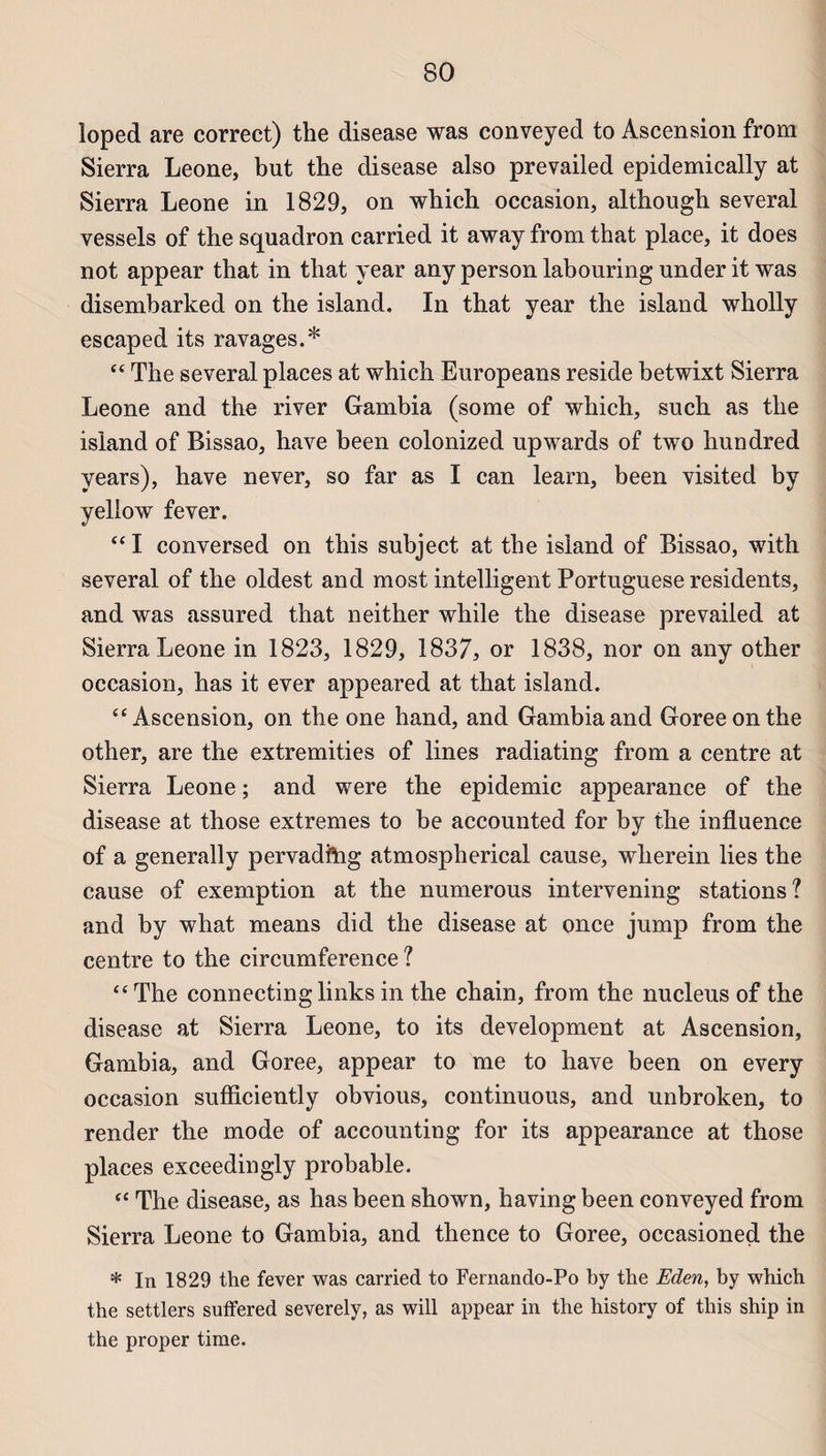 loped are correct) the disease was conveyed to Ascension from Sierra Leone, but the disease also prevailed epidemically at Sierra Leone in 1829, on which occasion, although several vessels of the squadron carried it away from that place, it does not appear that in that year any person labouring under it was disembarked on the island. In that year the island wholly escaped its ravages.* “ The several places at which Europeans résidé betwixt Sierra Leone and the river Gambia (some of which, such as the island of Bissao, hâve been colonized npwards of two hundred years), hâve never, so far as I can learn, been visited by yeliow fever. “I conversed on this subject at the island of Bissao, with several of the oldest and most intelligent Portuguese residents, and was assured that neither while the disease prevailed at Sierra Leone in 1823, 1829, 1837, or 1838, nor on any other occasion, has it ever appeared at that island. “Ascension, on the one hand, and Gambia and Goreeonthe other, are the extremities of Unes radiating from a centre at Sierra Leone ; and were the épidémie appearance of the disease at those extremes to be accounted for by the influence of a generally pervadfrig atmospherical cause, wherein lies the cause of exemption at the numerous intervening stations? and by what means did the disease at once jump from the centre to the circumference ? “ The connecting links in the chain, from the nucléus of the disease at Sierra Leone, to its development at Ascension, Gambia, and Goree, appear to me to hâve been on every occasion sufficiently obvious, continnous, and unbroken, to render the mode of accounting for its appearance at those places exceedingly probable. “ The disease, as has been shown, having been conveyed from Sierra Leone to Gambia, and thence to Goree, occasioned the * In 1829 the fever was carried to Fernando-Po by the Eden, by which the settlers suffered severely, as will appear in the history of this ship in the proper time.