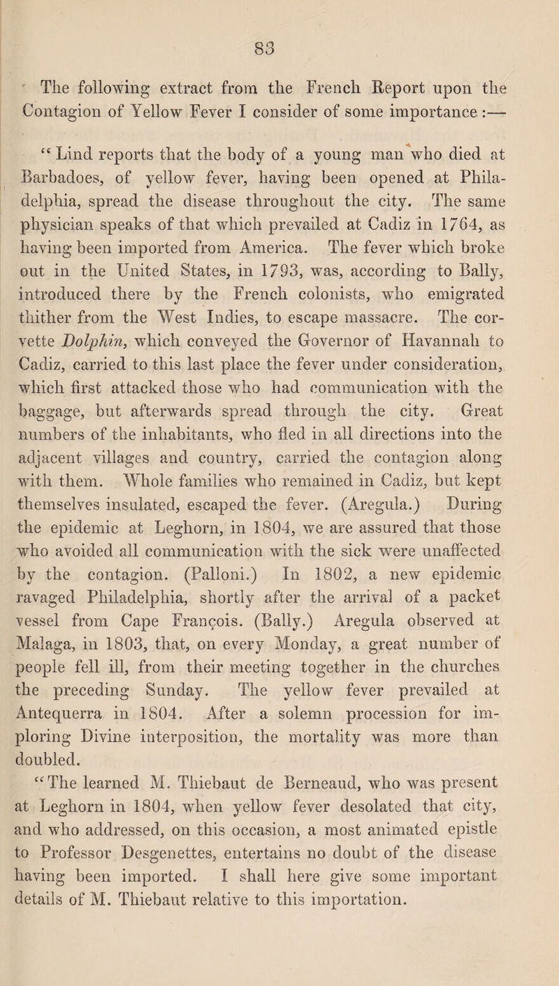 The following extract from the French Report upon the Contagion of Yellow Fever I consider of sonie importance :— “ Lind reports that the body of a young man who died at Barbadoes, of yellow fever, having been opened at Phila¬ delphia, spread the disease throughout the city. The same physician speaks of that which prevailed at Cadiz in 1764, as having been imported from America. The fever which broke ont in the United States, in 1793, was, according to Bally, introduced there by the French colonists, who emigrated thither from the West Xndies, to escape massacre. The cor¬ vette Dolphin, which conveyed the Governor of Havannali to Cadiz, carried to this last place the fever under considération, which first attacked those who had communication with the baggage, but afterwards spread through the city. Great numbers of the inhabitants, who tled in ail directions into the adjacent villages and country, carried the contagion along with them. Whole families who remained in Cadiz, but kept themselves insulated, escaped the fever. (Aregula.) During the épidémie at Leghorn, in 1804, we are assured that those who avoided ail communication with the sick were unaffectecl by the contagion. (Palloni.) In 1802, a new épidémie ravaged Philadelphia, shortly after the arrivai of a packet vessel from Cape François. (Bally.) Aregula observed at Malaga, in 1803, that, on every Monday, a great number of people fell ill, from their meeting together in the churclies the preceding Sunday. The yellow fever prevailed at Antequerra in 1804. After a solemn procession for im- ploring Divine interposition, the mortality was more than doubled. “The learned M. Thiebaut de Berneaud, who was présent at Leghorn in 1804, when yellow fever desolated that city, and who addressed, on this occasion, a most animated epistle to Professor Desgenettes, entertains no doubt of the disease having been imported. I shall here give some important details of M. Thiebaut relative to this importation.
