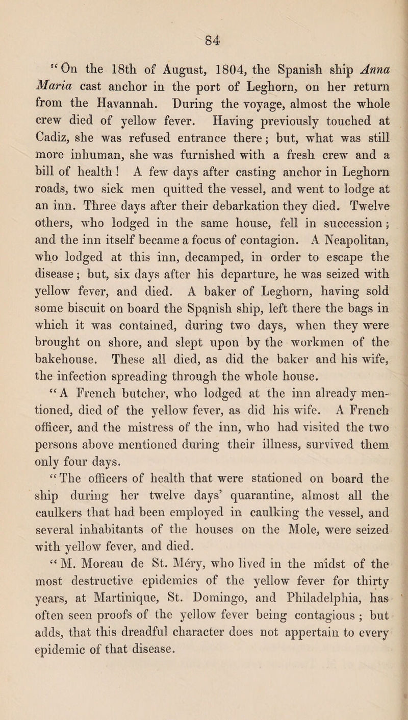 îC0n the 18th of August, 1804, the Spanish ship Anna Maria cast anchor in the port of Leghorn, on her return from the Iiavannah. During the voyage, almost the whole crew died of yellow fever. Having previously tonched at Cadiz, she was refused entran ce there ; but, what was still more inhuman, she was furnished with a fresh crew and a bill of health ! A few days after casting anchor in Leghorn roads, two siek ni en quitted the vessel, and went to lodge at an inn. Three days after their debarkation they died. Twelve others, who lodged in the same house, fell in succession ; and the inn itself became a focus of contagion. A Neapolitan, who lodged at this inn, decamped, in order to escape the disease ; but, six days after his departure, he was seized with yeîlow fever, and died. A baker of Leghorn, having sold some biscuit on board the Spanish ship, left there the bags in which it was contained, during two days, when they were brought on shore, and slept upon by the workmen of the bakehouse. These ail died, as did the baker and his wife, the infection spreading through the whole house. “ A French butcher, who lodged at the inn already men- tioned, died of the yellow fever, as did his wife. A French ofïicer, and the mistress of the inn, who had visited the two persons above mentioned during their illness, survived theni only four days. cc The officers of health that were stationed on board the ship during her twelve days’ quarantine, almost ail the caulkers that had been employed in caulking the vessel, and several inhabitants of the liouses on the Mole, were seized with yellow fever, and died. “ M. Moreau de St. Méry, who lived in the midst of the most destructive épidémies of the yellow fever for thirty years, at Martinique, St. Domingo, and Philadelphia, has often seen proofs of the yellow fever being contagious ; but adds, that this dreadful character does not appertain to every épidémie of that disease.